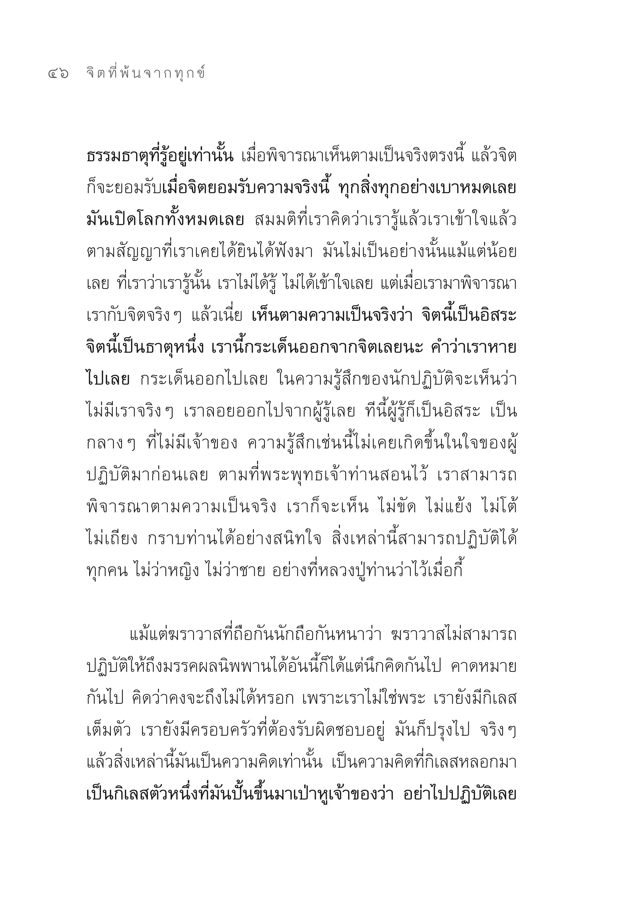 46   จิ ต ที่ พ้ น จ า ก ทุ ก ข์



     ธรรมธาตุทรอยูเ่ ท่านัน เมือพิจารณาเห็นตามเป็นจริงตรงนี	 แล้วจิต
                   ี่ ู้        ้ ่                                ้
     ก็จะยอมรับเมือจิตยอมรับความจริงนี้ ทุกสิงทุกอย่างเบาหมดเลย
                         ่                            ่
     มันเปิดโลกทั้งหมดเลย สมมติที่เราคิดว่าเรารู้แล้วเราเข้าใจแล้ว	
     ตามสัญญาที่เราเคยได้ยินได้ฟังมา	 มันไม่เป็นอย่างนั้นแม้แต่น้อย
     เลย	ทีเ่ ราว่าเรารูนน	เราไม่ได้ร	 ไม่ได้เข้าใจเลย	แต่เมือเรามาพิจารณา	
                           ้ ั้      ู้                      ่
     เรากับจิตจริงๆ	 แล้วเนีย เห็นตามความเป็นจริงว่า จิตนีเ้ ป็นอิสระ
                                 ่
     จิตนี้เป็นธาตุหนึ่ง เรานี้กระเด็นออกจากจิตเลยนะ คำว่าเราหาย
     ไปเลย กระเด็นออกไปเลย	 ในความรู้สึกของนักปฏิบัติจะเห็นว่า
     ไม่มีเราจริงๆ	 เราลอยออกไปจากผู้รู้เลย	 ทีนี้ผู้รู้ก็เป็นอิสระ	 เป็น
     กลางๆ	 ที่ไม่มีเจ้าของ	 ความรู้สึกเช่นนี้ไม่เคยเกิดขึ้นในใจของผู้
     ปฏิบัติมาก่อนเลย	 ตามที่พระพุทธเจ้าท่านสอนไว้	 เราสามารถ
     พิ จ ารณาตามความเป็นจริง	 เราก็จะเห็น	 ไม่ ขั ด	 ไม่ แ ย้ ง	 ไม่ โ ต้	
     ไม่เถียง	 กราบท่านได้อย่างสนิทใจ	 สิ่งเหล่านี้สามารถปฏิบัติได้
     ทุกคน	ไม่ว่าหญิง	ไม่ว่าชาย	อย่างที่หลวงปู่ท่านว่าไว้เมื่อกี้	

             แม้แต่ฆราวาสที่ถือกันนักถือกันหนาว่า	 ฆราวาสไม่สามารถ
     ปฏิบตให้ถงมรรคผลนิพพานได้อนนีกได้แต่นกคิดกันไป	 คาดหมาย
          ั ิ ึ                      ั ้ ็      ึ
     กันไป	คิดว่าคงจะถึงไม่ได้หรอก	เพราะเราไม่ใช่พระ	เรายังมีกิเลส
     เต็มตัว	 เรายังมีครอบครัวที่ต้องรับผิดชอบอยู่	 มันก็ปรุงไป	 จริงๆ	
     แล้วสิงเหล่านีมนเป็นความคิดเท่านัน	 เป็นความคิดทีกเลสหลอกมา
           ่        ้ ั                 ้               ่ิ
     เป็นกิเลสตัวหนึงทีมนปันขึนมาเป่าหูเจ้าของว่า อย่าไปปฏิบตเลย
                        ่ ่ ั ้ ้                                ั ิ
 