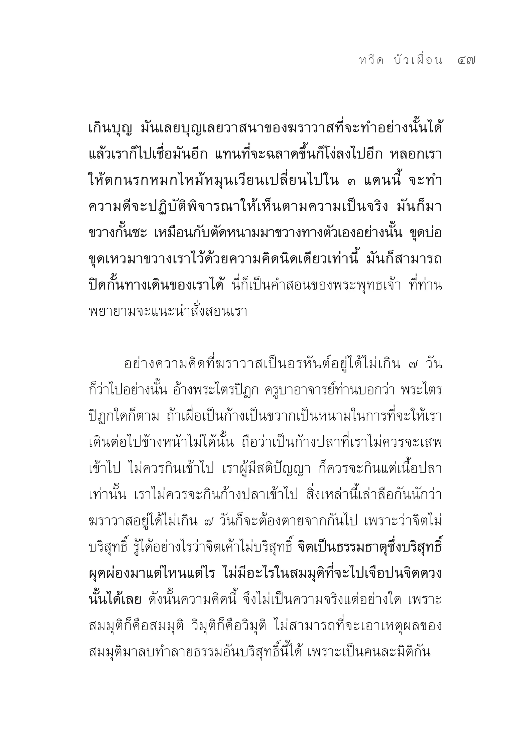 ห วี ด 
 บั ว เ ผื่ อ น
   47


เกินบุญ มันเลยบุญเลยวาสนาของฆราวาสที่จะทำอย่างนั้นได้
แล้วเราก็ไปเชื่อมันอีก แทนที่จะฉลาดขึ้นก็โง่ลงไปอีก หลอกเรา
ให้ ต กนรกหมกไหม้ ห มุ น เวี ย นเปลี่ ย นไปใน ๓ แดนนี้ จะทำ
ความดี จ ะปฏิ บั ติ พิ จ ารณาให้ เ ห็ น ตามความเป็ น จริ ง มั น ก็ ม า
ขวางกันซะ เหมือนกับตัดหนามมาขวางทางตัวเองอย่างนัน ขุดบ่อ
       ้                                                   ้
ขุดเหวมาขวางเราไว้ด้วยความคิดนิดเดียวเท่านี้ มันก็สามารถ
ปิดกั้นทางเดินของเราได้ นี่ก็เป็นคำสอนของพระพุทธเจ้า	 ที่ท่าน
พยายามจะแนะนำสั่งสอนเรา	

        อย่างความคิดที่ฆราวาสเป็นอรหันต์อยู่ได้ไม่เกิน	 ๗	 วัน	
ก็วาไปอย่างนัน	อ้างพระไตรปิฎก	ครูบาอาจารย์ทานบอกว่า	พระไตร
    ่          ้                                   ่
ปิฎกใดก็ตาม	ถ้าเผื่อเป็นก้างเป็นขวากเป็นหนามในการที่จะให้เรา
เดินต่อไปข้างหน้าไม่ได้นั้น	 ถือว่าเป็นก้างปลาที่เราไม่ควรจะเสพ
เข้าไป	 ไม่ควรกินเข้าไป	 เราผู้มีสติปัญญา	 ก็ควรจะกินแต่เนื้อปลา
เท่านั้น	 เราไม่ควรจะกินก้างปลาเข้าไป	 สิ่งเหล่านี้เล่าลือกันนักว่า	
ฆราวาสอยู่ได้ไม่เกิน	๗	วันก็จะต้องตายจากกันไป	เพราะว่าจิตไม่
บริสทธิ	 รูได้อย่างไรว่าจิตเค้าไม่บริสทธิ	 จิตเป็นธรรมธาตุซงบริสทธิ์
      ุ ์ ้                           ุ ์                  ึ่   ุ
ผุดผ่องมาแต่ไหนแต่ไร ไม่มีอะไรในสมมุติที่จะไปเจือปนจิตดวง
นั้นได้เลย ดังนั้นความคิดนี้	 จึงไม่เป็นความจริงแต่อย่างใด	เพราะ
สมมุติก็คือสมมุติ	 วิมุติก็คือวิมุติ	 ไม่สามารถที่จะเอาเหตุผลของ
สมมุติมาลบทำลายธรรมอันบริสุทธิ์นี้ได้	เพราะเป็นคนละมิติกัน	
 