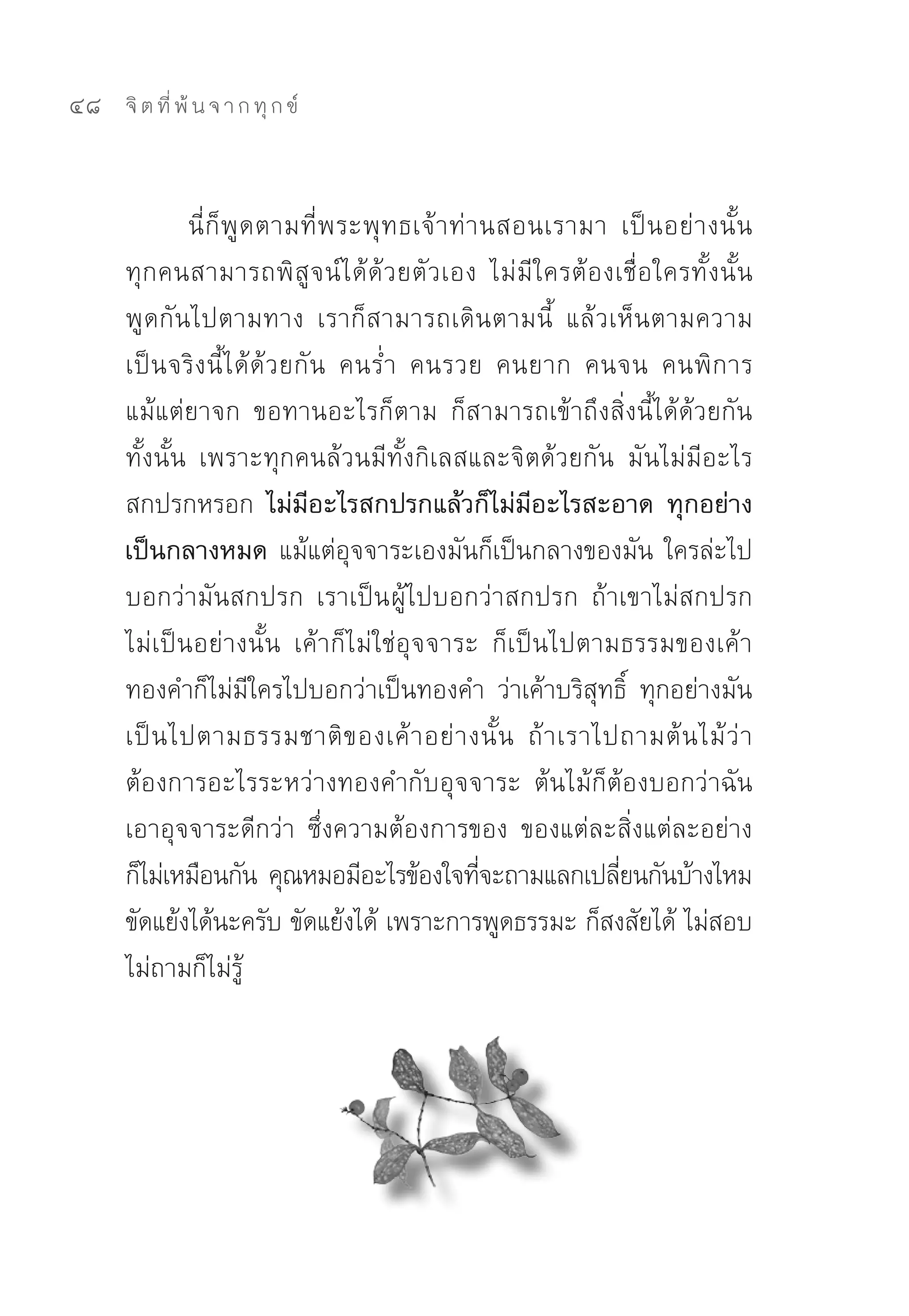 48   จิ ต ที่ พ้ น จ า ก ทุ ก ข์



             นี่ ก็ พู ด ตามที่ พ ระพุ ท ธเจ้ า ท่ า นสอนเรามา	 เป็ น อย่ า งนั้ น	
     ทุกคนสามารถพิสูจน์ได้ด้วยตัวเอง	 ไม่มีใครต้องเชื่อใครทั้งนั้น	
     พูดกันไปตามทาง	 เราก็สามารถเดินตามนี้	 แล้วเห็นตามความ
     เป็ นจริ ง นี้ ไ ด้ ด้ ว ยกัน	 คนร่ำ	 คนรวย	 คนยาก	 คนจน	 คนพิ ก าร	
     แม้แต่ยาจก	 ขอทานอะไรก็ตาม	 ก็สามารถเข้าถึงสิ่งนี้ได้ด้วยกัน
     ทั้งนั้น	 เพราะทุกคนล้วนมีทั้งกิเลสและจิตด้วยกัน	 มันไม่มีอะไร
     สกปรกหรอก	 ไม่มีอะไรสกปรกแล้วก็ไม่มีอะไรสะอาด ทุกอย่าง
     เป็นกลางหมด แม้แต่อุจจาระเองมันก็เป็นกลางของมัน	ใครล่ะไป
     บอกว่ามันสกปรก	 เราเป็น ผู้ไปบอกว่าสกปรก	 ถ้าเขาไม่สกปรก
     ไม่เป็นอย่างนั้น	 เค้าก็ไม่ใช่อุจจาระ	 ก็เป็นไปตามธรรมของเค้า	
     ทองคำก็ไม่มีใครไปบอกว่าเป็นทองคำ	 ว่าเค้าบริสุทธิ์	 ทุกอย่างมัน
     เป็ น ไปตามธรรมชาติ ข องเค้ า อย่ า งนั้ น	 ถ้ า เราไปถามต้ น ไม้ ว่ า
     ต้องการอะไรระหว่างทองคำกับอุจจาระ	 ต้นไม้ก็ต้องบอกว่าฉัน
     เอาอุจจาระดีกว่า	 ซึ่งความต้องการของ	 ของแต่ละสิ่งแต่ละอย่าง
     ก็ไม่เหมือนกัน	คุณหมอมีอะไรข้องใจทีจะถามแลกเปลียนกันบ้างไหม	
                                                     ่          ่
     ขัดแย้งได้นะครับ	ขัดแย้งได้	เพราะการพูดธรรมะ	ก็สงสัยได้	ไม่สอบ
     ไม่ถามก็ไม่รู้	
 