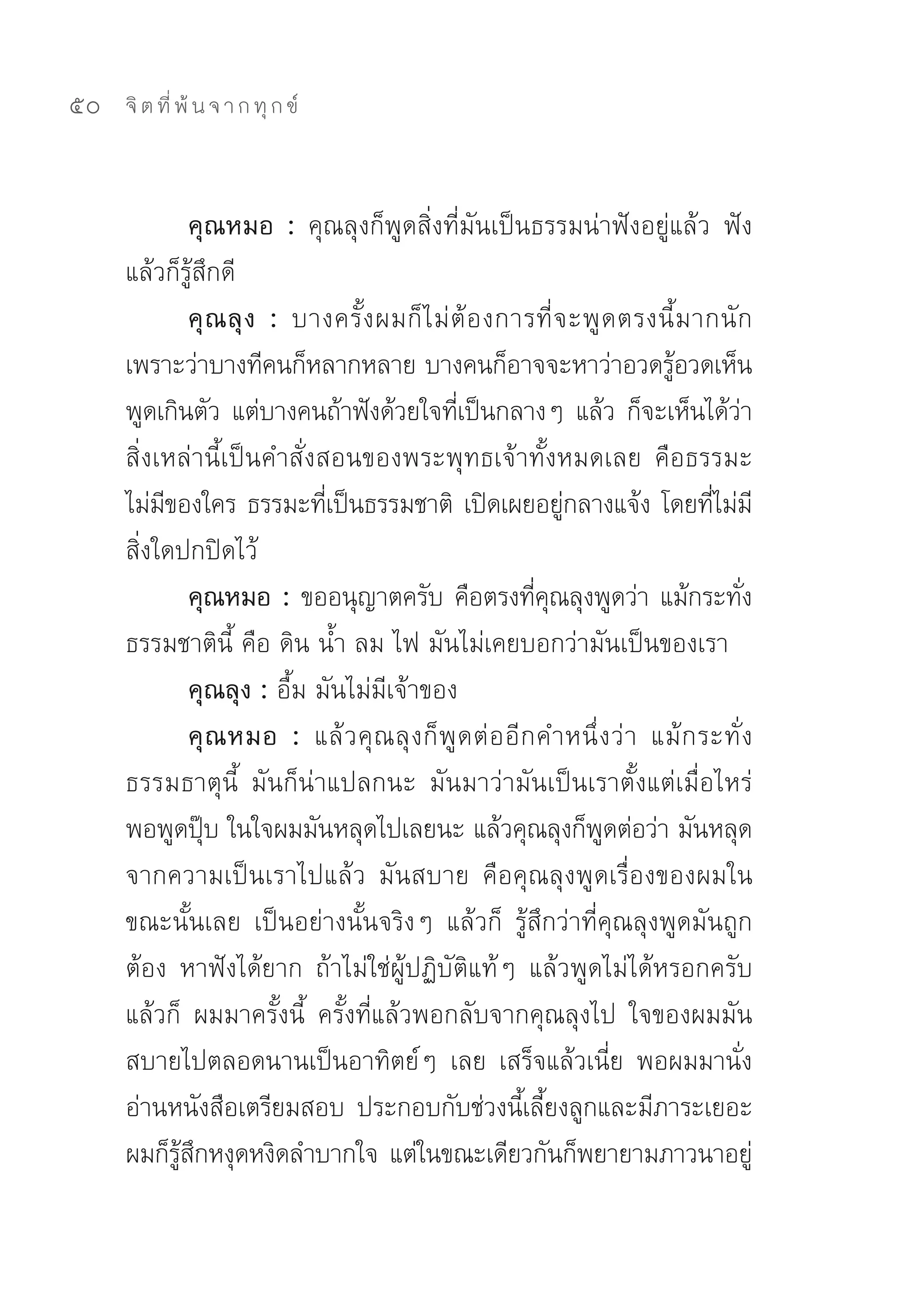 50   จิ ต ที่ พ้ น จ า ก ทุ ก ข์



               คุณหมอ : คุณลุงก็พูดสิ่งที่มันเป็นธรรมน่าฟังอยู่แล้ว	 ฟัง
     แล้วก็รู้สึกดี	
               คุ ณ ลุ ง : บางครั้ ง ผมก็ ไ ม่ ต้ อ งการที่ จ ะพู ด ตรงนี้ ม ากนั ก	
     เพราะว่าบางทีคนก็หลากหลาย	บางคนก็อาจจะหาว่าอวดรูอวดเห็น	                ้
     พูดเกินตัว	แต่บางคนถ้าฟังด้วยใจทีเป็นกลางๆ	แล้ว	ก็จะเห็นได้วา
                                                ่                                      ่
     สิ่งเหล่านี้เป็นคำสั่งสอนของพระพุทธเจ้าทั้งหมดเลย	 คือธรรมะ
     ไม่มของใคร	ธรรมะทีเป็นธรรมชาติ	 เปิดเผยอยูกลางแจ้ง	โดยทีไม่มี
          ี                   ่                                 ่                 ่
     สิ่งใดปกปิดไว้	
               คุณหมอ : ขออนุญาตครับ	คือตรงทีคณลุงพูดว่า	แม้กระทัง
                                                            ่ ุ                          ่
     ธรรมชาตินี้	คือ	ดิน	น้ำ	ลม	ไฟ	มันไม่เคยบอกว่ามันเป็นของเรา	
               คุณลุง : อื้ม	มันไม่มีเจ้าของ	
               คุ ณ หมอ : แล้ ว คุ ณ ลุ ง ก็ พู ด ต่ อ อี ก คำหนึ่ ง ว่ า	 แม้ ก ระทั่ ง
     ธรรมธาตุนี้	 มันก็น่าแปลกนะ	 มันมาว่ามันเป็นเราตั้งแต่เมื่อไหร่	
     พอพูดปุบ	ในใจผมมันหลุดไปเลยนะ	แล้วคุณลุงก็พดต่อว่า	มันหลุด
                 ๊                                                 ู
     จากความเป็นเราไปแล้ว	 มันสบาย	 คือคุณลุงพูดเรื่องของผมใน
     ขณะนั้นเลย	 เป็นอย่างนั้นจริงๆ	 แล้วก็	 รู้สึกว่าที่คุณลุงพูดมันถูก
     ต้อง	 หาฟังได้ยาก	 ถ้าไม่ใช่ผู้ปฏิบัติแท้ๆ	 แล้วพูดไม่ได้หรอกครับ	
     แล้วก็	 ผมมาครั้งนี้	 ครั้งที่แล้วพอกลับจากคุณลุงไป	 ใจของผมมัน
     สบายไปตลอดนานเป็นอาทิตย์ๆ	 เลย	 เสร็จแล้วเนี่ย	 พอผมมานั่ง
     อ่านหนังสือเตรียมสอบ	 ประกอบกับช่วงนีเลียงลูกและมีภาระเยอะ	
                                                          ้ ้
     ผมก็รสกหงุดหงิดลำบากใจ	แต่ในขณะเดียวกันก็พยายามภาวนาอยู	
            ู้ ึ                                                                           ่
 
