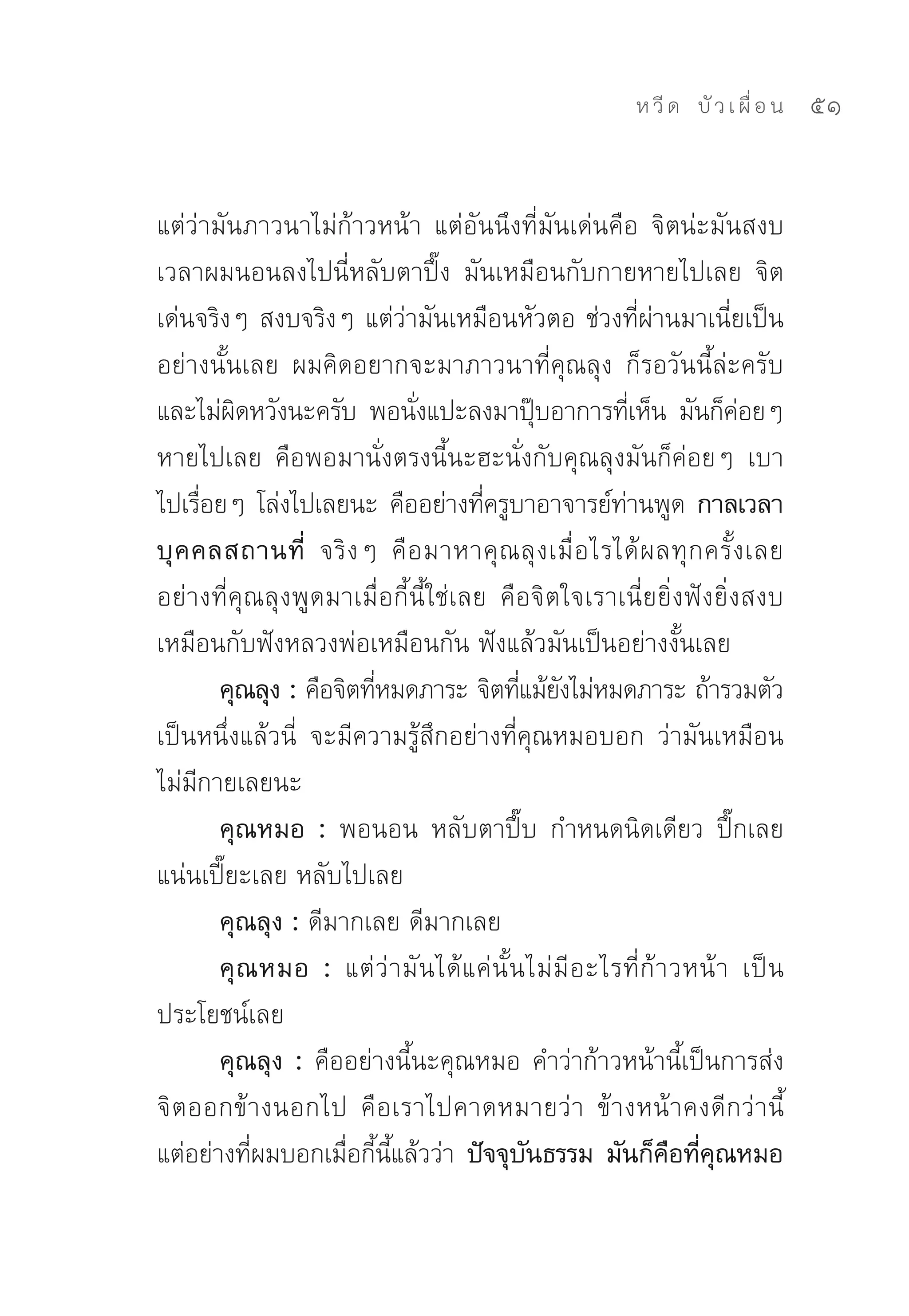 ห วี ด 
 บั ว เ ผื่ อ น
   51


แต่ว่ามันภาวนาไม่ก้าวหน้า	 แต่อันนึงที่มันเด่นคือ	 จิตน่ะมันสงบ	
เวลาผมนอนลงไปนี่หลับตาปึ๊ง	 มันเหมือนกับกายหายไปเลย	 จิต
เด่นจริงๆ	สงบจริงๆ	แต่ว่ามันเหมือนหัวตอ	ช่วงที่ผ่านมาเนี่ยเป็น
อย่างนั้นเลย	 ผมคิดอยากจะมาภาวนาที่คุณลุง	 ก็รอวันนี้ล่ะครับ	
และไม่ผดหวังนะครับ	 พอนังแปะลงมาปุบอาการทีเ่ ห็น	 มันก็คอยๆ	
          ิ                  ่                    ๊                         ่
หายไปเลย	 คือพอมานั่งตรงนี้นะฮะนั่งกับคุณลุงมันก็ค่อยๆ	 เบา
ไปเรือยๆ	โล่งไปเลยนะ	คืออย่างทีครูบาอาจารย์ทานพูด กาลเวลา
      ่                                 ่                   ่
บุ ค คลสถานที่ จริ ง ๆ	 คื อ มาหาคุ ณ ลุ ง เมื่ อ ไรได้ ผ ลทุ ก ครั้ ง เลย	
อย่างที่คุณลุงพูดมาเมื่อกี้นี้ใช่เลย	 คือจิตใจเราเนี่ยยิ่งฟังยิ่งสงบ	
เหมือนกับฟังหลวงพ่อเหมือนกัน	ฟังแล้วมันเป็นอย่างงั้นเลย	
        คุณลุง : คือจิตทีหมดภาระ	จิตทีแม้ยงไม่หมดภาระ	ถ้ารวมตัว
                         ่                     ่ ั
เป็นหนึ่งแล้วนี่	 จะมีความรู้สึกอย่างที่คุณหมอบอก	 ว่ามันเหมือน
ไม่มีกายเลยนะ	
        คุณหมอ : พอนอน	 หลับตาปึ๊บ	 กำหนดนิดเดียว	 ปึ๊กเลย	
แน่นเปี๊ยะเลย	หลับไปเลย	
        คุณลุง : ดีมากเลย	ดีมากเลย	
        คุ ณ หมอ : แต่ ว่ า มั น ได้ แ ค่ นั้ น ไม่ มี อ ะไรที่ ก้ า วหน้ า	 เป็ น
ประโยชน์เลย	
        คุณลุง : คืออย่างนี้นะคุณหมอ	คำว่าก้าวหน้านี้เป็นการส่ง
จิตออกข้างนอกไป	 คือเราไปคาดหมายว่า	 ข้างหน้าคงดีกว่านี้	
แต่อย่างทีผมบอกเมือกีนแล้วว่า	 ปัจจุบนธรรม มันก็คอทีคณหมอ
            ่         ่ ้ ี้                    ั                    ื ่ ุ
 