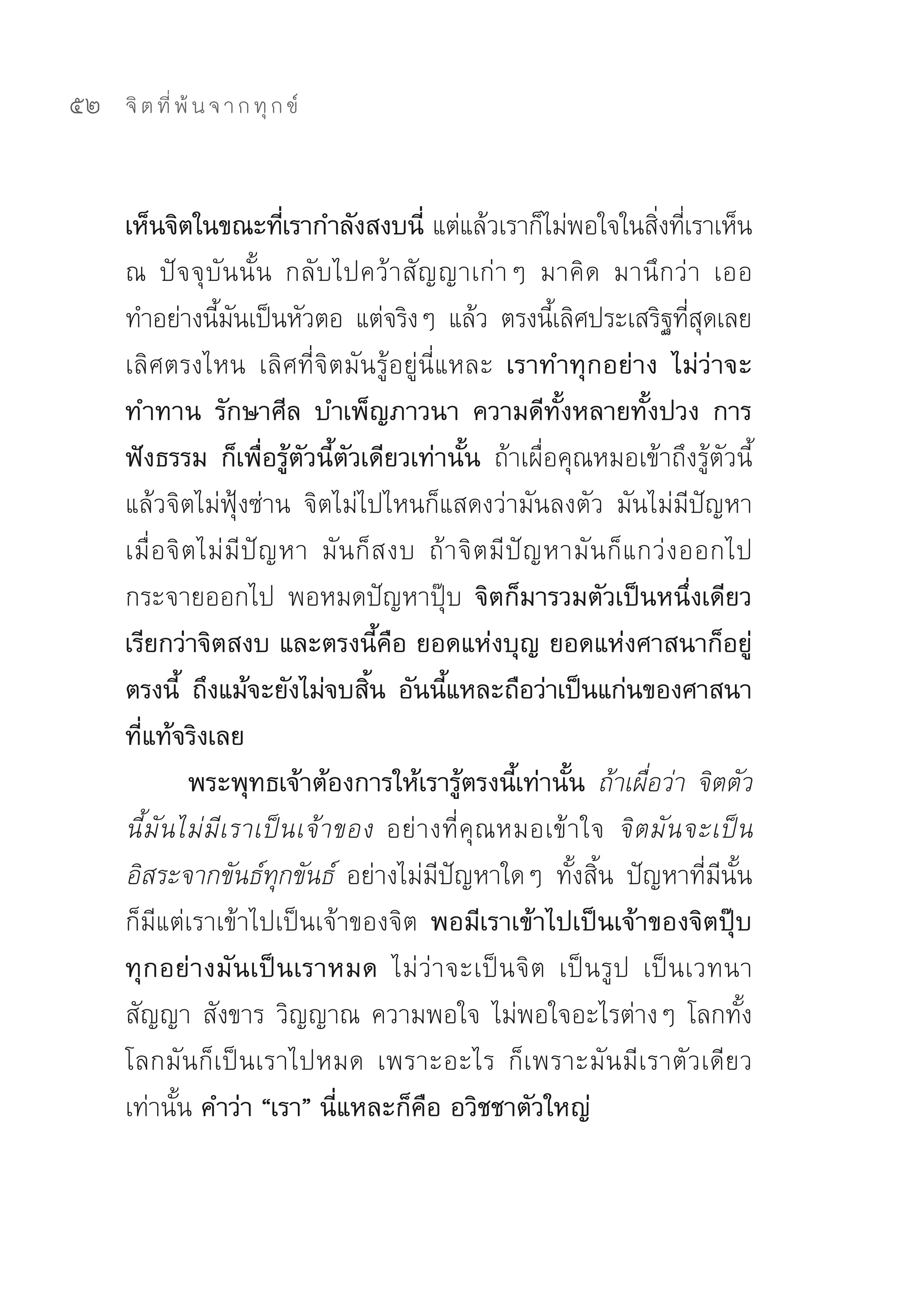 52   จิ ต ที่ พ้ น จ า ก ทุ ก ข์



     เห็นจิตในขณะทีเ่ รากำลังสงบนี่ แต่แล้วเราก็ไม่พอใจในสิงทีเ่ ราเห็น	     ่
     ณ	 ปัจจุบันนั้น	 กลับไปคว้าสัญญาเก่าๆ	 มาคิด	 มานึกว่า	 เออ	
     ทำอย่างนีมนเป็นหัวตอ	 แต่จริงๆ	 แล้ว	 ตรงนีเลิศประเสริฐทีสดเลย	
                    ้ ั                                          ้                 ่ ุ
     เลิศตรงไหน	 เลิศที่จิตมันรู้อยู่นี่แหละ	 เราทำทุกอย่าง ไม่ว่าจะ
     ทำทาน รักษาศีล บำเพ็ญภาวนา ความดีทั้งหลายทั้งปวง การ
     ฟังธรรม ก็เพื่อรู้ตัวนี้ตัวเดียวเท่านั้น ถ้าเผื่อคุณหมอเข้าถึงรู้ตัวนี้
     แล้วจิตไม่ฟุ้งซ่าน	 จิตไม่ไปไหนก็แสดงว่ามันลงตัว	 มันไม่มีปัญหา	
     เมื่ อจิ ต ไม่ มี ปั ญ หา	 มั น ก็ ส งบ	 ถ้ า จิ ต มี ปั ญ หามั น ก็ แ กว่ ง ออกไป	
     กระจายออกไป	 พอหมดปัญหาปุ๊บ	 จิตก็มารวมตัวเป็นหนึ่งเดียว
     เรียกว่าจิตสงบ และตรงนี้คือ ยอดแห่งบุญ ยอดแห่งศาสนาก็อยู่
     ตรงนี้ ถึงแม้จะยังไม่จบสิน อันนีแหละถือว่าเป็นแก่นของศาสนา
                                        ้        ้
     ที่แท้จริงเลย
               พระพุทธเจ้าต้องการให้เรารู้ตรงนี้เท่านั้น ถ้าเผื่อว่า จิตตัว
     นี้ มั น ไม่ มี เ ราเป็ น เจ้ า ของ อย่ า งที่ คุ ณ หมอเข้ า ใจ	 จิ ต มั น จะเป็ น
     อิสระจากขันธ์ทุกขันธ์ อย่างไม่มีปัญหาใดๆ	 ทั้งสิ้น	 ปัญหาที่มีนั้น
     ก็มีแต่เราเข้าไปเป็นเจ้าของจิต	 พอมีเราเข้าไปเป็นเจ้าของจิตปุ๊บ
     ทุกอย่างมันเป็นเราหมด ไม่ว่าจะเป็นจิต	 เป็นรูป	 เป็นเวทนา	
     สัญญา	สังขาร	วิญญาณ	ความพอใจ	ไม่พอใจอะไรต่างๆ	โลกทั้ง
     โลกมันก็เป็นเราไปหมด	 เพราะอะไร	 ก็เพราะมันมีเราตัวเดียว
     เท่านั้น คำว่า “เรา” นี่แหละก็คือ อวิชชาตัวใหญ่
 