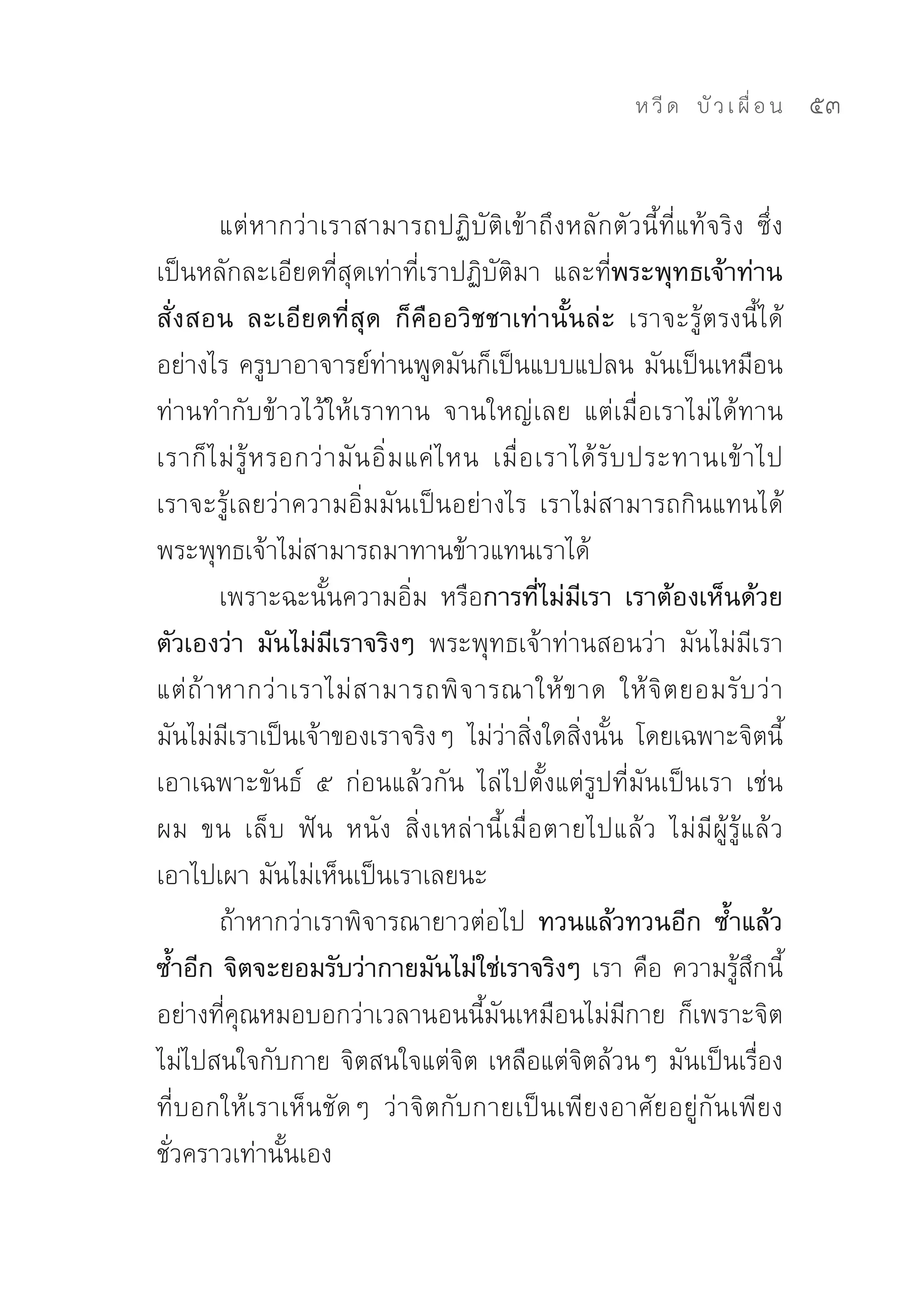 ห วี ด 
 บั ว เ ผื่ อ น
   53


         แต่หากว่าเราสามารถปฏิบัติเข้าถึงหลักตัวนี้ที่แท้จริง	 ซึ่ง
เป็นหลักละเอียดที่สุดเท่าที่เราปฏิบัติมา	 และที่พระพุทธเจ้าท่าน
สั่งสอน ละเอียดที่สุด ก็คืออวิชชาเท่านั้นล่ะ เราจะรู้ตรงนี้ได้
อย่างไร	ครูบาอาจารย์ท่านพูดมันก็เป็นแบบแปลน	มันเป็นเหมือน
ท่านทำกับข้าวไว้ให้เราทาน	 จานใหญ่เลย	 แต่เมื่อเราไม่ได้ทาน	
เราก็ ไ ม่ รู้ ห รอกว่ า มั น อิ่ ม แค่ ไ หน	 เมื่ อ เราได้ รั บ ประทานเข้ า ไป	
เราจะรู้เลยว่าความอิ่มมันเป็นอย่างไร	 เราไม่สามารถกินแทนได้	
พระพุทธเจ้าไม่สามารถมาทานข้าวแทนเราได้	
         เพราะฉะนั้นความอิ่ม	 หรือการที่ไม่มีเรา เราต้องเห็นด้วย
ตัวเองว่า มันไม่มีเราจริงๆ พระพุทธเจ้าท่านสอนว่า	 มันไม่มีเรา	
แต่ ถ้ า หากว่ า เราไม่ ส ามารถพิ จ ารณาให้ ข าด	 ให้ จิ ต ยอมรั บ ว่ า
มันไม่มีเราเป็นเจ้าของเราจริงๆ	 ไม่ว่าสิ่งใดสิ่งนั้น	 โดยเฉพาะจิตนี้	
เอาเฉพาะขันธ์	 ๕	 ก่อนแล้วกัน	 ไล่ไปตั้งแต่รูปที่มันเป็นเรา	 เช่น	
ผม	 ขน	 เล็บ	 ฟัน	 หนัง	 สิ่งเหล่านี้เมื่อตายไปแล้ว	 ไม่มีผู้รู้แล้ว	
เอาไปเผา	มันไม่เห็นเป็นเราเลยนะ	
         ถ้าหากว่าเราพิจารณายาวต่อไป	 ทวนแล้วทวนอีก ซ้ำแล้ว
ซ้ำอีก จิตจะยอมรับว่ากายมันไม่ใช่เราจริงๆ เรา	คือ	ความรู้สึกนี้
อย่างที่คุณหมอบอกว่าเวลานอนนี้มันเหมือนไม่มีกาย	 ก็เพราะจิต
ไม่ไปสนใจกับกาย	จิตสนใจแต่จิต	เหลือแต่จิตล้วนๆ	มันเป็นเรื่อง
ที่บอกให้เราเห็นชัดๆ	 ว่าจิตกับกายเป็นเพียงอาศัยอยู่กันเพียง
ชั่วคราวเท่านั้นเอง	
 