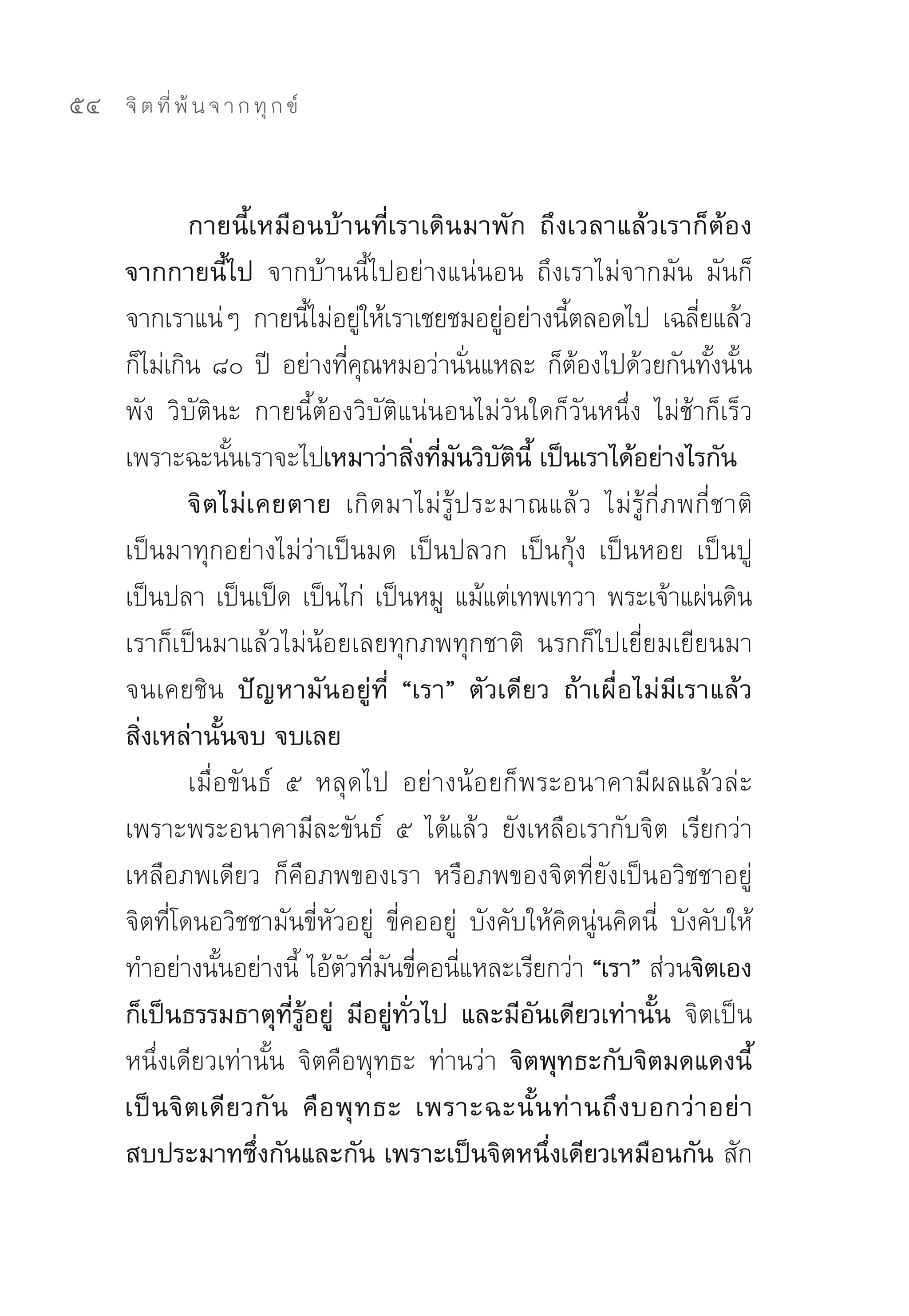 54   จิ ต ที่ พ้ น จ า ก ทุ ก ข์



              กายนี้เหมือนบ้านที่เราเดินมาพัก ถึงเวลาแล้วเราก็ต้อง
     จากกายนี้ไป จากบ้านนี้ไปอย่างแน่นอน	 ถึงเราไม่จากมัน	 มันก็
     จากเราแน่ๆ	 กายนีไม่อยูให้เราเชยชมอยูอย่างนีตลอดไป	 เฉลียแล้ว
                             ้ ่                 ่       ้               ่
     ก็ไม่เกิน	๘๐	ปี	 อย่างทีคณหมอว่านันแหละ	ก็ตองไปด้วยกันทังนัน	
                                  ่ ุ         ่            ้               ้ ้
     พัง	 วิบัตินะ	 กายนี้ต้องวิบัติแน่นอนไม่วันใดก็วันหนึ่ง	 ไม่ช้าก็เร็ว	
     เพราะฉะนันเราจะไปเหมาว่าสิงทีมนวิบตนี้ เป็นเราได้อย่างไรกัน
                    ้                    ่ ่ ั ั ิ
              จิ ต ไม่ เ คยตาย เกิดมาไม่รู้ประมาณแล้ ว	 ไม่ รู้ กี่ ภ พกี่ ช าติ	
     เป็นมาทุกอย่างไม่ว่าเป็นมด	 เป็นปลวก	 เป็นกุ้ง	 เป็นหอย	 เป็นปู	
     เป็นปลา	เป็นเป็ด	เป็นไก่	 เป็นหมู	 แม้แต่เทพเทวา	พระเจ้าแผ่นดิน	
     เราก็เป็นมาแล้วไม่น้อยเลยทุกภพทุกชาติ	 นรกก็ไปเยี่ยมเยียนมา
     จนเคยชิน ปัญหามันอยู่ที่ “เรา” ตัวเดียว ถ้าเผื่อไม่มีเราแล้ว
     สิ่งเหล่านั้นจบ จบเลย
              เมื่อขันธ์	 ๕	 หลุดไป	 อย่างน้อยก็พระอนาคามีผลแล้วล่ะ	
     เพราะพระอนาคามีละขันธ์	 ๕	 ได้แล้ว	 ยังเหลือเรากับจิต	 เรียกว่า
     เหลือภพเดียว	 ก็คือภพของเรา	 หรือภพของจิตที่ยังเป็นอวิชชาอยู่	
     จิตที่โดนอวิชชามันขี่หัวอยู่	 ขี่คออยู่	 บังคับให้คิดนู่นคิดนี่	 บังคับให้
     ทำอย่างนันอย่างนี	ไอ้ตวทีมนขีคอนีแหละเรียกว่า “เรา” ส่วนจิตเอง
                  ้         ้ ั ่ ั ่ ่
     ก็เป็นธรรมธาตุที่รู้อยู่ มีอยู่ทั่วไป และมีอันเดียวเท่านั้น จิตเป็น
     หนึ่งเดียวเท่านั้น	 จิตคือพุทธะ	 ท่านว่า จิตพุทธะกับจิตมดแดงนี้
     เป็ น จิ ต เดี ย วกั น คื อ พุ ท ธะ เพราะฉะนั้ น ท่ า นถึ ง บอกว่ า อย่ า
     สบประมาทซึ่งกันและกัน เพราะเป็นจิตหนึ่งเดียวเหมือนกัน สัก
 