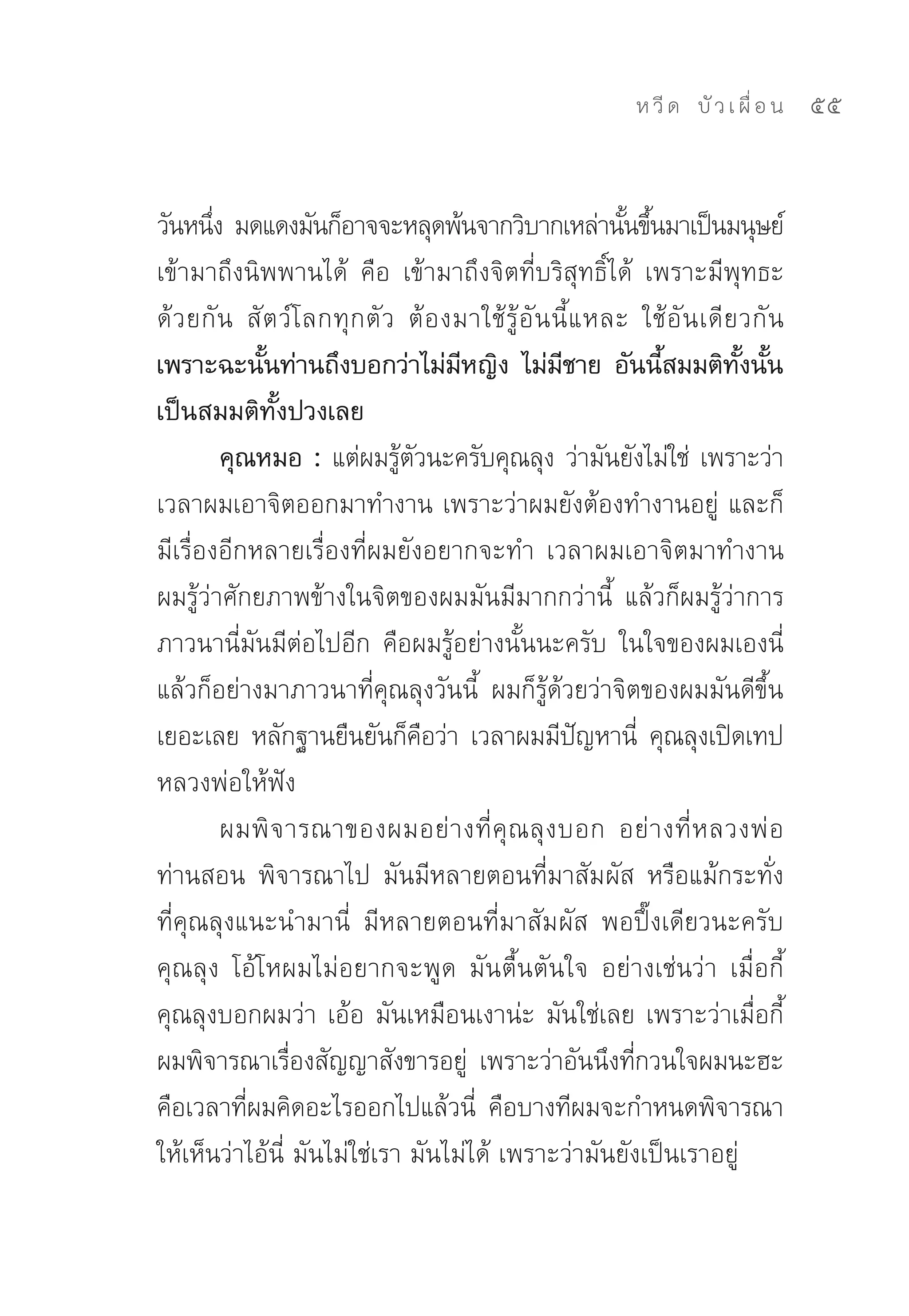 ห วี ด 
 บั ว เ ผื่ อ น
   55


วันหนึง	มดแดงมันก็อาจจะหลุดพ้นจากวิบากเหล่านันขึนมาเป็นมนุษย์	
        ่                                                       ้ ้
เข้ามาถึงนิพพานได้	 คือ	 เข้ามาถึงจิตที่บริสุทธิ์ได้	 เพราะมีพุทธะ
ด้ ว ยกั น	 สั ต ว์ โ ลกทุ กตั ว	 ต้ อ งมาใช้ รู้ อั น นี้ แ หละ	 ใช้ อั น เดี ยวกั น
เพราะฉะนันท่านถึงบอกว่าไม่มหญิง ไม่มชาย อันนีสมมติทงนัน
               ้                         ี              ี            ้          ั้ ้
เป็นสมมติทั้งปวงเลย
          คุณหมอ : แต่ผมรูตวนะครับคุณลุง	ว่ามันยังไม่ใช่	 เพราะว่า
                                 ้ ั
เวลาผมเอาจิตออกมาทำงาน	เพราะว่าผมยังต้องทำงานอยู่	 และก็
มีเรื่องอีกหลายเรื่องที่ผมยังอยากจะทำ	 เวลาผมเอาจิตมาทำงาน	
ผมรู้ว่าศักยภาพข้างในจิตของผมมันมีมากกว่านี้	 แล้วก็ผมรู้ว่าการ
ภาวนานี่มันมีต่อไปอีก	 คือผมรู้อย่างนั้นนะครับ	 ในใจของผมเองนี่	
แล้วก็อย่างมาภาวนาที่คุณลุงวันนี้	 ผมก็รู้ด้วยว่าจิตของผมมันดีขึ้น
เยอะเลย	 หลักฐานยืนยันก็คอว่า	 เวลาผมมีปญหานี	 คุณลุงเปิดเทป
                                     ื                      ั      ่
หลวงพ่อให้ฟัง	
          ผมพิ จ ารณาของผมอย่ า งที่ คุ ณ ลุ ง บอก	 อย่ า งที่ ห ลวงพ่ อ
ท่านสอน	 พิจารณาไป	 มันมีหลายตอนที่มาสัมผัส	 หรือแม้กระทั่ง
ที่คุณลุงแนะนำมานี่	 มีหลายตอนที่มาสัมผัส	 พอปึ๊งเดียวนะครับ
คุณลุง	 โอ้โหผมไม่อยากจะพูด	 มันตื้นตันใจ	 อย่างเช่นว่า	 เมื่อกี้
คุณลุงบอกผมว่า	เอ้อ	มันเหมือนเงาน่ะ	มันใช่เลย	เพราะว่าเมื่อกี้
ผมพิจารณาเรืองสัญญาสังขารอยู	 เพราะว่าอันนึงทีกวนใจผมนะฮะ	
                  ่                        ่                     ่
คือเวลาทีผมคิดอะไรออกไปแล้วนี	 คือบางทีผมจะกำหนดพิจารณา
             ่                               ่
ให้เห็นว่าไอ้นี่	มันไม่ใช่เรา	มันไม่ได้	เพราะว่ามันยังเป็นเราอยู่		
 