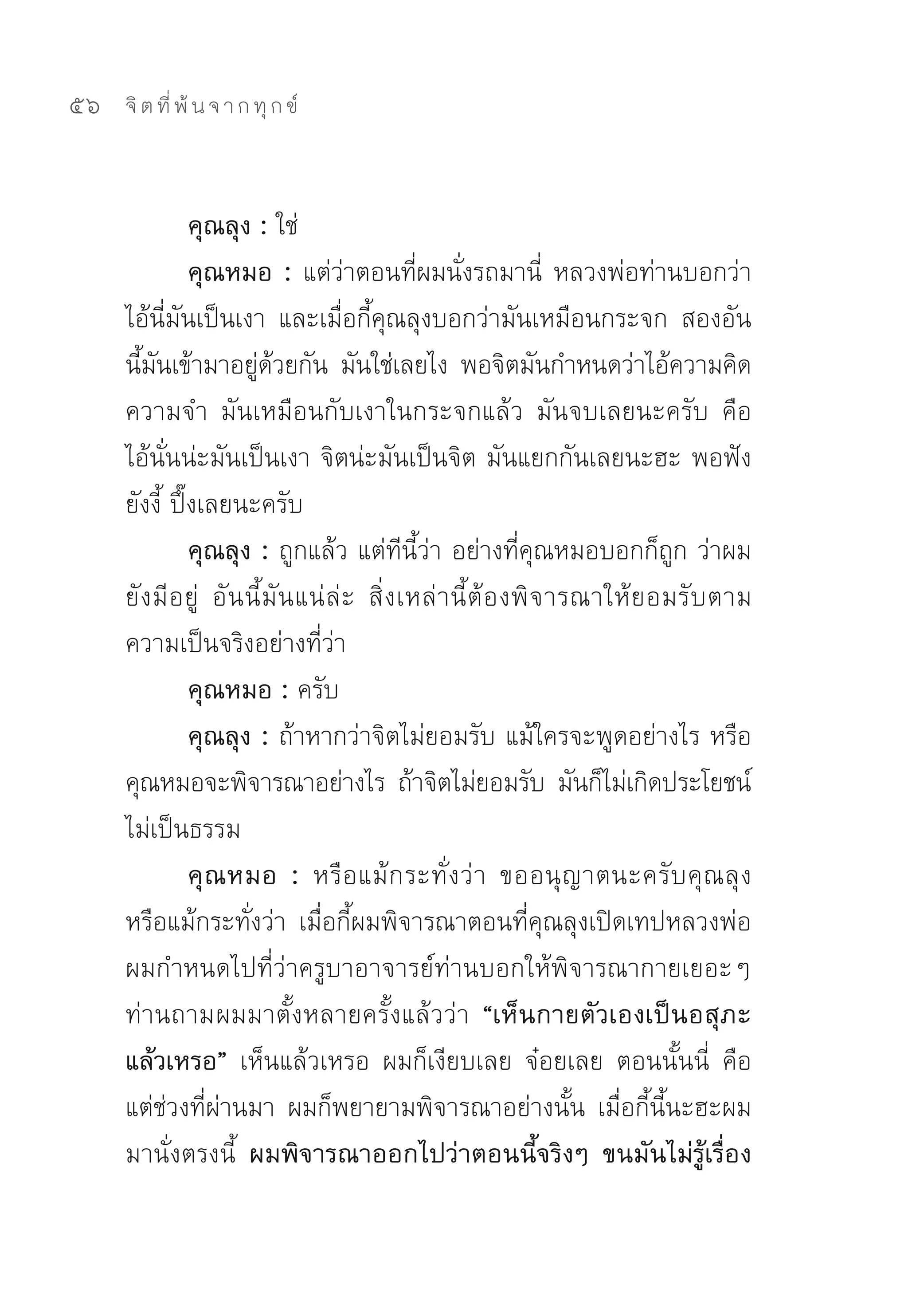 56   จิ ต ที่ พ้ น จ า ก ทุ ก ข์



               คุณลุง : ใช่	
               คุณหมอ : แต่ว่าตอนที่ผมนั่งรถมานี่	 หลวงพ่อท่านบอกว่า
     ไอ้นี่มันเป็นเงา	 และเมื่อกี้คุณลุงบอกว่ามันเหมือนกระจก	 สองอัน
     นีมนเข้ามาอยูดวยกัน	 มันใช่เลยไง	 พอจิตมันกำหนดว่าไอ้ความคิด	
        ้ ั               ่ ้
     ความจำ	 มันเหมือนกับเงาในกระจกแล้ว	 มันจบเลยนะครับ	 คือ	
     ไอ้นั่นน่ะมันเป็นเงา	จิตน่ะมันเป็นจิต	มันแยกกันเลยนะฮะ	พอฟัง
     ยังงี้	ปึ๊งเลยนะครับ	
               คุณลุง : ถูกแล้ว	แต่ทีนี้ว่า	อย่างที่คุณหมอบอกก็ถูก	ว่าผม
     ยั ง มี อ ยู่	 อั น นี้ มั น แน่ ล่ ะ	 สิ่ ง เหล่ า นี้ ต้ อ งพิ จ ารณาให้ ย อมรั บ ตาม
     ความเป็นจริงอย่างที่ว่า	
               คุณหมอ : ครับ	
               คุณลุง : ถ้าหากว่าจิตไม่ยอมรับ	แม้ใครจะพูดอย่างไร	หรือ
     คุณหมอจะพิจารณาอย่างไร	 ถ้าจิตไม่ยอมรับ	 มันก็ไม่เกิดประโยชน์	
     ไม่เป็นธรรม	
               คุ ณ หมอ : หรื อ แม้ ก ระทั่ ง ว่ า	 ขออนุ ญ าตนะครั บ คุ ณ ลุ ง	
     หรือแม้กระทั่งว่า	 เมื่อกี้ผมพิจารณาตอนที่คุณลุงเปิดเทปหลวงพ่อ	
     ผมกำหนดไปที่ว่าครูบาอาจารย์ท่านบอกให้พิจารณากายเยอะๆ	
     ท่านถามผมมาตั้งหลายครั้งแล้วว่า “เห็นกายตัวเองเป็นอสุภะ
     แล้วเหรอ” เห็นแล้วเหรอ	 ผมก็เงียบเลย	 จ๋อยเลย	 ตอนนั้นนี่	 คือ
     แต่ช่วงที่ผ่านมา	 ผมก็พยายามพิจารณาอย่างนั้น	 เมื่อกี้นี้นะฮะผม
     มานั่งตรงนี้	 ผมพิจารณาออกไปว่าตอนนี้จริงๆ ขนมันไม่รู้เรื่อง
 