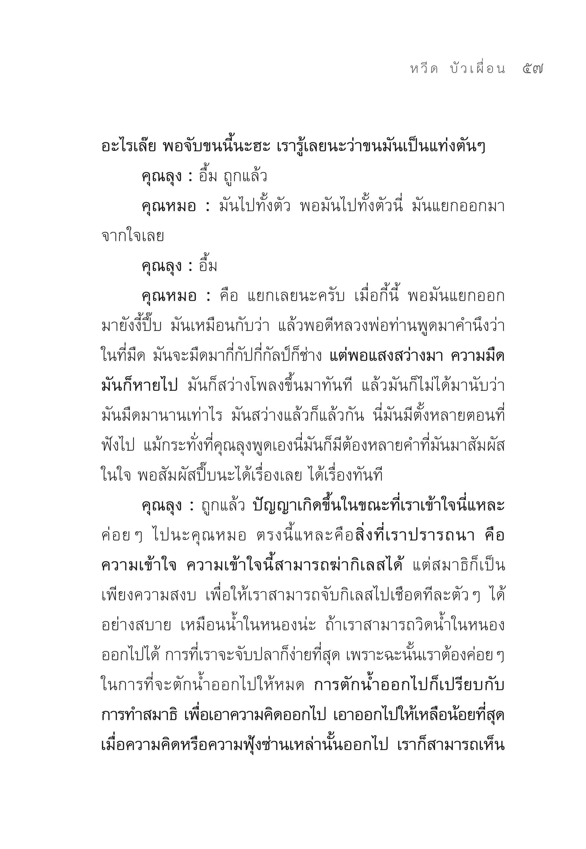 ห วี ด 
 บั ว เ ผื่ อ น
   57


อะไรเล๊ย พอจับขนนี้นะฮะ เรารู้เลยนะว่าขนมันเป็นแท่งตันๆ
          คุณลุง : อื้ม	ถูกแล้ว	
          คุณหมอ : มันไปทั้งตัว	 พอมันไปทั้งตัวนี่	 มันแยกออกมา
จากใจเลย	
          คุณลุง : อื้ม	
          คุณหมอ : คือ	 แยกเลยนะครับ	 เมื่อกี้นี้	 พอมันแยกออก
มายังงี้ปึ๊บ	 มันเหมือนกับว่า	 แล้วพอดีหลวงพ่อท่านพูดมาคำนึงว่า	
ในทีมด	มันจะมืดมากีกปกีกลป์กชาง แต่พอแสงสว่างมา ความมืด
      ่ ื                 ่ั ่ั ็่
มันก็หายไป มันก็สว่างโพลงขึ้นมาทันที	 แล้วมันก็ไม่ได้มานับว่า
มันมืดมานานเท่าไร	 มันสว่างแล้วก็แล้วกัน	 นี่มันมีตั้งหลายตอนที่
ฟังไป	 แม้กระทังทีคณลุงพูดเองนีมนก็มตองหลายคำทีมนมาสัมผัส
                   ่ ่ ุ           ่ ั ี ้              ่ ั
ในใจ	พอสัมผัสปึ๊บนะได้เรื่องเลย	ได้เรื่องทันที	
          คุณลุง : ถูกแล้ว ปัญญาเกิดขึ้นในขณะที่เราเข้าใจนี่แหละ
ค่ อ ยๆ	 ไปนะคุ ณ หมอ	 ตรงนี้ แ หละคื อ สิ่ ง ที่ เ ราปรารถนา คื อ
ความเข้าใจ ความเข้าใจนี้สามารถฆ่ากิเลสได้ แต่สมาธิก็เป็น
เพียงความสงบ	 เพื่อให้เราสามารถจับกิเลสไปเชือดทีละตัวๆ	 ได้
อย่างสบาย	 เหมือนน้ำในหนองน่ะ	 ถ้าเราสามารถวิดน้ำในหนอง
ออกไปได้	การทีเราจะจับปลาก็งายทีสด	เพราะฉะนันเราต้องค่อยๆ	
                    ่             ่ ่ ุ               ้
ในการที่จะตักน้ำออกไปให้หมด การตักน้ำออกไปก็เปรียบกับ
การทำสมาธิ เพือเอาความคิดออกไป เอาออกไปให้เหลือน้อยทีสด
                      ่                                       ่ ุ
เมือความคิดหรือความฟุงซ่านเหล่านันออกไป เราก็สามารถเห็น
   ่                         ้          ้
 