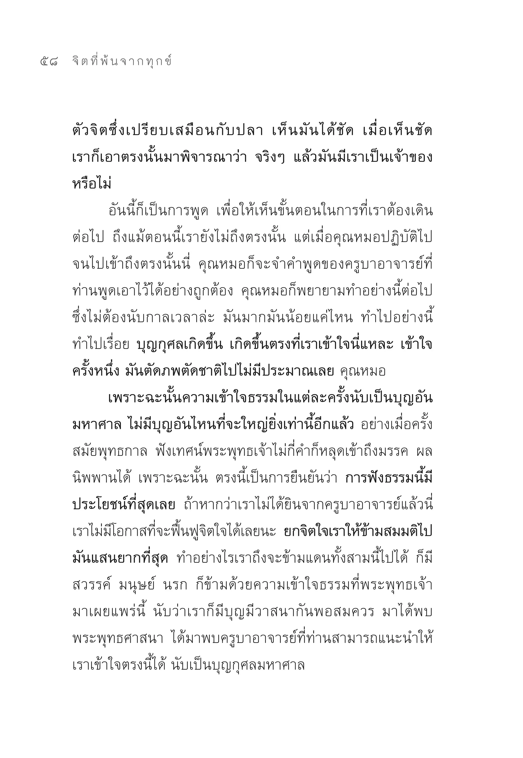 58   จิ ต ที่ พ้ น จ า ก ทุ ก ข์



     ตั ว จิ ต ซึ่ ง เปรี ย บเสมื อ นกั บ ปลา เห็ น มั น ได้ ชั ด เมื่ อ เห็ น ชั ด
     เราก็เอาตรงนั้นมาพิจารณาว่า จริงๆ แล้วมันมีเราเป็นเจ้าของ
     หรือไม่
              อันนี้ก็เป็นการพูด	 เพื่อให้เห็นขั้นตอนในการที่เราต้องเดิน
     ต่อไป	 ถึงแม้ตอนนี้เรายังไม่ถึงตรงนั้น	 แต่เมื่อคุณหมอปฏิบัติไป
     จนไปเข้าถึงตรงนั้นนี่	 คุณหมอก็จะจำคำพูดของครูบาอาจารย์ที่
     ท่านพูดเอาไว้ได้อย่างถูกต้อง	 คุณหมอก็พยายามทำอย่างนี้ต่อไป	
     ซึ่งไม่ต้องนับกาลเวลาล่ะ	 มันมากมันน้อยแค่ไหน	 ทำไปอย่างนี้	
     ทำไปเรื่อย บุญกุศลเกิดขึ้น เกิดขึ้นตรงที่เราเข้าใจนี่แหละ เข้าใจ
     ครั้งหนึ่ง มันตัดภพตัดชาติไปไม่มีประมาณเลย คุณหมอ	
              เพราะฉะนั้นความเข้าใจธรรมในแต่ละครั้งนับเป็นบุญอัน
     มหาศาล ไม่มีบุญอันไหนที่จะใหญ่ยิ่งเท่านี้อีกแล้ว อย่างเมื่อครั้ง
     สมัยพุทธกาล	 ฟังเทศน์พระพุทธเจ้าไม่กี่คำก็หลุดเข้าถึงมรรค	 ผล	
     นิพพานได้	 เพราะฉะนั้น	 ตรงนี้เป็นการยืนยันว่า การฟังธรรมนี้มี
     ประโยชน์ที่สุดเลย ถ้าหากว่าเราไม่ได้ยินจากครูบาอาจารย์แล้วนี่	
     เราไม่มโอกาสทีจะฟืนฟูจตใจได้เลยนะ ยกจิตใจเราให้ขามสมมติไป
               ี           ่ ้ ิ                                   ้
     มันแสนยากที่สุด ทำอย่างไรเราถึงจะข้ามแดนทั้งสามนี้ไปได้	 ก็มี
     สวรรค์	 มนุษย์	 นรก	 ก็ข้ามด้วยความเข้าใจธรรมที่พระพุทธเจ้า
     มาเผยแพร่น	 นับว่าเราก็มีบุญมีวาสนากันพอสมควร	 มาได้พบ
                        ี้
     พระพุทธศาสนา	 ได้มาพบครูบาอาจารย์ที่ท่านสามารถแนะนำให้
     เราเข้าใจตรงนี้ได้	นับเป็นบุญกุศลมหาศาล	
 