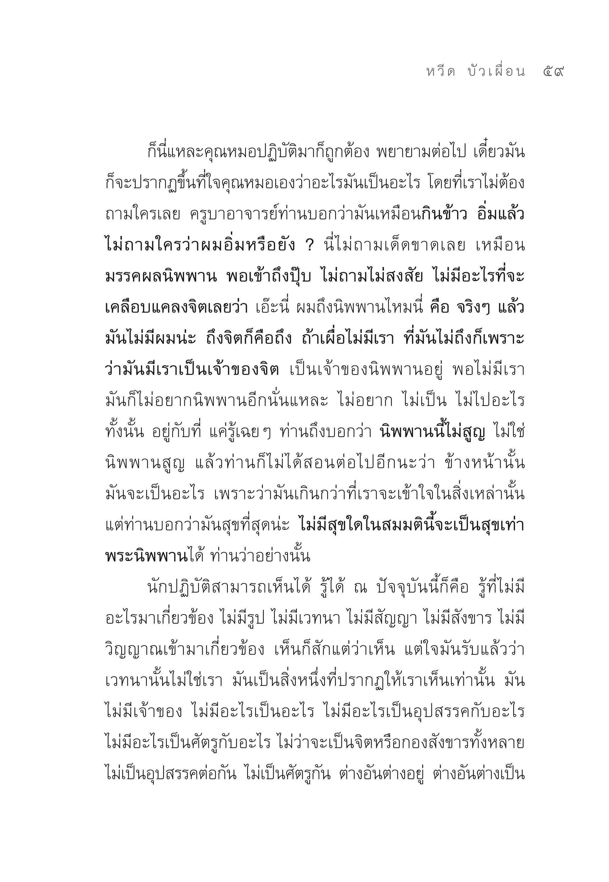 ห วี ด 
 บั ว เ ผื่ อ น
   59


        ก็นแหละคุณหมอปฏิบตมาก็ถกต้อง	พยายามต่อไป	เดียวมัน
           ี่                     ั ิ       ู                         ๋
ก็จะปรากฏขึนทีใจคุณหมอเองว่าอะไรมันเป็นอะไร	โดยทีเ่ ราไม่ตอง
                ้ ่                                                         ้
ถามใครเลย	 ครูบาอาจารย์ท่านบอกว่ามันเหมือนกินข้าว อิ่มแล้ว
ไม่ ถ ามใครว่ า ผมอิ่ ม หรื อ ยั ง ? นี่ ไ ม่ ถ ามเด็ ด ขาดเลย	 เหมื อ น
มรรคผลนิพพาน พอเข้าถึงปุ๊บ ไม่ถามไม่สงสัย ไม่มีอะไรที่จะ
เคลือบแคลงจิตเลยว่า เอ๊ะนี่	 ผมถึงนิพพานไหมนี่	 คือ จริงๆ แล้ว
มันไม่มีผมน่ะ ถึงจิตก็คือถึง ถ้าเผื่อไม่มีเรา ที่มันไม่ถึงก็เพราะ
ว่ามันมีเราเป็นเจ้าของจิต เป็นเจ้าของนิพพานอยู่	 พอไม่มีเรา	
มันก็ไม่อยากนิพพานอีกนั่นแหละ	 ไม่อยาก	 ไม่เป็น	 ไม่ไปอะไร
ทั้งนั้น	อยู่กับที่	 แค่รู้เฉยๆ	ท่านถึงบอกว่า	นิพพานนี้ไม่สูญ ไม่ใช่
นิ พ พานสู ญ	 แล้ ว ท่ า นก็ ไ ม่ ไ ด้ ส อนต่ อ ไปอี ก นะว่ า	 ข้ า งหน้ า นั้ น
มันจะเป็นอะไร	 เพราะว่ามันเกินกว่าที่เราจะเข้าใจในสิ่งเหล่านั้น	
แต่ท่านบอกว่ามันสุขที่สุดน่ะ ไม่มีสุขใดในสมมตินี้จะเป็นสุขเท่า
พระนิพพานได้	ท่านว่าอย่างนั้น	
        นักปฏิบัติสามารถเห็นได้	 รู้ได้	 ณ	 ปัจจุบันนี้ก็คือ	 รู้ที่ไม่มี
อะไรมาเกี่ยวข้อง	ไม่มีรูป	ไม่มีเวทนา	ไม่มีสัญญา	ไม่มีสังขาร	ไม่มี
วิญญาณเข้ามาเกี่ยวข้อง	 เห็นก็สักแต่ว่าเห็น	 แต่ใจมันรับแล้วว่า
เวทนานั้นไม่ใช่เรา	 มันเป็นสิ่งหนึ่งที่ปรากฏให้เราเห็นเท่านั้น	 มัน
ไม่มีเจ้าของ	 ไม่มีอะไรเป็นอะไร	 ไม่มีอะไรเป็นอุปสรรคกับอะไร	
ไม่มีอะไรเป็นศัตรูกับอะไร	ไม่ว่าจะเป็นจิตหรือกองสังขารทั้งหลาย	
ไม่เป็นอุปสรรคต่อกัน	 ไม่เป็นศัตรูกน	 ต่างอันต่างอยู	 ต่างอันต่างเป็น	
                                          ั               ่
 