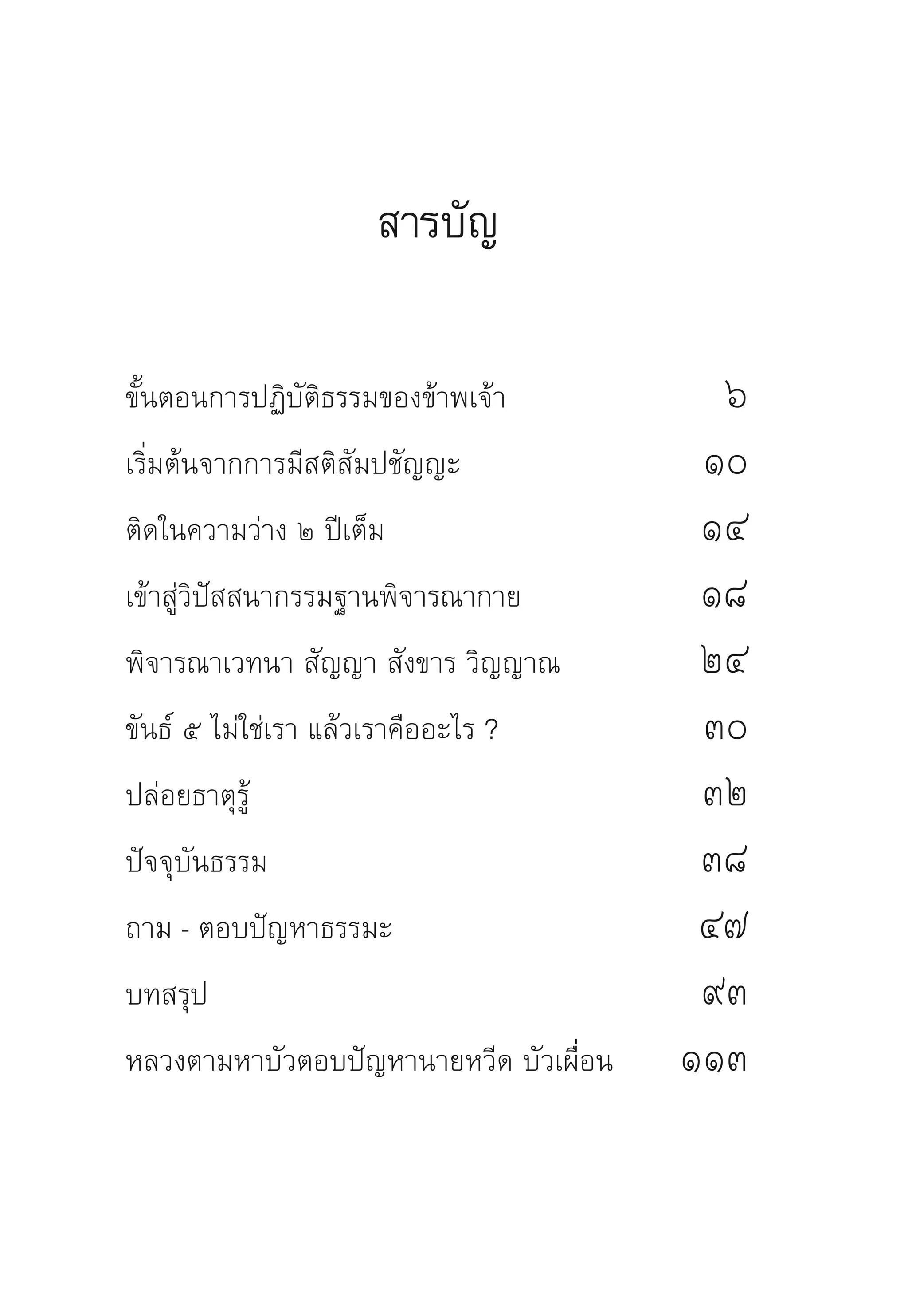 สารบัญ

ขั้นตอนการปฏิบัติธรรมของข้าพเจ้า	           ๖	
เริ่มต้นจากการมีสติสัมปชัญญะ	              ๑๐	
ติดในความว่าง	๒	ปีเต็ม	                    ๑๔	
เข้าสู่วิปัสสนากรรมฐานพิจารณากาย	          ๑๘	
พิจารณาเวทนา	สัญญา	สังขาร	วิญญาณ	          ๒๔	
ขันธ์	๕	ไม่ใช่เรา	แล้วเราคืออะไร	?	        ๓๐	
ปล่อยธาตุรู้		                             ๓๒	
ปัจจุบันธรรม		                             ๓๘	
ถาม	-	ตอบปัญหาธรรมะ		                      ๔๗	
บทสรุป		                                   ๙๓	
หลวงตามหาบัวตอบปัญหานายหวีด	บัวเผื่อน		   ๑๑๓	
                                             	
 