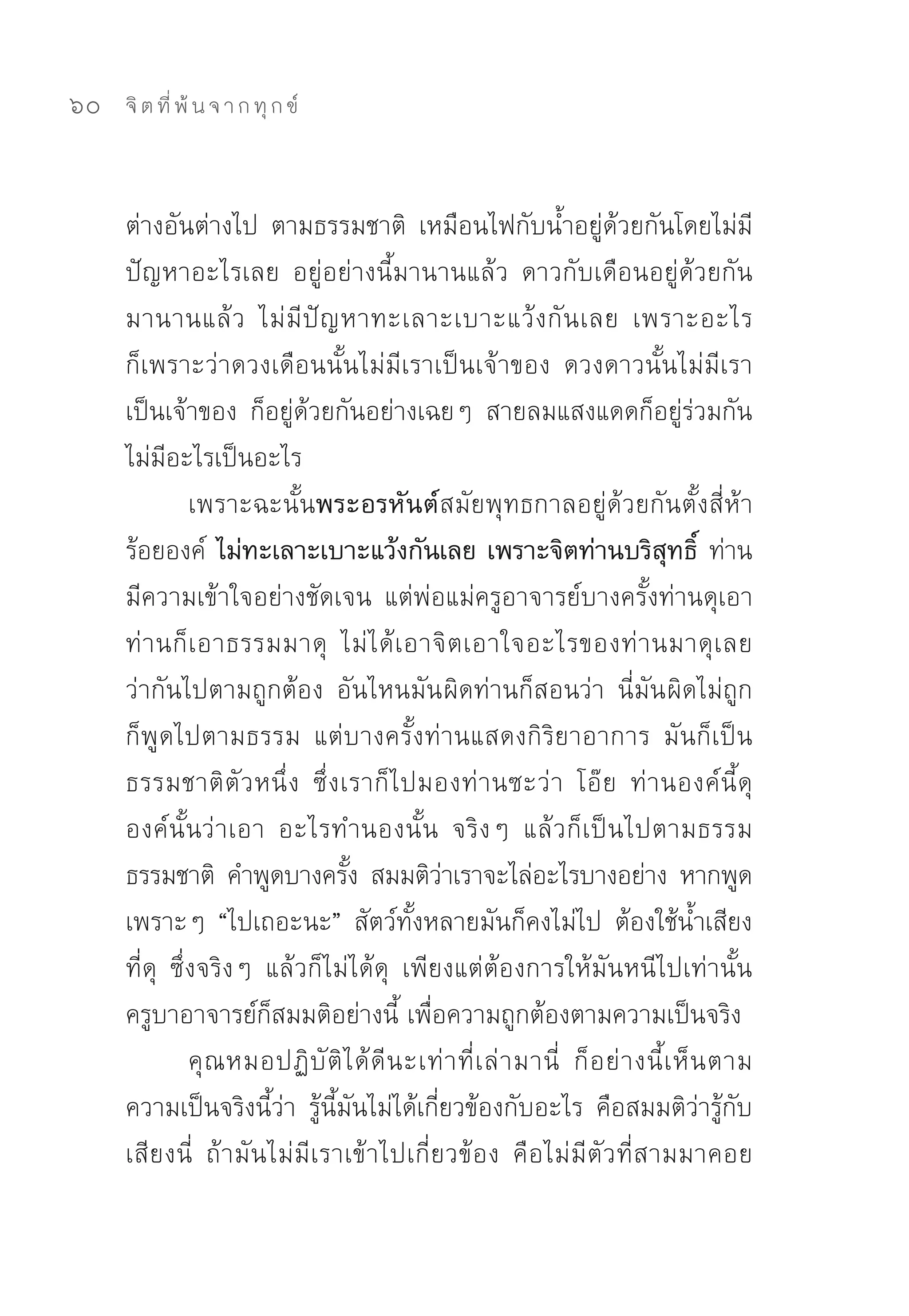 60   จิ ต ที่ พ้ น จ า ก ทุ ก ข์



     ต่างอันต่างไป	 ตามธรรมชาติ	 เหมือนไฟกับน้ำอยู่ด้วยกันโดยไม่มี
     ปัญหาอะไรเลย	 อยู่อย่างนี้มานานแล้ว	 ดาวกับเดือนอยู่ด้วยกัน
     มานานแล้ ว	 ไม่ มี ปั ญ หาทะเลาะเบาะแว้ ง กั น เลย	 เพราะอะไร	
     ก็เพราะว่าดวงเดือนนั้นไม่มีเราเป็นเจ้าของ	 ดวงดาวนั้นไม่มีเรา
     เป็นเจ้าของ	 ก็อยู่ด้วยกันอย่างเฉยๆ	 สายลมแสงแดดก็อยู่ร่วมกัน	
     ไม่มีอะไรเป็นอะไร	
               เพราะฉะนั้นพระอรหันต์สมัยพุทธกาลอยู่ด้วยกันตั้งสี่ห้า
     ร้อยองค์	 ไม่ทะเลาะเบาะแว้งกันเลย เพราะจิตท่านบริสุทธิ์ ท่าน
     มีความเข้าใจอย่างชัดเจน	 แต่พ่อแม่ครูอาจารย์บางครั้งท่านดุเอา	
     ท่ า นก็ เ อาธรรมมาดุ	 ไม่ ไ ด้ เ อาจิ ต เอาใจอะไรของท่ า นมาดุ เ ลย	
     ว่ากันไปตามถูกต้อง	 อันไหนมัน ผิดท่านก็สอนว่า	 นี่มัน ผิดไม่ถูก	
     ก็พูดไปตามธรรม	 แต่บางครั้งท่านแสดงกิริยาอาการ	 มันก็เป็น
     ธรรมชาติ ตั ว หนึ่ ง	 ซึ่ ง เราก็ ไ ปมองท่ า นซะว่ า	 โอ๊ ย	 ท่ า นองค์ นี้ ดุ	
     องค์ นั้ นว่ า เอา	 อะไรทำนองนั้น	 จริงๆ	 แล้วก็ เ ป็ น ไปตามธรรม	
     ธรรมชาติ	 คำพูดบางครัง	 สมมติวาเราจะไล่อะไรบางอย่าง	 หากพูด
                                  ้           ่
     เพราะๆ	 “ไปเถอะนะ”	 สัตว์ทั้งหลายมันก็คงไม่ไป	 ต้องใช้น้ำเสียง
     ที่ดุ	 ซึ่งจริงๆ	 แล้วก็ไม่ได้ดุ	 เพียงแต่ต้องการให้มันหนีไปเท่านั้น	
     ครูบาอาจารย์ก็สมมติอย่างนี้	เพื่อความถูกต้องตามความเป็นจริง	
               คุ ณ หมอปฏิ บั ติ ไ ด้ ดี น ะเท่ า ที่ เ ล่ า มานี่	 ก็ อ ย่ า งนี้ เ ห็ น ตาม
     ความเป็นจริงนี้ว่า	 รู้นี้มันไม่ได้เกี่ยวข้องกับอะไร	 คือสมมติว่ารู้กับ
     เสียงนี่	 ถ้ามันไม่มีเราเข้าไปเกี่ยวข้อง	 คือไม่มีตัวที่สามมาคอย
 