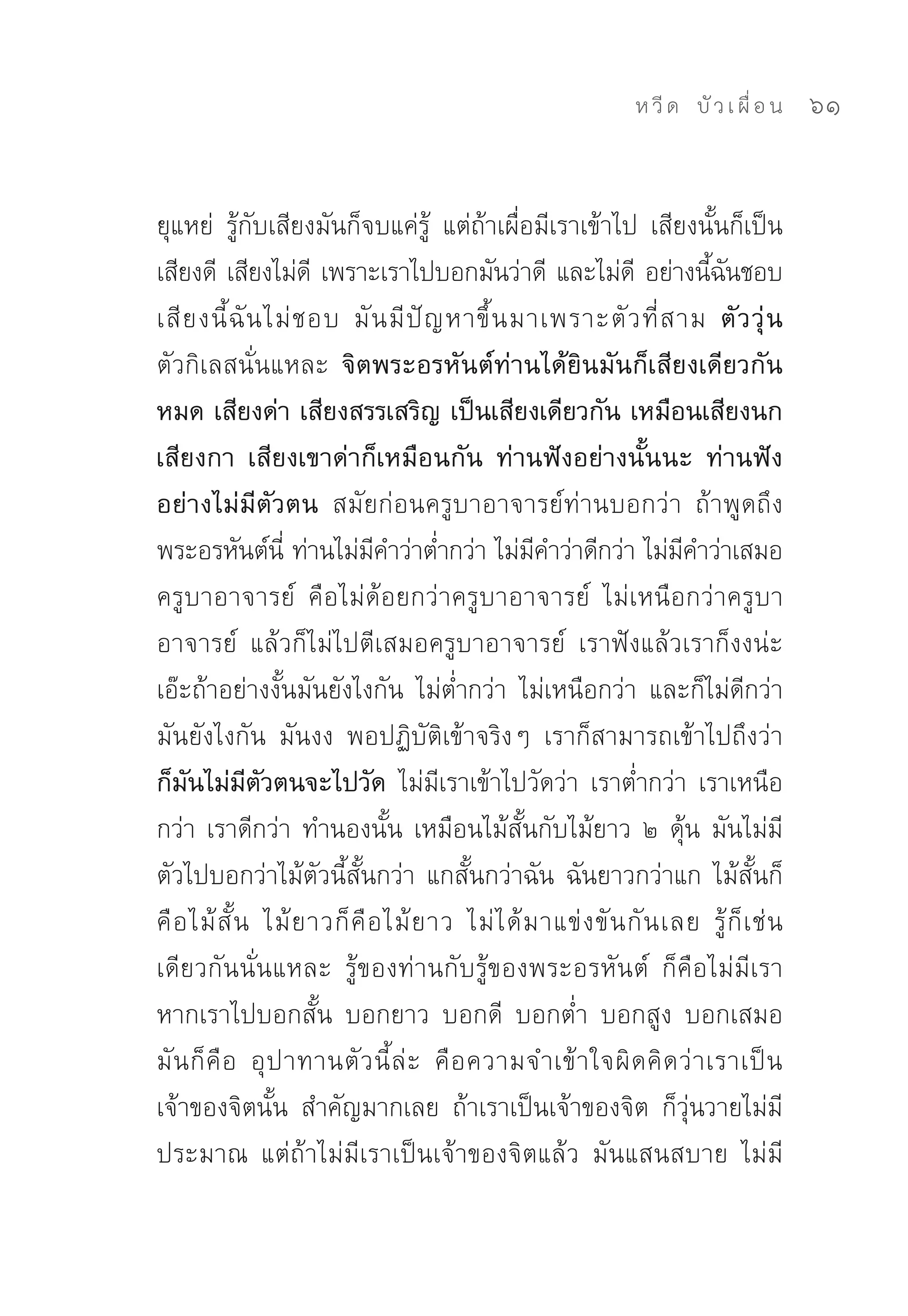 ห วี ด 
 บั ว เ ผื่ อ น
   61


ยุแหย่	 รู้กับเสียงมันก็จบแค่รู้	 แต่ถ้าเผื่อมีเราเข้าไป	 เสียงนั้นก็เป็น
เสียงดี	 เสียงไม่ด	 เพราะเราไปบอกมันว่าดี	 และไม่ด	 อย่างนีฉนชอบ	
                      ี                                           ี       ้ ั
เสี ย งนี้ ฉั น ไม่ ช อบ	 มั น มี ปั ญ หาขึ้ น มาเพราะตั ว ที่ ส าม ตั ว วุ่ น
ตัวกิเลสนั่นแหละ จิตพระอรหันต์ท่านได้ยินมันก็เสียงเดียวกัน
หมด เสียงด่า เสียงสรรเสริญ เป็นเสียงเดียวกัน เหมือนเสียงนก
เสียงกา เสียงเขาด่าก็เหมือนกัน ท่านฟังอย่างนั้นนะ ท่านฟัง
อย่างไม่มีตัวตน สมัยก่อนครูบาอาจารย์ท่านบอกว่า	 ถ้าพูดถึง
พระอรหันต์น	ท่านไม่มคำว่าต่ำกว่า	ไม่มคำว่าดีกว่า	ไม่มคำว่าเสมอ	
                   ี่         ี                     ี                   ี
ครูบาอาจารย์	 คือไม่ด้อยกว่าครูบาอาจารย์	 ไม่เหนือกว่าครูบา
อาจารย์	 แล้วก็ไม่ไปตีเสมอครูบาอาจารย์	 เราฟังแล้วเราก็งงน่ะ	
เอ๊ะถ้าอย่างงั้นมันยังไงกัน	 ไม่ต่ำกว่า	 ไม่เหนือกว่า	 และก็ไม่ดีกว่า	
มันยังไงกัน	 มันงง	 พอปฏิบัติเข้าจริงๆ	 เราก็สามารถเข้าไปถึงว่า	
ก็มันไม่มีตัวตนจะไปวัด ไม่มีเราเข้าไปวัดว่า	เราต่ำกว่า	เราเหนือ
กว่า	เราดีกว่า	ทำนองนั้น	เหมือนไม้สั้นกับไม้ยาว	๒	ดุ้น	มันไม่มี
ตัวไปบอกว่าไม้ตัวนี้สั้นกว่า	แกสั้นกว่าฉัน	ฉันยาวกว่าแก	ไม้สั้นก็
คื อ ไม้ สั้ น	 ไม้ ย าวก็ คื อ ไม้ ย าว	 ไม่ ไ ด้ ม าแข่ ง ขั น กั น เลย	 รู้ ก็ เ ช่ น
เดียวกันนั่นแหละ	 รู้ของท่านกับรู้ของพระอรหันต์	 ก็คือไม่มีเรา	
หากเราไปบอกสั้น	 บอกยาว	 บอกดี	 บอกต่ำ	 บอกสูง	 บอกเสมอ	
มั น ก็ คื อ	 อุ ป าทานตั ว นี้ ล่ ะ	 คื อ ความจำเข้ า ใจผิ ด คิ ด ว่ า เราเป็ น
เจ้าของจิตนั้น	 สำคัญมากเลย	 ถ้าเราเป็นเจ้าของจิต	 ก็วุ่นวายไม่มี
ประมาณ	 แต่ถ้าไม่มีเราเป็นเจ้าของจิตแล้ว	 มันแสนสบาย	 ไม่มี
 
