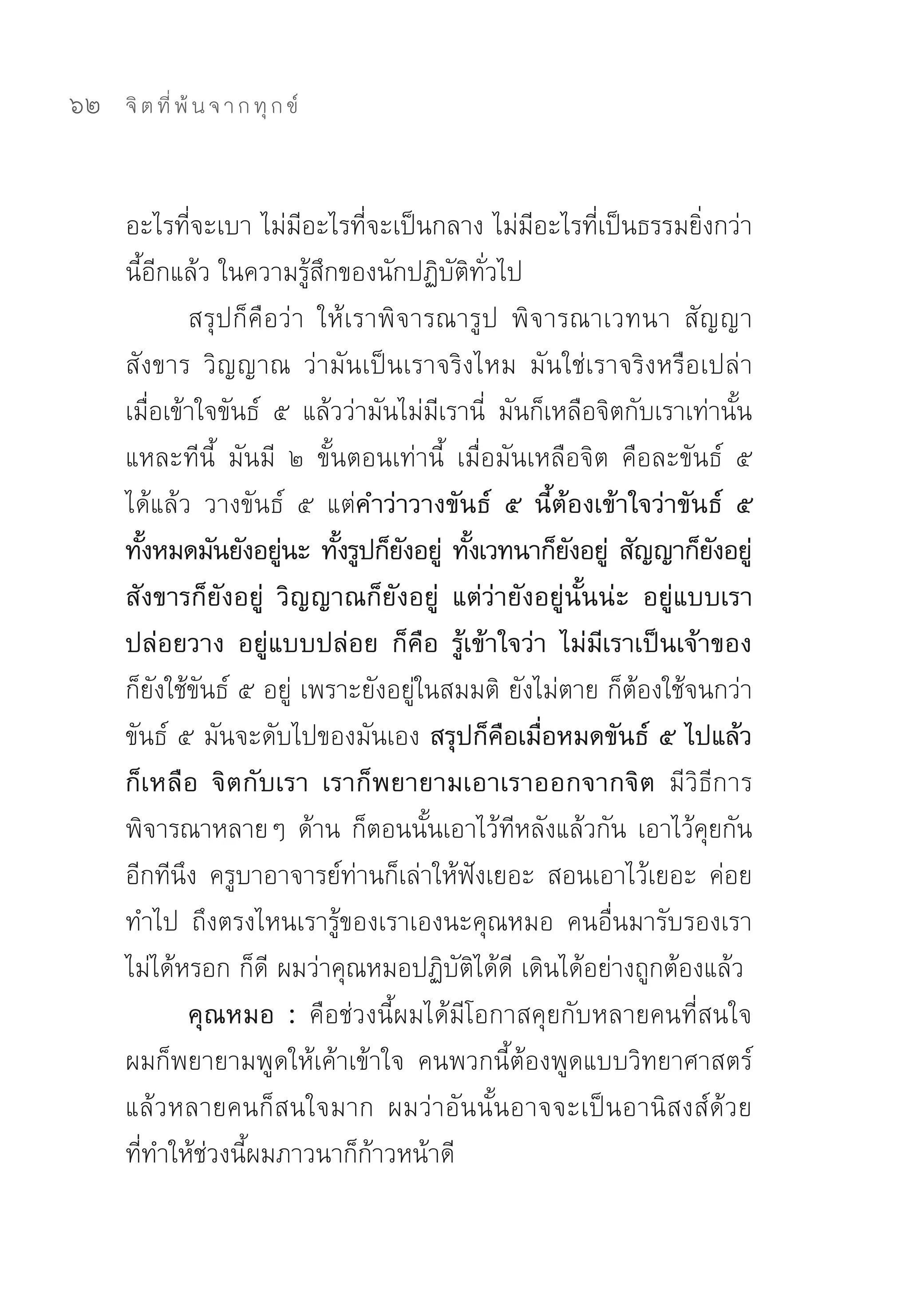 62   จิ ต ที่ พ้ น จ า ก ทุ ก ข์



     อะไรที่จะเบา	ไม่มีอะไรที่จะเป็นกลาง	ไม่มีอะไรที่เป็นธรรมยิ่งกว่า
     นี้อีกแล้ว	ในความรู้สึกของนักปฏิบัติทั่วไป	
             สรุปก็คือว่า	 ให้เราพิจารณารูป	 พิจารณาเวทนา	 สัญญา	
     สังขาร	 วิญญาณ	 ว่ามันเป็นเราจริงไหม	 มันใช่เราจริงหรือเปล่า	
     เมื่อเข้าใจขันธ์	 ๕	 แล้วว่ามันไม่มีเรานี่	 มันก็เหลือจิตกับเราเท่านั้น
     แหละทีนี้	 มันมี	 ๒	 ขั้นตอนเท่านี้	 เมื่อมันเหลือจิต	 คือละขันธ์	 ๕	
     ได้แล้ว	 วางขันธ์	 ๕	 แต่คำว่าวางขันธ์ ๕ นี้ต้องเข้าใจว่าขันธ์ ๕
     ทังหมดมันยังอยูนะ ทังรูปก็ยงอยู่ ทังเวทนาก็ยงอยู่ สัญญาก็ยงอยู่
        ้               ่     ้      ั      ้           ั              ั
     สังขารก็ยังอยู่ วิญญาณก็ยังอยู่ แต่ว่ายังอยู่นั้นน่ะ อยู่แบบเรา
     ปล่อยวาง อยู่แบบปล่อย ก็คือ รู้เข้าใจว่า ไม่มีเราเป็นเจ้าของ
     ก็ยังใช้ขันธ์	๕	อยู่	เพราะยังอยู่ในสมมติ	ยังไม่ตาย	ก็ต้องใช้จนกว่า
     ขันธ์	๕	มันจะดับไปของมันเอง สรุปก็คือเมื่อหมดขันธ์ ๕ ไปแล้ว
     ก็เหลือ จิตกับเรา เราก็พยายามเอาเราออกจากจิต มีวิธีการ
     พิจารณาหลายๆ	ด้าน	ก็ตอนนั้นเอาไว้ทีหลังแล้วกัน	เอาไว้คุยกัน
     อีกทีนึง	 ครูบาอาจารย์ท่านก็เล่าให้ฟังเยอะ	 สอนเอาไว้เยอะ	 ค่อย
     ทำไป	 ถึงตรงไหนเรารู้ของเราเองนะคุณหมอ	 คนอื่นมารับรองเรา
     ไม่ได้หรอก	ก็ดี	ผมว่าคุณหมอปฏิบัติได้ดี	เดินได้อย่างถูกต้องแล้ว	
             คุณหมอ : คือช่วงนี้ผมได้มีโอกาสคุยกับหลายคนที่สนใจ	
     ผมก็พยายามพูดให้เค้าเข้าใจ	 คนพวกนี้ต้องพูดแบบวิทยาศาสตร์	
     แล้วหลายคนก็สนใจมาก	 ผมว่าอันนั้นอาจจะเป็นอานิสงส์ด้วย	
     ที่ทำให้ช่วงนี้ผมภาวนาก็ก้าวหน้าดี	
 