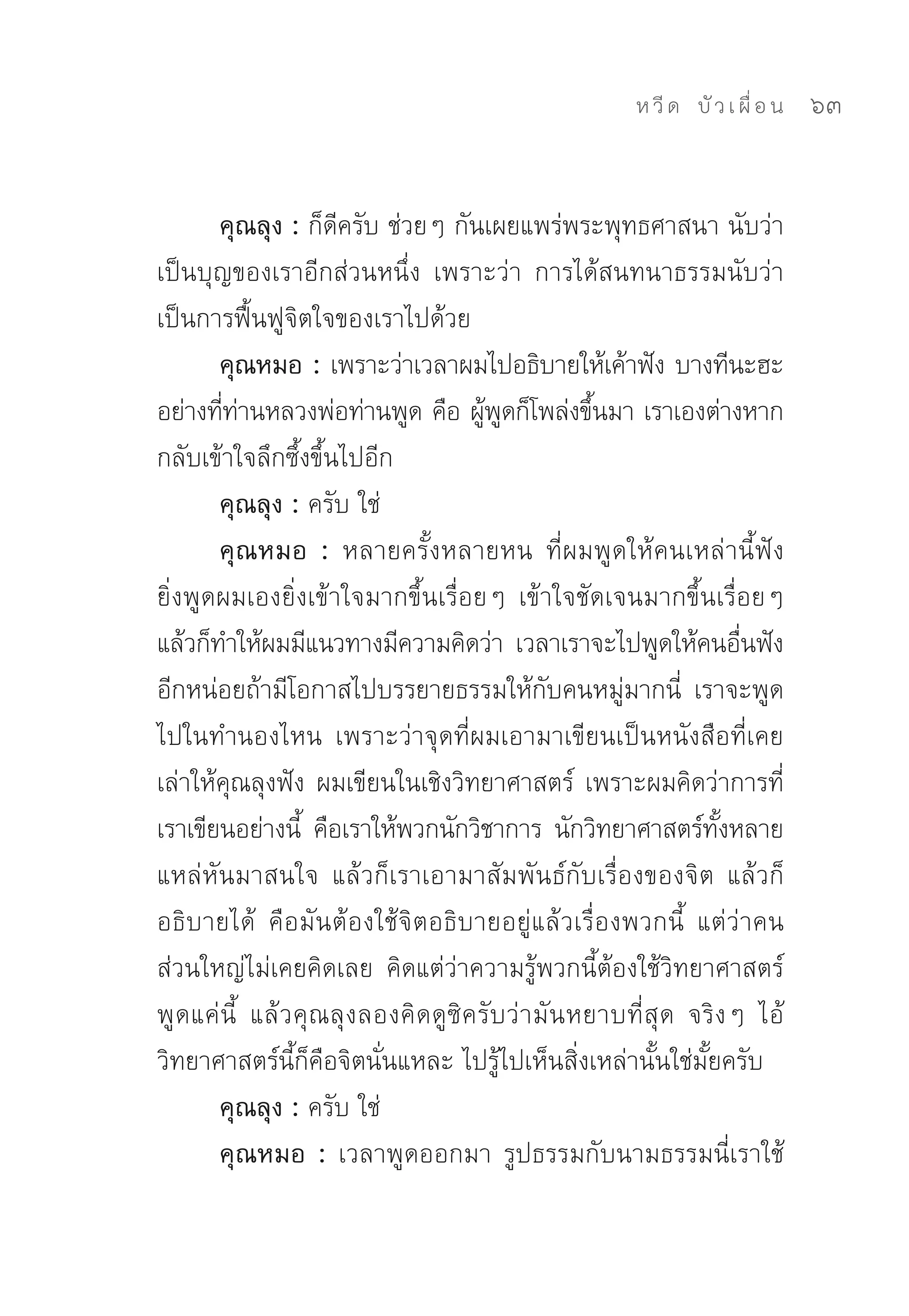 ห วี ด 
 บั ว เ ผื่ อ น
   63


       คุณลุง : ก็ดีครับ	ช่วยๆ	กันเผยแพร่พระพุทธศาสนา	นับว่า
เป็นบุญของเราอีกส่วนหนึ่ง	 เพราะว่า	 การได้สนทนาธรรมนับว่า
เป็นการฟื้นฟูจิตใจของเราไปด้วย	
       คุณหมอ : เพราะว่าเวลาผมไปอธิบายให้เค้าฟัง	บางทีนะฮะ	
อย่างทีทานหลวงพ่อท่านพูด	คือ	ผูพดก็โพล่งขึนมา	เราเองต่างหาก
       ่ ่                         ้ ู        ้
กลับเข้าใจลึกซึ้งขึ้นไปอีก	
       คุณลุง : ครับ	ใช่	
       คุณหมอ : หลายครั้งหลายหน	 ที่ผมพูดให้คนเหล่านี้ฟัง	
ยิ่งพูดผมเองยิ่งเข้าใจมากขึ้นเรื่อยๆ	 เข้าใจชัดเจนมากขึ้นเรื่อยๆ	
แล้วก็ทำให้ผมมีแนวทางมีความคิดว่า	 เวลาเราจะไปพูดให้คนอืนฟัง	    ่
อีกหน่อยถ้ามีโอกาสไปบรรยายธรรมให้กับคนหมู่มากนี่	 เราจะพูด
ไปในทำนองไหน	 เพราะว่าจุดที่ผมเอามาเขียนเป็นหนังสือที่เคย
เล่าให้คุณลุงฟัง	ผมเขียนในเชิงวิทยาศาสตร์	 เพราะผมคิดว่าการที่
เราเขียนอย่างนี	 คือเราให้พวกนักวิชาการ	 นักวิทยาศาสตร์ทงหลาย
                ้                                             ั้
แหล่หันมาสนใจ	 แล้วก็เราเอามาสัมพันธ์กับเรื่องของจิต	 แล้วก็
อธิบายได้	 คือมันต้องใช้จิตอธิบายอยู่แล้วเรื่องพวกนี้	 แต่ว่าคน
ส่วนใหญ่ไม่เคยคิดเลย	 คิดแต่ว่าความรู้พวกนี้ต้องใช้วิทยาศาสตร์	
พูดแค่นี้	 แล้วคุณลุงลองคิดดูซิครับว่ามันหยาบที่สุด	 จริงๆ	 ไอ้
วิทยาศาสตร์นี้ก็คือจิตนั่นแหละ	ไปรู้ไปเห็นสิ่งเหล่านั้นใช่มั้ยครับ	
       คุณลุง : ครับ	ใช่	
       คุณหมอ : เวลาพูดออกมา	 รูปธรรมกับนามธรรมนี่เราใช้
 