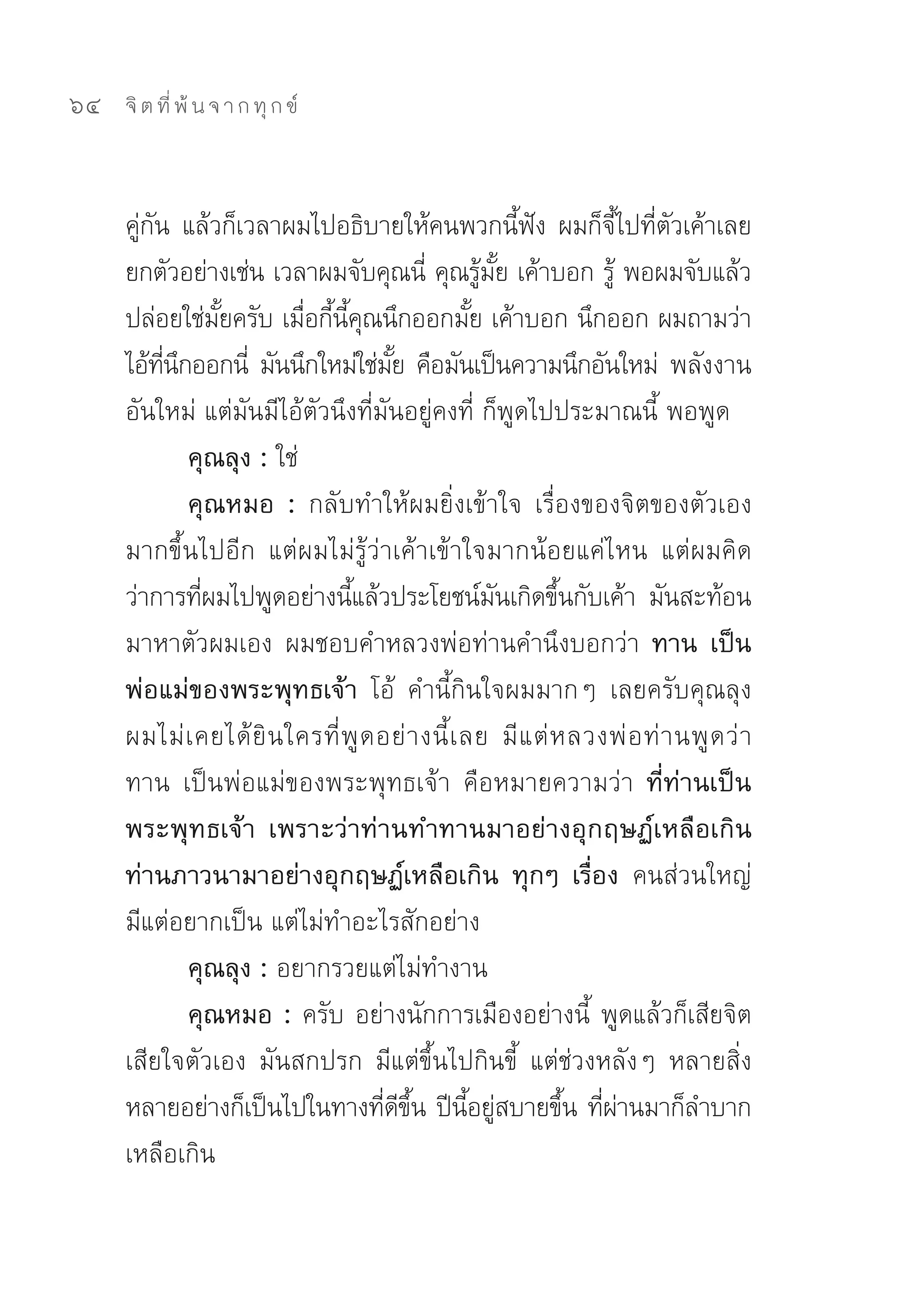 64   จิ ต ที่ พ้ น จ า ก ทุ ก ข์



     คูกน	 แล้วก็เวลาผมไปอธิบายให้คนพวกนีฟง	 ผมก็จไปทีตวเค้าเลย	
       ่ ั                                                 ้ ั        ี้ ่ ั
     ยกตัวอย่างเช่น	เวลาผมจับคุณนี	คุณรูมย	เค้าบอก	รู	พอผมจับแล้ว
                                             ่        ้ ั้          ้
     ปล่อยใช่มยครับ	เมือกีนคณนึกออกมัย	เค้าบอก	นึกออก	ผมถามว่า
                   ั้        ่ ้ ี้ ุ               ้
     ไอ้ทนกออกนี	 มันนึกใหม่ใช่มย	คือมันเป็นความนึกอันใหม่	 พลังงาน
           ี่ ึ       ่                 ั้
     อันใหม่	แต่มันมีไอ้ตัวนึงที่มันอยู่คงที่	ก็พูดไปประมาณนี้	พอพูด	
                คุณลุง : ใช่	
                คุณหมอ : กลับทำให้ผมยิ่งเข้าใจ	 เรื่องของจิตของตัวเอง
     มากขึ้นไปอีก	 แต่ผมไม่รู้ว่าเค้าเข้าใจมากน้อยแค่ไหน	 แต่ผมคิด
     ว่าการทีผมไปพูดอย่างนีแล้วประโยชน์มนเกิดขึนกับเค้า	 มันสะท้อน
                 ่                 ้                    ั      ้
     มาหาตัวผมเอง	 ผมชอบคำหลวงพ่อท่านคำนึงบอกว่า	 ทาน เป็น
     พ่อแม่ของพระพุทธเจ้า โอ้	 คำนี้กินใจผมมากๆ	 เลยครับคุณลุง	
     ผมไม่ เ คยได้ ยิ น ใครที่ พู ด อย่ า งนี้ เ ลย	 มี แ ต่ ห ลวงพ่ อ ท่ า นพู ด ว่ า	
     ทาน	 เป็นพ่อแม่ของพระพุทธเจ้า	 คือหมายความว่า	 ที่ท่านเป็น
     พระพุทธเจ้า เพราะว่าท่านทำทานมาอย่างอุกฤษฏ์เหลือเกิน
     ท่านภาวนามาอย่างอุกฤษฏ์เหลือเกิน ทุกๆ เรื่อง คนส่วนใหญ่	
     มีแต่อยากเป็น	แต่ไม่ทำอะไรสักอย่าง	
                คุณลุง : อยากรวยแต่ไม่ทำงาน	
                คุณหมอ : ครับ	อย่างนักการเมืองอย่างนี้	 พูดแล้วก็เสียจิต
     เสียใจตัวเอง	 มันสกปรก	 มีแต่ขึ้นไปกินขี้	 แต่ช่วงหลังๆ	 หลายสิ่ง
     หลายอย่างก็เป็นไปในทางทีดขน	ปีนอยูสบายขึน	ทีผานมาก็ลำบาก
                                      ่ ี ึ้      ี้ ่           ้ ่่
     เหลือเกิน	
 