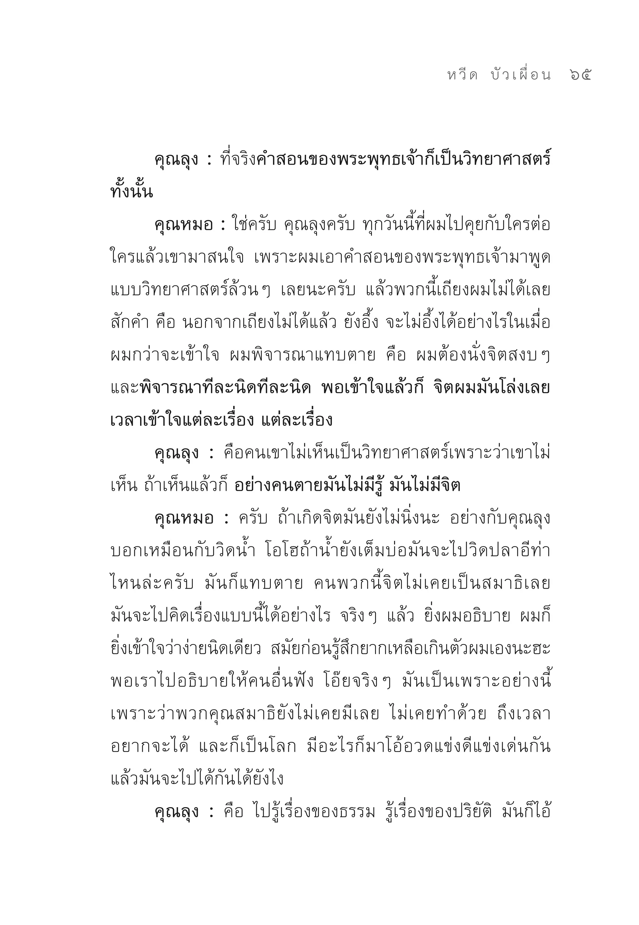 ห วี ด 
 บั ว เ ผื่ อ น
   65


           คุณลุง : ที่จริงคำสอนของพระพุทธเจ้าก็เป็นวิทยาศาสตร์
ทั้งนั้น
        คุณหมอ : ใช่ครับ	คุณลุงครับ	ทุกวันนี้ที่ผมไปคุยกับใครต่อ
ใครแล้วเขามาสนใจ	 เพราะผมเอาคำสอนของพระพุทธเจ้ามาพูด
แบบวิทยาศาสตร์ล้วนๆ	 เลยนะครับ	 แล้วพวกนี้เถียงผมไม่ได้เลย
สักคำ	คือ	นอกจากเถียงไม่ได้แล้ว	ยังอึ้ง	จะไม่อึ้งได้อย่างไรในเมื่อ
ผมกว่าจะเข้าใจ	 ผมพิจารณาแทบตาย	 คือ	 ผมต้องนั่งจิตสงบๆ	
และพิจารณาทีละนิดทีละนิด พอเข้าใจแล้วก็ จิตผมมันโล่งเลย
เวลาเข้าใจแต่ละเรื่อง แต่ละเรื่อง
        คุณลุง : คือคนเขาไม่เห็นเป็นวิทยาศาสตร์เพราะว่าเขาไม่
เห็น	ถ้าเห็นแล้วก็	อย่างคนตายมันไม่มีรู้ มันไม่มีจิต
        คุณหมอ : ครับ	 ถ้าเกิดจิตมันยังไม่นิ่งนะ	 อย่างกับคุณลุง
บอกเหมือนกับวิดน้ำ	 โอโฮถ้าน้ำยังเต็มบ่อมันจะไปวิดปลาอีท่า
ไหนล่ ะ ครั บ	 มั น ก็ แ ทบตาย	 คนพวกนี้ จิ ต ไม่ เ คยเป็ น สมาธิ เ ลย	
มันจะไปคิดเรื่องแบบนี้ได้อย่างไร	 จริงๆ	 แล้ว	 ยิ่งผมอธิบาย	 ผมก็
ยิงเข้าใจว่าง่ายนิดเดียว	 สมัยก่อนรูสกยากเหลือเกินตัวผมเองนะฮะ	
  ่                                 ้ ึ
พอเราไปอธิบายให้คนอื่นฟัง	 โอ๊ยจริงๆ	 มันเป็นเพราะอย่างนี้	
เพราะว่าพวกคุณสมาธิยังไม่เคยมีเลย	 ไม่เคยทำด้วย	 ถึงเวลา
อยากจะได้	 และก็เป็นโลก	 มีอะไรก็มาโอ้อวดแข่งดีแข่งเด่นกัน	
แล้วมันจะไปได้กันได้ยังไง	
        คุณลุง : คือ	 ไปรู้เรื่องของธรรม	 รู้เรื่องของปริยัติ	 มันก็ไอ้
 