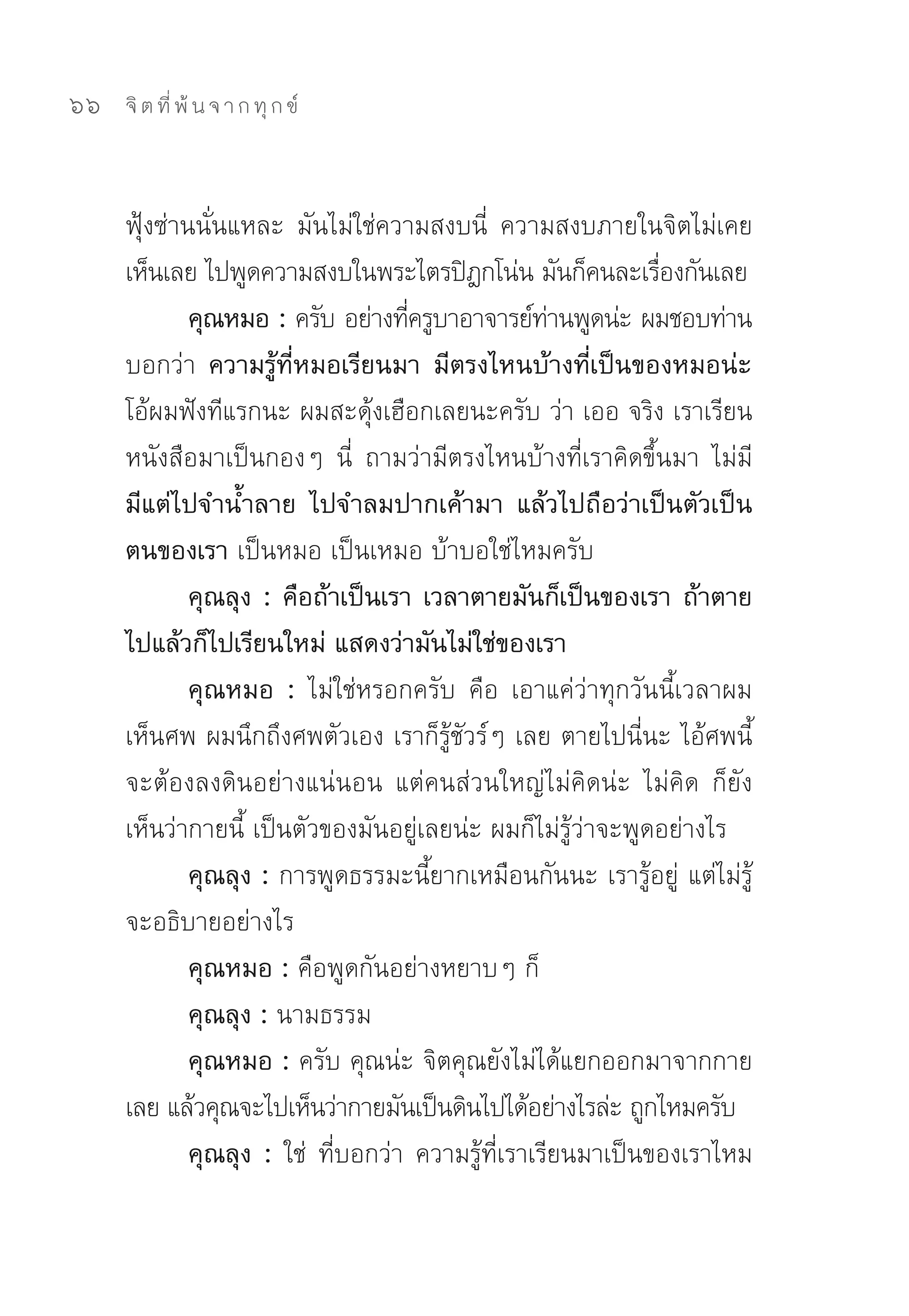 66   จิ ต ที่ พ้ น จ า ก ทุ ก ข์



     ฟุ้งซ่านนั่นแหละ	 มันไม่ใช่ความสงบนี่	 ความสงบภายในจิตไม่เคย
     เห็นเลย	ไปพูดความสงบในพระไตรปิฎกโน่น	มันก็คนละเรืองกันเลย	่
             คุณหมอ : ครับ	อย่างทีครูบาอาจารย์ทานพูดน่ะ	ผมชอบท่าน
                                     ่                ่
     บอกว่า	 ความรู้ที่หมอเรียนมา มีตรงไหนบ้างที่เป็นของหมอน่ะ
     โอ้ผมฟังทีแรกนะ	ผมสะดุ้งเฮือกเลยนะครับ	ว่า	เออ	จริง	เราเรียน
     หนังสือมาเป็นกองๆ	 นี่	 ถามว่ามีตรงไหนบ้างที่เราคิดขึ้นมา	 ไม่มี	
     มีแต่ไปจำน้ำลาย ไปจำลมปากเค้ามา แล้วไปถือว่าเป็นตัวเป็น
     ตนของเรา เป็นหมอ	เป็นเหมอ	บ้าบอใช่ไหมครับ	
             คุณลุง : คือถ้าเป็นเรา เวลาตายมันก็เป็นของเรา ถ้าตาย
     ไปแล้วก็ไปเรียนใหม่ แสดงว่ามันไม่ใช่ของเรา
             คุณหมอ : ไม่ใช่หรอกครับ	 คือ	 เอาแค่ว่าทุกวันนี้เวลาผม
     เห็นศพ	ผมนึกถึงศพตัวเอง	เราก็รู้ชัวร์ๆ	เลย	ตายไปนี่นะ	ไอ้ศพนี้
     จะต้องลงดินอย่างแน่นอน	 แต่คนส่วนใหญ่ไม่คิดน่ะ	 ไม่คิด	 ก็ยัง
     เห็นว่ากายนี้	เป็นตัวของมันอยู่เลยน่ะ	ผมก็ไม่รู้ว่าจะพูดอย่างไร	
             คุณลุง : การพูดธรรมะนี้ยากเหมือนกันนะ	เรารู้อยู่	 แต่ไม่รู้
     จะอธิบายอย่างไร	
             คุณหมอ : คือพูดกันอย่างหยาบๆ	ก็	
             คุณลุง : นามธรรม	
             คุณหมอ : ครับ	คุณน่ะ	จิตคุณยังไม่ได้แยกออกมาจากกาย
     เลย	แล้วคุณจะไปเห็นว่ากายมันเป็นดินไปได้อย่างไรล่ะ	ถูกไหมครับ	
             คุณลุง : ใช่	 ที่บอกว่า	 ความรู้ที่เราเรียนมาเป็นของเราไหม	
 