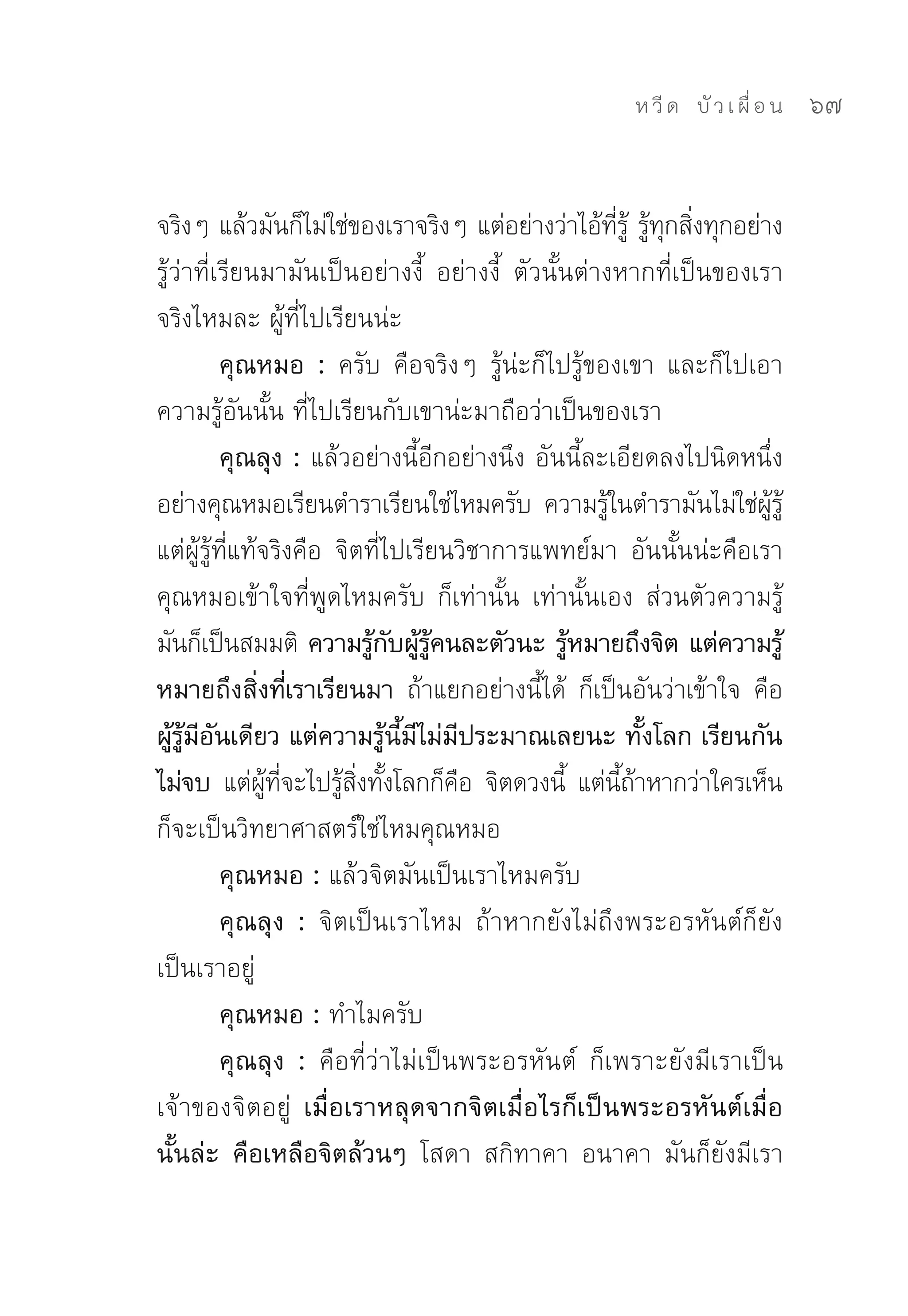 ห วี ด 
 บั ว เ ผื่ อ น
   67


จริงๆ	แล้วมันก็ไม่ใช่ของเราจริงๆ	แต่อย่างว่าไอ้ทร	 รูทกสิงทุกอย่าง	
                                                        ี่ ู้ ้ ุ ่
รู้ว่าที่เรียนมามันเป็นอย่างงี้	 อย่างงี้	 ตัวนั้นต่างหากที่เป็นของเรา	
จริงไหมละ	ผู้ที่ไปเรียนน่ะ	
          คุณหมอ : ครับ	 คือจริงๆ	 รู้น่ะก็ไปรู้ของเขา	 และก็ไปเอา
ความรู้อันนั้น	ที่ไปเรียนกับเขาน่ะมาถือว่าเป็นของเรา	
          คุณลุง : แล้วอย่างนี้อีกอย่างนึง	อันนี้ละเอียดลงไปนิดหนึ่ง	
อย่างคุณหมอเรียนตำราเรียนใช่ไหมครับ	 ความรูในตำรามันไม่ใช่ผร	
                                                      ้              ู้ ู้
แต่ผู้รู้ที่แท้จริงคือ	 จิตที่ไปเรียนวิชาการแพทย์มา	 อันนั้นน่ะคือเรา	
คุณหมอเข้าใจที่พูดไหมครับ	 ก็เท่านั้น	 เท่านั้นเอง	 ส่วนตัวความรู้
มันก็เป็นสมมติ	 ความรูกบผูรคนละตัวนะ รูหมายถึงจิต แต่ความรู้
                              ้ ั ้ ู้             ้
หมายถึงสิ่งที่เราเรียนมา ถ้าแยกอย่างนี้ได้	 ก็เป็นอันว่าเข้าใจ	 คือ
ผู้รู้มีอันเดียว แต่ความรู้นี้มีไม่มีประมาณเลยนะ ทั้งโลก เรียนกัน
ไม่จบ แต่ผทจะไปรูสงทังโลกก็คอ	 จิตดวงนี	 แต่นถาหากว่าใครเห็น
                ู้ ี่    ้ ิ่ ้        ื         ้        ี้ ้
ก็จะเป็นวิทยาศาสตร์ใช่ไหมคุณหมอ	
          คุณหมอ : แล้วจิตมันเป็นเราไหมครับ	
          คุณลุง : จิตเป็นเราไหม	 ถ้าหากยังไม่ถึงพระอรหันต์ก็ยัง
เป็นเราอยู่	
          คุณหมอ : ทำไมครับ	
          คุณลุง : คือที่ว่าไม่เป็นพระอรหันต์	 ก็เพราะยังมีเราเป็น
เจ้าของจิตอยู่	 เมื่อเราหลุดจากจิตเมื่อไรก็เป็นพระอรหันต์เมื่อ
นั้นล่ะ คือเหลือจิตล้วนๆ โสดา	 สกิทาคา	 อนาคา	 มันก็ยังมีเรา
 