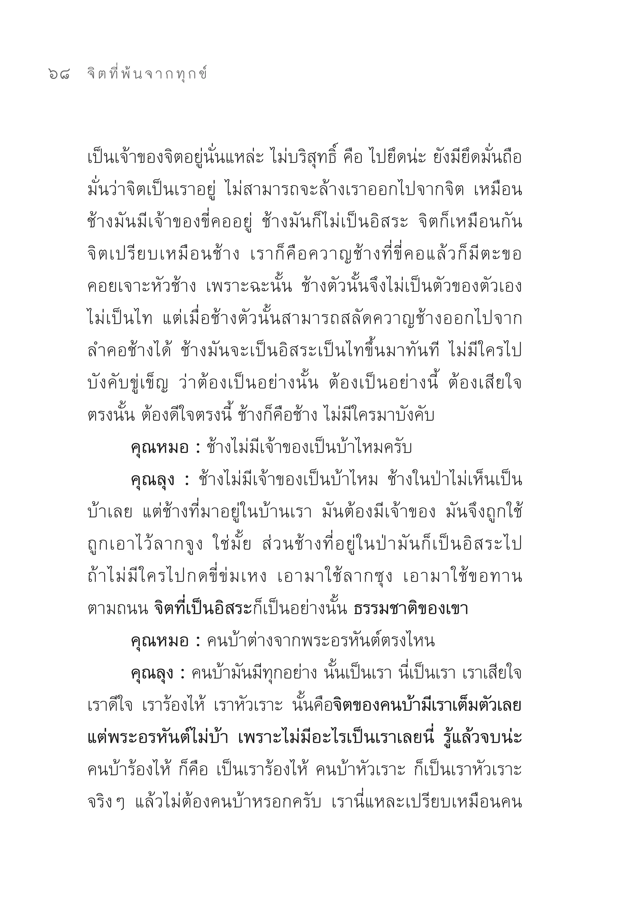 68   จิ ต ที่ พ้ น จ า ก ทุ ก ข์



     เป็นเจ้าของจิตอยู่นั่นแหล่ะ	ไม่บริสุทธิ์	คือ	ไปยึดน่ะ	ยังมียึดมั่นถือ
     มั่นว่าจิตเป็นเราอยู่	 ไม่สามารถจะล้างเราออกไปจากจิต	 เหมือน
     ช้างมันมีเจ้าของขี่คออยู่	 ช้างมันก็ไม่เป็นอิสระ	 จิตก็เหมือนกัน	
     จิ ต เปรี ย บเหมื อ นช้ า ง	 เราก็ คื อ ควาญช้ า งที่ ขี่ ค อแล้ ว ก็ มี ต ะขอ	
     คอยเจาะหัวช้าง	 เพราะฉะนั้น	 ช้างตัวนั้นจึงไม่เป็นตัวของตัวเอง	
     ไม่เป็นไท	 แต่เมื่อช้างตัวนั้นสามารถสลัดควาญช้างออกไปจาก
     ลำคอช้างได้	 ช้างมันจะเป็นอิสระเป็นไทขึ้นมาทันที	 ไม่มีใครไป
     บั ง คั บ ขู่ เ ข็ ญ	 ว่ า ต้ อ งเป็ น อย่ า งนั้ น	 ต้ อ งเป็ น อย่ า งนี้	 ต้ อ งเสี ย ใจ
     ตรงนั้น	ต้องดีใจตรงนี้	ช้างก็คือช้าง	ไม่มีใครมาบังคับ	
               คุณหมอ : ช้างไม่มีเจ้าของเป็นบ้าไหมครับ	
               คุณลุง : ช้างไม่มีเจ้าของเป็นบ้าไหม	 ช้างในป่าไม่เห็นเป็น
     บ้าเลย	 แต่ช้างที่มาอยู่ในบ้านเรา	 มันต้องมีเจ้าของ	 มันจึงถูกใช้	
     ถู ก เอาไว้ ล ากจู ง	 ใช่ มั้ ย	 ส่ ว นช้ า งที่ อ ยู่ ใ นป่ า มั น ก็ เ ป็ น อิ ส ระไป	
     ถ้ า ไม่ มี ใ ครไปกดขี่ ข่ ม เหง	 เอามาใช้ ล ากซุ ง	 เอามาใช้ ข อทาน
     ตามถนน จิตที่เป็นอิสระก็เป็นอย่างนั้น ธรรมชาติของเขา
               คุณหมอ : คนบ้าต่างจากพระอรหันต์ตรงไหน	
               คุณลุง : คนบ้ามันมีทกอย่าง	นันเป็นเรา	นีเ่ ป็นเรา	เราเสียใจ	
                                              ุ            ้
     เราดีใจ	 เราร้องไห้	 เราหัวเราะ	 นันคือจิตของคนบ้ามีเราเต็มตัวเลย
                                                    ้
     แต่พระอรหันต์ไม่บ้า เพราะไม่มีอะไรเป็นเราเลยนี่ รู้แล้วจบน่ะ
     คนบ้าร้องไห้	 ก็คือ	เป็นเราร้องไห้	 คนบ้าหัวเราะ	ก็เป็นเราหัวเราะ	
     จริงๆ	 แล้วไม่ต้องคนบ้าหรอกครับ	 เรานี่แหละเปรียบเหมือนคน
 