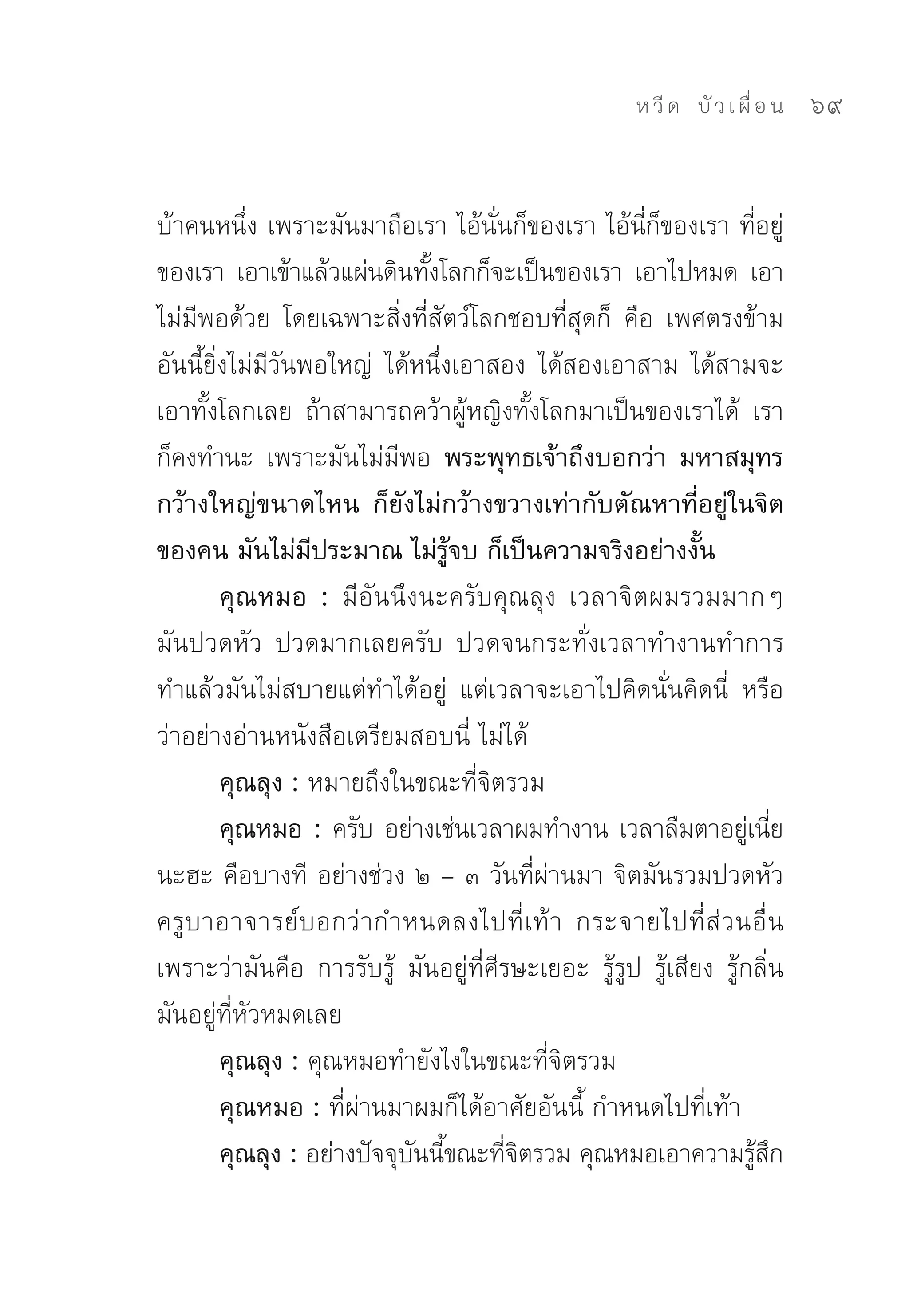 ห วี ด 
 บั ว เ ผื่ อ น
   69


บ้าคนหนึ่ง	เพราะมันมาถือเรา	ไอ้นั่นก็ของเรา	ไอ้นี่ก็ของเรา	ที่อยู่
ของเรา	 เอาเข้าแล้วแผ่นดินทังโลกก็จะเป็นของเรา	 เอาไปหมด	 เอา
                              ้
ไม่มีพอด้วย	 โดยเฉพาะสิ่งที่สัตว์โลกชอบที่สุดก็	 คือ	 เพศตรงข้าม	
อันนี้ยิ่งไม่มีวันพอใหญ่	 ได้หนึ่งเอาสอง	 ได้สองเอาสาม	 ได้สามจะ
เอาทั้งโลกเลย	 ถ้าสามารถคว้าผู้หญิงทั้งโลกมาเป็นของเราได้	 เรา
ก็คงทำนะ	 เพราะมันไม่มีพอ พระพุทธเจ้าถึงบอกว่า มหาสมุทร
กว้างใหญ่ขนาดไหน ก็ยังไม่กว้างขวางเท่ากับตัณหาที่อยู่ในจิต
ของคน มันไม่มีประมาณ ไม่รู้จบ ก็เป็นความจริงอย่างงั้น
         คุณหมอ : มีอันนึงนะครับคุณลุง	 เวลาจิตผมรวมมากๆ	
มันปวดหัว	 ปวดมากเลยครับ	 ปวดจนกระทั่งเวลาทำงานทำการ	
ทำแล้วมันไม่สบายแต่ทำได้อยู่	 แต่เวลาจะเอาไปคิดนั่นคิดนี่	 หรือ
ว่าอย่างอ่านหนังสือเตรียมสอบนี่	ไม่ได้	
         คุณลุง : หมายถึงในขณะที่จิตรวม	
         คุณหมอ : ครับ	อย่างเช่นเวลาผมทำงาน	เวลาลืมตาอยูเ่ นีย            ่
นะฮะ	คือบางที	 อย่างช่วง	๒	–	๓	วันที่ผ่านมา	จิตมันรวมปวดหัว	
ครู บ าอาจารย์ บ อกว่ า กำหนดลงไปที่ เ ท้ า	 กระจายไปที่ ส่ ว นอื่ น	
เพราะว่ามันคือ	 การรับรู้	 มันอยู่ที่ศีรษะเยอะ	 รู้รูป	 รู้เสียง	 รู้กลิ่น	
มันอยู่ที่หัวหมดเลย	
         คุณลุง : คุณหมอทำยังไงในขณะที่จิตรวม	
         คุณหมอ : ที่ผ่านมาผมก็ได้อาศัยอันนี้	กำหนดไปที่เท้า	
         คุณลุง : อย่างปัจจุบนนีขณะทีจตรวม	คุณหมอเอาความรูสก
                             ั ้        ่ิ                            ้ ึ
 