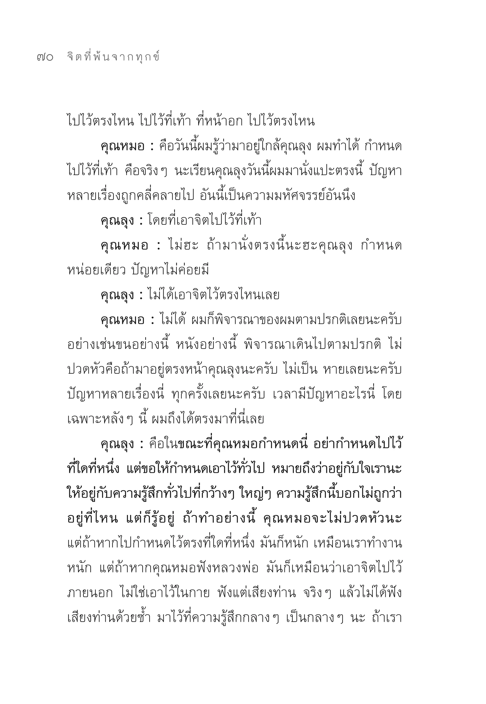 70   จิ ต ที่ พ้ น จ า ก ทุ ก ข์



     ไปไว้ตรงไหน	ไปไว้ที่เท้า	ที่หน้าอก	ไปไว้ตรงไหน	
                   คุณหมอ : คือวันนีผมรูวามาอยูใกล้คณลุง	ผมทำได้	กำหนด
                                        ้ ้่          ่ ุ
     ไปไว้ทเท้า	 คือจริงๆ	 นะเรียนคุณลุงวันนีผมมานังแปะตรงนี	 ปัญหา
                ี่                                     ้       ่           ้
     หลายเรื่องถูกคลี่คลายไป	อันนี้เป็นความมหัศจรรย์อันนึง	
                   คุณลุง : โดยที่เอาจิตไปไว้ที่เท้า	
                   คุ ณ หมอ : ไม่ ฮ ะ	 ถ้ า มานั่ ง ตรงนี้ น ะฮะคุ ณ ลุ ง	 กำหนด
     หน่อยเดียว	ปัญหาไม่ค่อยมี	
                   คุณลุง : ไม่ได้เอาจิตไว้ตรงไหนเลย	
                   คุณหมอ : ไม่ได้	 ผมก็พจารณาของผมตามปรกติเลยนะครับ	
                                            ิ
     อย่างเช่นขนอย่างนี้	 หนังอย่างนี้	 พิจารณาเดินไปตามปรกติ	 ไม่
     ปวดหัวคือถ้ามาอยู่ตรงหน้าคุณลุงนะครับ	ไม่เป็น	หายเลยนะครับ	
     ปัญหาหลายเรื่องนี่	 ทุกครั้งเลยนะครับ	 เวลามีปัญหาอะไรนี่	 โดย
     เฉพาะหลังๆ	นี้	ผมถึงได้ตรงมาที่นี่เลย	
                   คุณลุง : คือในขณะที่คุณหมอกำหนดนี่ อย่ากำหนดไปไว้
     ทีใดทีหนึง แต่ขอให้กำหนดเอาไว้ทวไป หมายถึงว่าอยูกบใจเรานะ
       ่ ่ ่                                      ั่                   ่ ั
     ให้อยูกบความรูสกทัวไปทีกว้างๆ ใหญ่ๆ ความรูสกนีบอกไม่ถกว่า
              ่ ั           ้ ึ ่        ่                       ้ ึ ้        ู
     อยู่ ที่ ไ หน แต่ ก็ รู้ อ ยู่ ถ้ า ทำอย่ า งนี้ คุ ณ หมอจะไม่ ป วดหั ว นะ
     แต่ถ้าหากไปกำหนดไว้ตรงที่ใดที่หนึ่ง	มันก็หนัก	เหมือนเราทำงาน
     หนัก	 แต่ถ้าหากคุณหมอฟังหลวงพ่อ	 มันก็เหมือนว่าเอาจิตไปไว้
     ภายนอก	 ไม่ใช่เอาไว้ในกาย	 ฟังแต่เสียงท่าน	 จริงๆ	 แล้วไม่ได้ฟัง
     เสียงท่านด้วยซ้ำ	มาไว้ที่ความรู้สึกกลางๆ	เป็นกลางๆ	นะ	ถ้าเรา
 