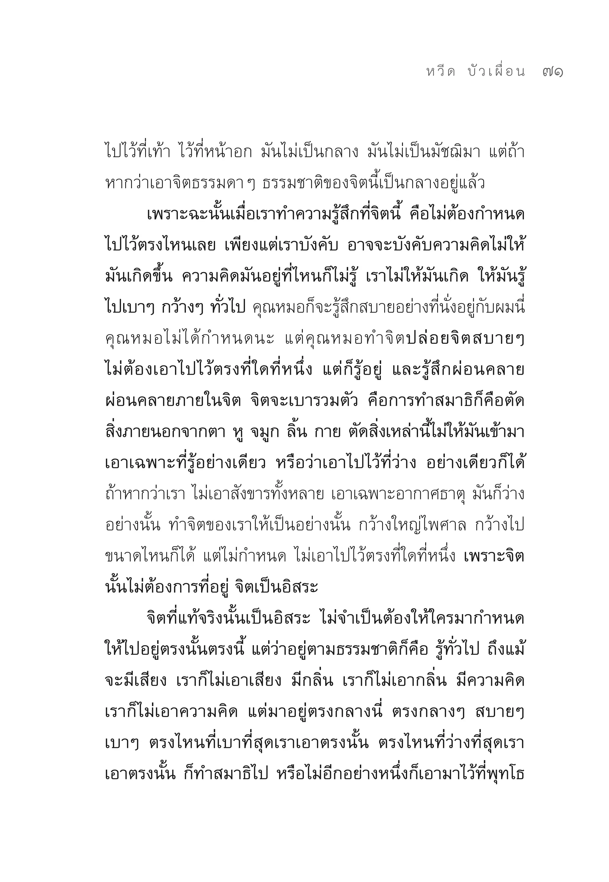 ห วี ด 
 บั ว เ ผื่ อ น
   71


ไปไว้ที่เท้า	ไว้ที่หน้าอก	มันไม่เป็นกลาง	มันไม่เป็นมัชฌิมา	แต่ถ้า
หากว่าเอาจิตธรรมดาๆ	ธรรมชาติของจิตนี้เป็นกลางอยู่แล้ว	
       เพราะฉะนันเมือเราทำความรูสกทีจตนี้ คือไม่ตองกำหนด
                    ้ ่               ้ ึ ่ิ             ้
ไปไว้ตรงไหนเลย เพียงแต่เราบังคับ อาจจะบังคับความคิดไม่ให้
มันเกิดขึ้น ความคิดมันอยู่ที่ไหนก็ไม่รู้ เราไม่ให้มันเกิด ให้มันรู้
ไปเบาๆ กว้างๆ ทัวไป คุณหมอก็จะรูสกสบายอย่างทีนงอยูกบผมนี	
                     ่                 ้ ึ           ่ ั่ ่ ั      ่
คุ ณ หมอไม่ ไ ด้ ก ำหนดนะ	 แต่ คุ ณ หมอทำจิ ต ปล่ อ ยจิ ต สบายๆ
ไม่ต้องเอาไปไว้ตรงที่ใดที่หนึ่ง แต่ก็รู้อยู่ และรู้สึกผ่อนคลาย
ผ่อนคลายภายในจิต จิตจะเบารวมตัว คือการทำสมาธิก็คือตัด
สิงภายนอกจากตา หู จมูก ลิน กาย ตัดสิงเหล่านีไม่ให้มนเข้ามา
  ่                            ้           ่       ้       ั
เอาเฉพาะที่รู้อย่างเดียว หรือว่าเอาไปไว้ที่ว่าง อย่างเดียวก็ได้
ถ้าหากว่าเรา	ไม่เอาสังขารทังหลาย	เอาเฉพาะอากาศธาตุ	มันก็วาง
                             ้                                  ่
อย่างนั้น	ทำจิตของเราให้เป็นอย่างนั้น	กว้างใหญ่ไพศาล	กว้างไป
ขนาดไหนก็ได้	 แต่ไม่กำหนด	ไม่เอาไปไว้ตรงที่ใดที่หนึ่ง เพราะจิต
นั้นไม่ต้องการที่อยู่ จิตเป็นอิสระ
       จิตที่แท้จริงนั้นเป็นอิสระ ไม่จำเป็นต้องให้ใครมากำหนด
ให้ไปอยู่ตรงนั้นตรงนี้ แต่ว่าอยู่ตามธรรมชาติก็คือ รู้ทั่วไป ถึงแม้
จะมีเสียง เราก็ไม่เอาเสียง มีกลิ่น เราก็ไม่เอากลิ่น มีความคิด
เราก็ไม่เอาความคิด แต่มาอยู่ตรงกลางนี่ ตรงกลางๆ สบายๆ
เบาๆ ตรงไหนที่เบาที่สุดเราเอาตรงนั้น ตรงไหนที่ว่างที่สุดเรา
เอาตรงนั้น ก็ทำสมาธิไป หรือไม่อีกอย่างหนึ่งก็เอามาไว้ที่พุทโธ
 
