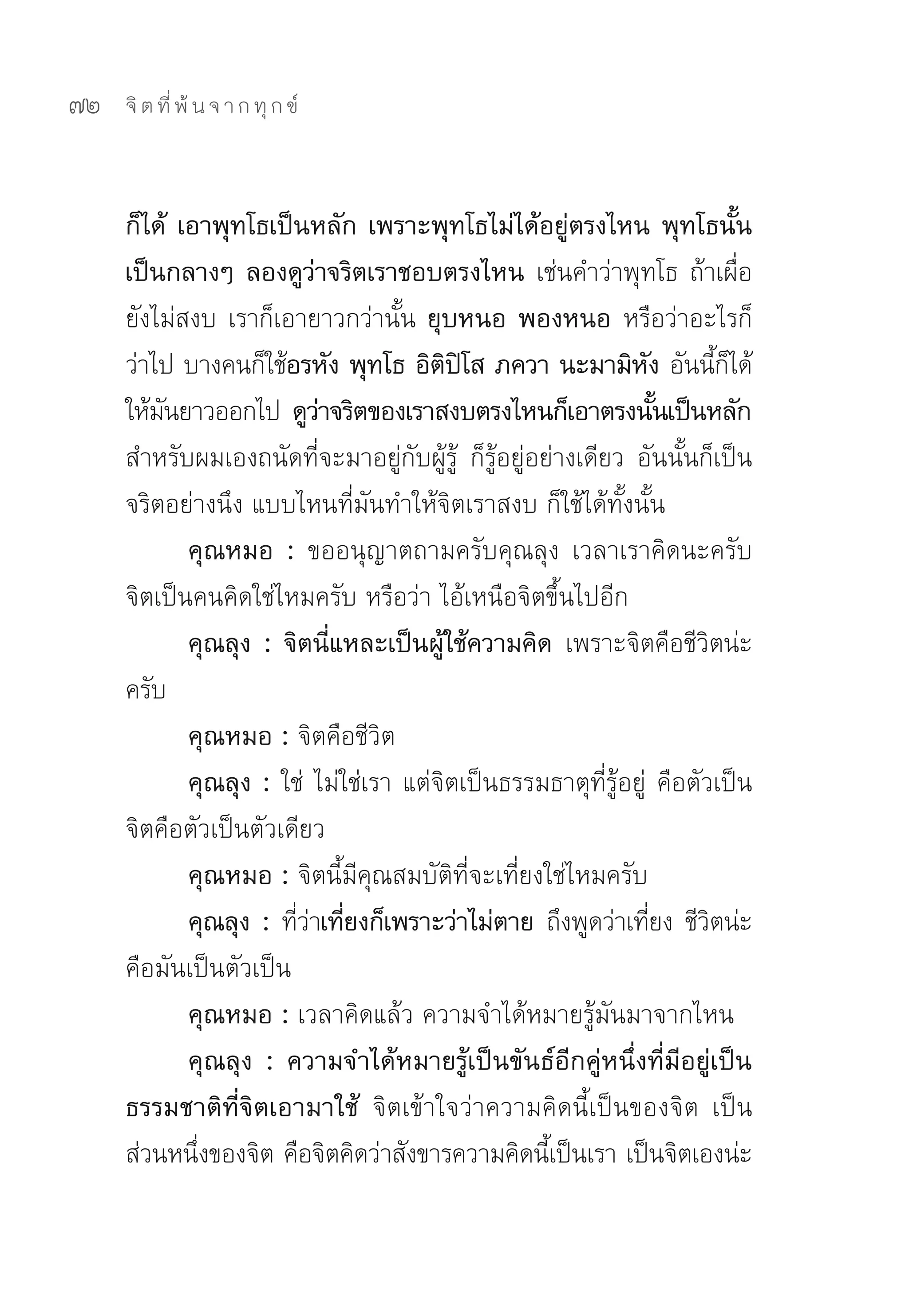 72   จิ ต ที่ พ้ น จ า ก ทุ ก ข์



     ก็ได้ เอาพุทโธเป็นหลัก เพราะพุทโธไม่ได้อยู่ตรงไหน พุทโธนั้น
     เป็นกลางๆ ลองดูว่าจริตเราชอบตรงไหน เช่นคำว่าพุทโธ	ถ้าเผื่อ
     ยังไม่สงบ	เราก็เอายาวกว่านั้น	ยุบหนอ พองหนอ หรือว่าอะไรก็
     ว่าไป	บางคนก็ใช้อรหัง พุทโธ อิตปโส ภควา นะมามิหง อันนีกได้	
                                          ิ ิ                   ั           ้็
     ให้มนยาวออกไป	 ดูวาจริตของเราสงบตรงไหนก็เอาตรงนันเป็นหลัก
         ั                 ่                                        ้
     สำหรับผมเองถนัดที่จะมาอยู่กับผู้รู้	 ก็รู้อยู่อย่างเดียว	 อันนั้นก็เป็น
     จริตอย่างนึง	แบบไหนที่มันทำให้จิตเราสงบ	ก็ใช้ได้ทั้งนั้น	
            คุณหมอ : ขออนุญาตถามครับคุณลุง	 เวลาเราคิดนะครับ	
     จิตเป็นคนคิดใช่ไหมครับ	หรือว่า	ไอ้เหนือจิตขึ้นไปอีก	
            คุณลุง : จิตนีแหละเป็นผูใช้ความคิด เพราะจิตคือชีวตน่ะ
                             ่          ้                               ิ
     ครับ	
            คุณหมอ : จิตคือชีวิต	
            คุณลุง : ใช่	 ไม่ใช่เรา	แต่จิตเป็นธรรมธาตุที่รู้อยู่	 คือตัวเป็น	
     จิตคือตัวเป็นตัวเดียว	
            คุณหมอ : จิตนี้มีคุณสมบัติที่จะเที่ยงใช่ไหมครับ	
            คุณลุง : ทีวาเทียงก็เพราะว่าไม่ตาย ถึงพูดว่าเทียง	ชีวตน่ะ
                       ่่ ่                                       ่       ิ
     คือมันเป็นตัวเป็น	
            คุณหมอ : เวลาคิดแล้ว	ความจำได้หมายรู้มันมาจากไหน	
            คุณลุง : ความจำได้หมายรู้เป็นขันธ์อีกคู่หนึ่งที่มีอยู่เป็น
     ธรรมชาติที่จิตเอามาใช้ จิตเข้าใจว่าความคิดนี้เป็นของจิต	 เป็น
     ส่วนหนึงของจิต	คือจิตคิดว่าสังขารความคิดนีเป็นเรา	เป็นจิตเองน่ะ
             ่                                       ้
 