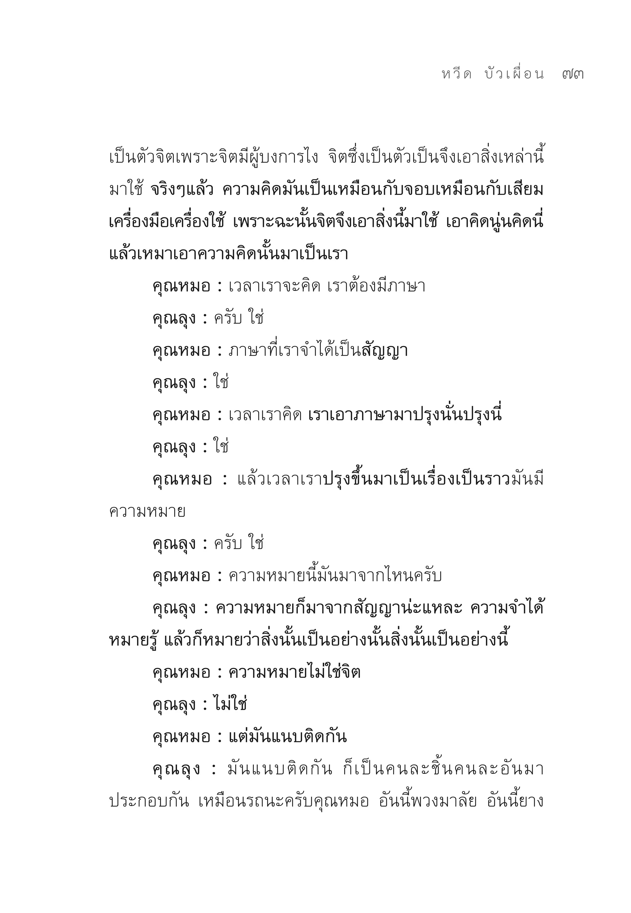 ห วี ด 
 บั ว เ ผื่ อ น
   73


เป็นตัวจิตเพราะจิตมีผู้บงการไง	 จิตซึ่งเป็นตัวเป็นจึงเอาสิ่งเหล่านี้
มาใช้	 จริงๆแล้ว ความคิดมันเป็นเหมือนกับจอบเหมือนกับเสียม
เครืองมือเครืองใช้ เพราะฉะนันจิตจึงเอาสิงนีมาใช้ เอาคิดนูนคิดนี่
    ่          ่               ้                ่ ้           ่
แล้วเหมาเอาความคิดนั้นมาเป็นเรา
       คุณหมอ : เวลาเราจะคิด	เราต้องมีภาษา	
       คุณลุง : ครับ	ใช่	
       คุณหมอ : ภาษาที่เราจำได้เป็นสัญญา
       คุณลุง : ใช่	
       คุณหมอ : เวลาเราคิด	เราเอาภาษามาปรุงนั่นปรุงนี่
       คุณลุง : ใช่	
       คุณหมอ : แล้วเวลาเราปรุงขึ้นมาเป็นเรื่องเป็นราวมันมี
ความหมาย	
       คุณลุง : ครับ	ใช่	
       คุณหมอ : ความหมายนี้มันมาจากไหนครับ	
       คุณลุง : ความหมายก็มาจากสัญญาน่ะแหละ ความจำได้
หมายรู้ แล้วก็หมายว่าสิ่งนั้นเป็นอย่างนั้นสิ่งนั้นเป็นอย่างนี้
       คุณหมอ : ความหมายไม่ใช่จิต
       คุณลุง : ไม่ใช่
       คุณหมอ : แต่มันแนบติดกัน
       คุ ณ ลุ ง : มั น แนบติ ด กั น	 ก็ เ ป็ น คนละชิ้ น คนละอั น มา
ประกอบกัน	 เหมือนรถนะครับคุณหมอ	 อันนี้พวงมาลัย	 อันนี้ยาง	
 
