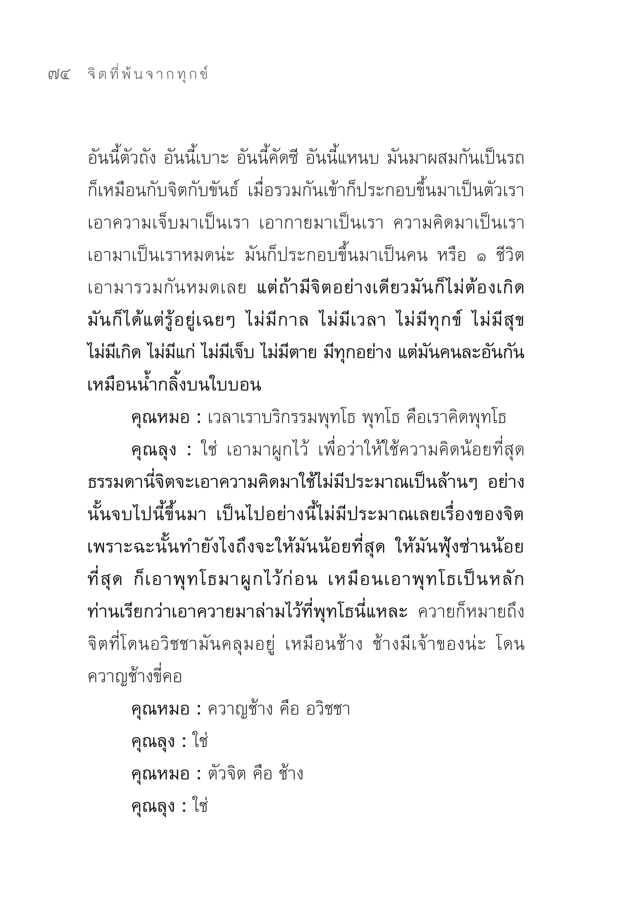 74   จิ ต ที่ พ้ น จ า ก ทุ ก ข์



     อันนี้ตัวถัง	อันนี้เบาะ	อันนี้คัดซี	 อันนี้แหนบ	มันมาผสมกันเป็นรถ	
     ก็เหมือนกับจิตกับขันธ์	 เมื่อรวมกันเข้าก็ประกอบขึ้นมาเป็นตัวเรา	
     เอาความเจ็บมาเป็นเรา	 เอากายมาเป็นเรา	 ความคิดมาเป็นเรา	
     เอามาเป็นเราหมดน่ะ	 มันก็ประกอบขึ้นมาเป็นคน	 หรือ	 ๑	 ชีวิต	
     เอามารวมกั น หมดเลย แต่ ถ้ า มี จิ ต อย่ า งเดี ย วมั น ก็ ไ ม่ ต้ อ งเกิ ด
     มั น ก็ ไ ด้ แ ต่ รู้ อ ยู่ เ ฉยๆ ไม่ มี ก าล ไม่ มี เ วลา ไม่ มี ทุ ก ข์ ไม่ มี สุ ข
     ไม่มเี กิด ไม่มแก่ ไม่มเี จ็บ ไม่มตาย มีทกอย่าง แต่มนคนละอันกัน
                           ี                    ี       ุ              ั
     เหมือนน้ำกลิ้งบนใบบอน
               คุณหมอ : เวลาเราบริกรรมพุทโธ	พุทโธ	คือเราคิดพุทโธ	
               คุณลุง : ใช่	 เอามาผูกไว้	 เพื่อว่าให้ใช้ความคิดน้อยที่สุด	
     ธรรมดานี่จิตจะเอาความคิดมาใช้ไม่มีประมาณเป็นล้านๆ อย่าง
     นั้นจบไปนี้ขึ้นมา เป็นไปอย่างนี้ไม่มีประมาณเลยเรื่องของจิต
     เพราะฉะนั้นทำยังไงถึงจะให้มันน้อยที่สุด ให้มันฟุ้งซ่านน้อย
     ที่ สุ ด ก็ เ อาพุ ท โธมาผู ก ไว้ ก่ อ น เหมื อ นเอาพุ ท โธเป็ น หลั ก
     ท่านเรียกว่าเอาควายมาล่ามไว้ที่พุทโธนี่แหละ ควายก็หมายถึง
     จิตที่โดนอวิชชามันคลุมอยู่	 เหมือนช้าง	 ช้างมีเจ้าของน่ะ	 โดน
     ควาญช้างขี่คอ	
               คุณหมอ : ควาญช้าง	คือ	อวิชชา	
               คุณลุง : ใช่	
               คุณหมอ : ตัวจิต	คือ	ช้าง	
               คุณลุง : ใช่	
 