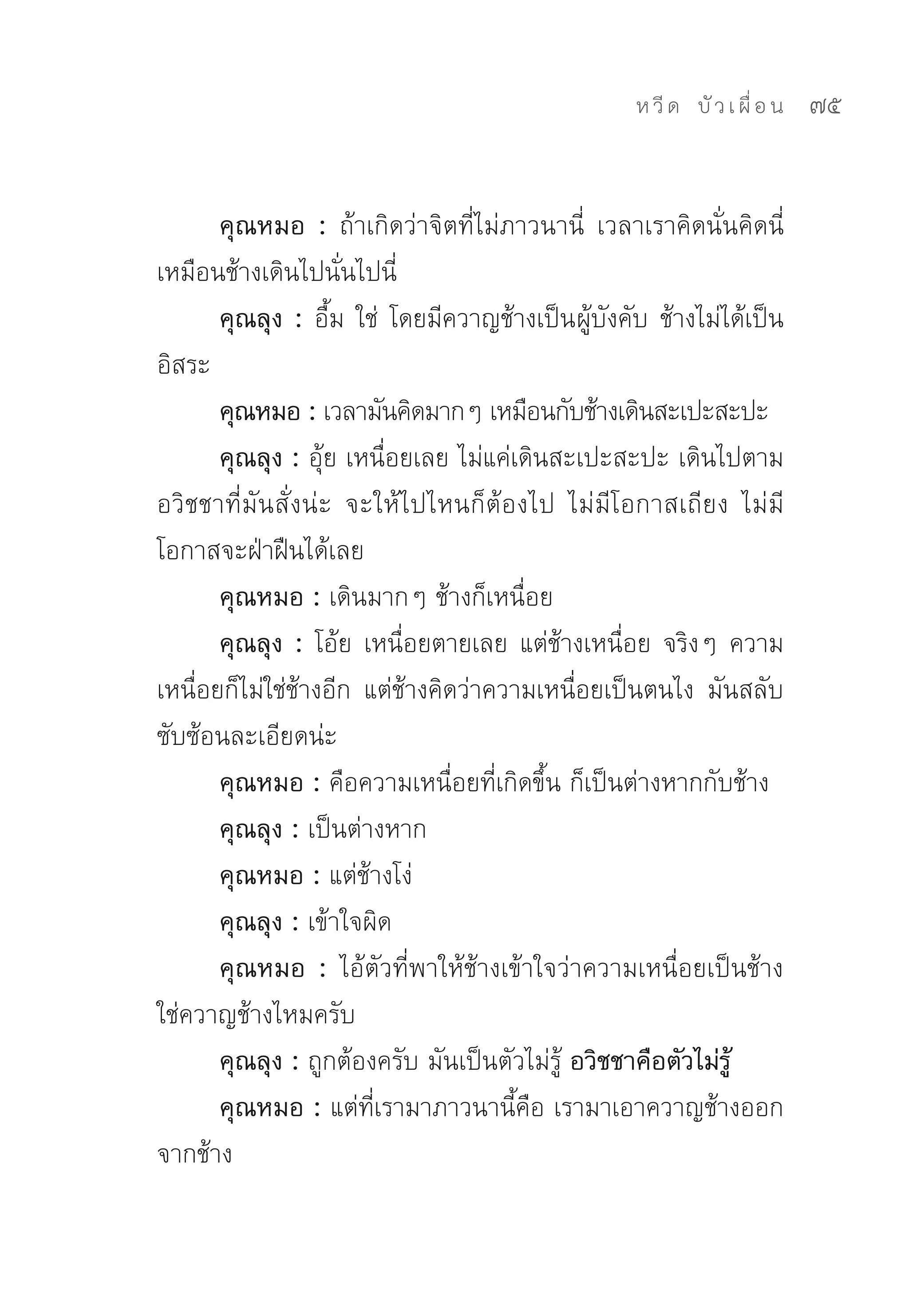 ห วี ด 
 บั ว เ ผื่ อ น
   75


       คุณหมอ : ถ้าเกิดว่าจิตที่ไม่ภาวนานี่	 เวลาเราคิดนั่นคิดนี่	
เหมือนช้างเดินไปนั่นไปนี่	
       คุณลุง : อื้ม	ใช่	 โดยมีควาญช้างเป็นผู้บังคับ	ช้างไม่ได้เป็น
อิสระ	
       คุณหมอ : เวลามันคิดมากๆ	เหมือนกับช้างเดินสะเปะสะปะ	
       คุณลุง : อุ้ย	เหนื่อยเลย	ไม่แค่เดินสะเปะสะปะ	เดินไปตาม
อวิชชาที่มันสั่งน่ะ	 จะให้ไปไหนก็ต้องไป	 ไม่มีโอกาสเถียง	 ไม่มี
โอกาสจะฝ่าฝืนได้เลย	
       คุณหมอ : เดินมากๆ	ช้างก็เหนื่อย	
       คุณลุง : โอ้ย	เหนื่อยตายเลย	แต่ช้างเหนื่อย	จริงๆ	ความ
เหนื่อยก็ไม่ใช่ช้างอีก	 แต่ช้างคิดว่าความเหนื่อยเป็นตนไง	 มันสลับ
ซับซ้อนละเอียดน่ะ	
       คุณหมอ : คือความเหนื่อยที่เกิดขึ้น	ก็เป็นต่างหากกับช้าง	
       คุณลุง : เป็นต่างหาก	
       คุณหมอ : แต่ช้างโง่	
       คุณลุง : เข้าใจผิด	
       คุณหมอ : ไอ้ตัวที่พาให้ช้างเข้าใจว่าความเหนื่อยเป็นช้าง	
ใช่ควาญช้างไหมครับ	
       คุณลุง : ถูกต้องครับ	มันเป็นตัวไม่รู้	อวิชชาคือตัวไม่รู้
       คุณหมอ : แต่ที่เรามาภาวนานี้คือ	เรามาเอาควาญช้างออก
จากช้าง	
 