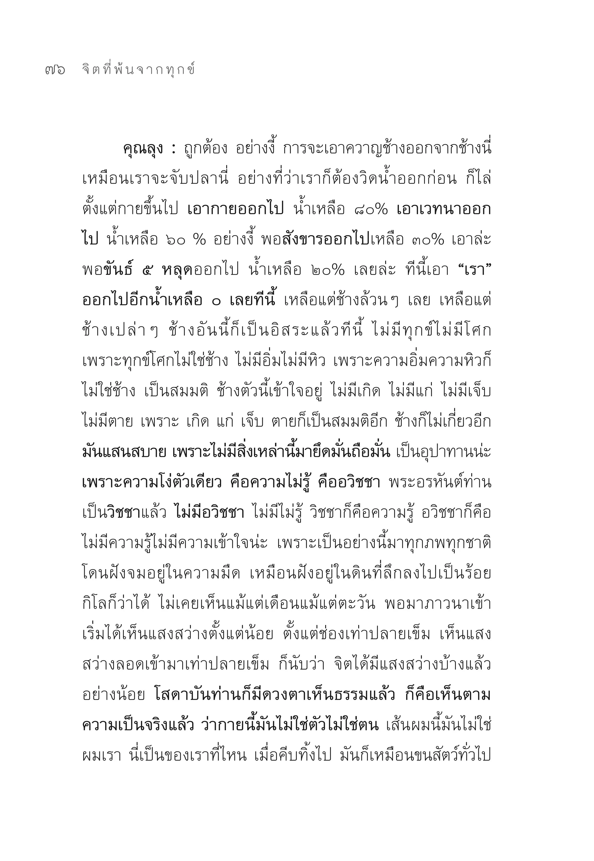 76   จิ ต ที่ พ้ น จ า ก ทุ ก ข์



             คุณลุง : ถูกต้อง	อย่างงี	 การจะเอาควาญช้างออกจากช้างนี	
                                               ้                                              ่
     เหมือนเราจะจับปลานี่	 อย่างที่ว่าเราก็ต้องวิดน้ำออกก่อน	 ก็ไล่
     ตั้งแต่กายขึ้นไป เอากายออกไป น้ำเหลือ	 ๘๐% เอาเวทนาออก
     ไป น้ำเหลือ	๖๐	%	อย่างงี้	 พอสังขารออกไปเหลือ	๓๐%	เอาล่ะ	
     พอขันธ์ ๕ หลุดออกไป	 น้ำเหลือ	 ๒๐%	 เลยล่ะ	 ทีนี้เอา “เรา”
     ออกไปอีกน้ำเหลือ ๐ เลยทีนี้ เหลือแต่ช้างล้วนๆ	 เลย	 เหลือแต่
     ช้ า งเปล่ า ๆ	 ช้ า งอั น นี้ ก็ เ ป็ น อิ ส ระแล้ ว ที นี้	 ไม่ มี ทุ ก ข์ ไ ม่ มี โ ศก	
     เพราะทุกข์โศกไม่ใช่ช้าง	ไม่มีอิ่มไม่มีหิว	เพราะความอิ่มความหิวก็
     ไม่ใช่ช้าง	 เป็นสมมติ	 ช้างตัวนี้เข้าใจอยู่	 ไม่มีเกิด	 ไม่มีแก่	 ไม่มีเจ็บ	
     ไม่มตาย	เพราะ	เกิด	แก่	 เจ็บ	ตายก็เป็นสมมติอก	ช้างก็ไม่เกียวอีก	
           ี                                                        ี                  ่
     มันแสนสบาย เพราะไม่มสงเหล่านีมายึดมันถือมัน เป็นอุปาทานน่ะ
                                     ี ิ่          ้       ่          ่
     เพราะความโง่ตัวเดียว คือความไม่รู้ คืออวิชชา พระอรหันต์ท่าน
     เป็นวิชชาแล้ว ไม่มีอวิชชา ไม่มีไม่รู้	 วิชชาก็คือความรู้	 อวิชชาก็คือ
     ไม่มีความรู้ไม่มีความเข้าใจน่ะ	 เพราะเป็นอย่างนี้มาทุกภพทุกชาติ	
     โดนฝังจมอยู่ในความมืด	 เหมือนฝังอยู่ในดินที่ลึกลงไปเป็นร้อย
     กิโลก็ว่าได้	 ไม่เคยเห็นแม้แต่เดือนแม้แต่ตะวัน	 พอมาภาวนาเข้า	
     เริ่มได้เห็นแสงสว่างตั้งแต่น้อย	 ตั้งแต่ช่องเท่าปลายเข็ม	 เห็นแสง
     สว่างลอดเข้ามาเท่าปลายเข็ม	 ก็นับว่า	 จิตได้มีแสงสว่างบ้างแล้ว
     อย่างน้อย โสดาบันท่านก็มีดวงตาเห็นธรรมแล้ว ก็คือเห็นตาม
     ความเป็นจริงแล้ว ว่ากายนี้มันไม่ใช่ตัวไม่ใช่ตน เส้นผมนี้มันไม่ใช่
     ผมเรา	นี่เป็นของเราที่ไหน	เมื่อคีบทิ้งไป	มันก็เหมือนขนสัตว์ทวไป	                      ั่
 