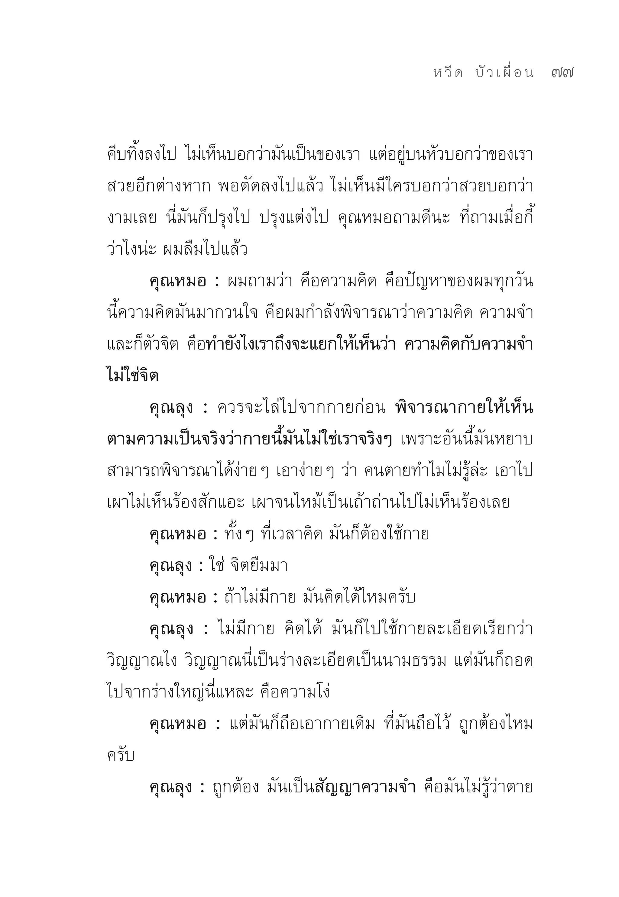 ห วี ด 
 บั ว เ ผื่ อ น
   77


คีบทิงลงไป	 ไม่เห็นบอกว่ามันเป็นของเรา	 แต่อยูบนหัวบอกว่าของเรา	
     ้                                        ่
สวยอีกต่างหาก	พอตัดลงไปแล้ว	ไม่เห็นมีใครบอกว่าสวยบอกว่า
งามเลย	 นี่มันก็ปรุงไป	 ปรุงแต่งไป	 คุณหมอถามดีนะ	 ที่ถามเมื่อกี้
ว่าไงน่ะ	ผมลืมไปแล้ว	
        คุณหมอ : ผมถามว่า	คือความคิด	คือปัญหาของผมทุกวัน
นี้ความคิดมันมากวนใจ	คือผมกำลังพิจารณาว่าความคิด	ความจำ
และก็ตวจิต	คือทำยังไงเราถึงจะแยกให้เห็นว่า ความคิดกับความจำ
        ั
ไม่ใช่จิต
        คุณลุง : ควรจะไล่ไปจากกายก่อน พิจารณากายให้เห็น
ตามความเป็นจริงว่ากายนี้มันไม่ใช่เราจริงๆ เพราะอันนี้มันหยาบ	
สามารถพิจารณาได้งายๆ	เอาง่ายๆ	ว่า	คนตายทำไมไม่รละ	เอาไป
                       ่                                ู้ ่
เผาไม่เห็นร้องสักแอะ	เผาจนไหม้เป็นเถ้าถ่านไปไม่เห็นร้องเลย	
        คุณหมอ : ทั้งๆ	ที่เวลาคิด	มันก็ต้องใช้กาย	
        คุณลุง : ใช่	จิตยืมมา	
        คุณหมอ : ถ้าไม่มีกาย	มันคิดได้ไหมครับ	
        คุณลุง : ไม่มีกาย	 คิดได้	 มันก็ไปใช้กายละเอียดเรียกว่า
วิญญาณไง	วิญญาณนี่เป็นร่างละเอียดเป็นนามธรรม	แต่มันก็ถอด
ไปจากร่างใหญ่นี่แหละ	คือความโง่	
        คุณหมอ : แต่มันก็ถือเอากายเดิม	 ที่มันถือไว้	 ถูกต้องไหม
ครับ	
        คุณลุง : ถูกต้อง	มันเป็นสัญญาความจำ คือมันไม่รู้ว่าตาย	
 