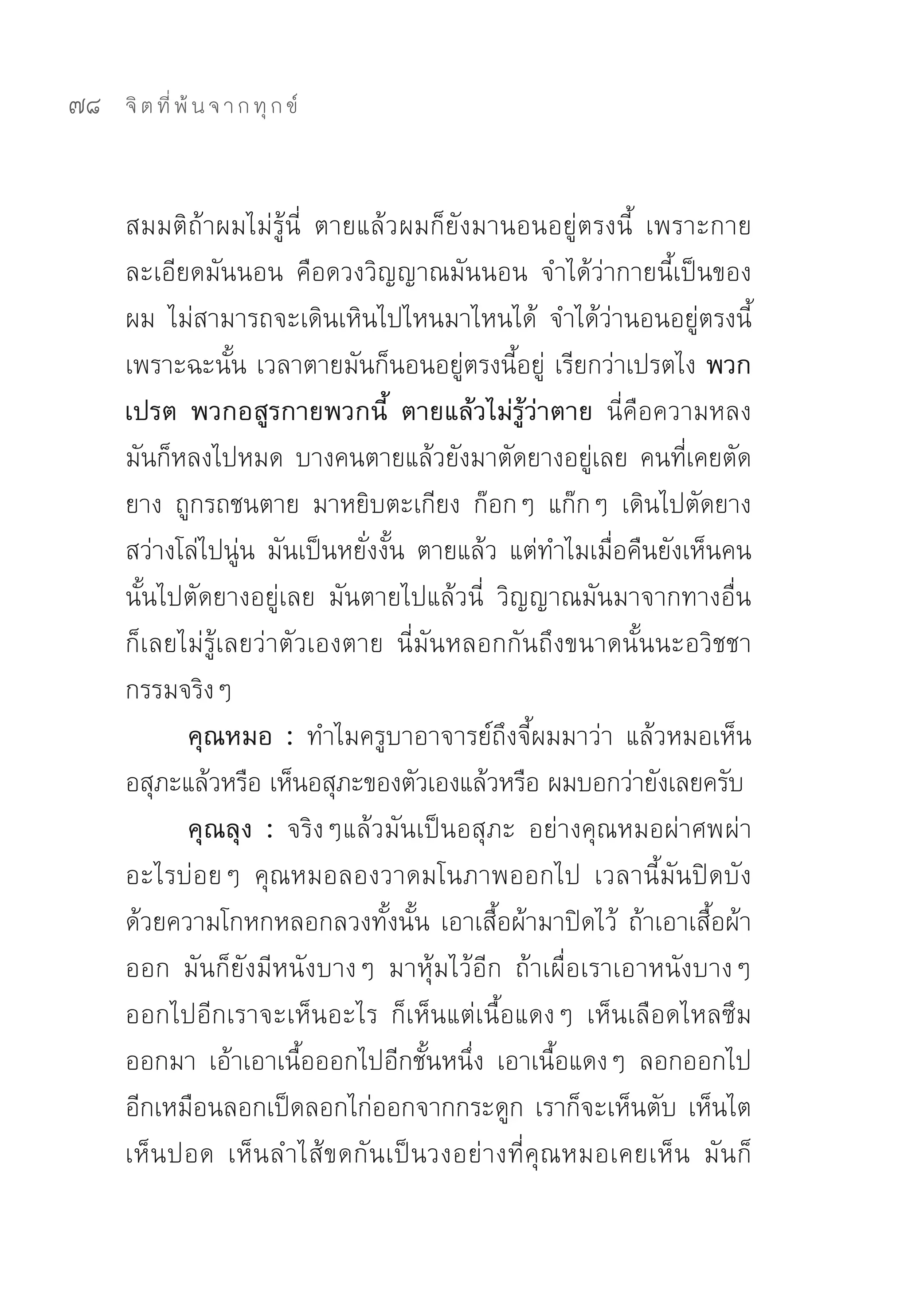 78   จิ ต ที่ พ้ น จ า ก ทุ ก ข์



     สมมติถ้าผมไม่รู้นี่	 ตายแล้วผมก็ยังมานอนอยู่ตรงนี้	 เพราะกาย
     ละเอียดมันนอน	 คือดวงวิญญาณมันนอน	 จำได้ว่ากายนี้เป็นของ
     ผม	 ไม่สามารถจะเดินเหินไปไหนมาไหนได้	 จำได้ว่านอนอยู่ตรงนี้	
     เพราะฉะนั้น	เวลาตายมันก็นอนอยู่ตรงนี้อยู่	 เรียกว่าเปรตไง พวก
     เปรต พวกอสูรกายพวกนี้ ตายแล้วไม่รู้ว่าตาย นี่คือความหลง	
     มันก็หลงไปหมด	บางคนตายแล้วยังมาตัดยางอยู่เลย	คนที่เคยตัด
     ยาง	 ถูกรถชนตาย	 มาหยิบตะเกียง	 ก๊อกๆ	 แก๊กๆ	 เดินไปตัดยาง
     สว่างโล่ไปนู่น	มันเป็นหยั่งงั้น	ตายแล้ว	แต่ทำไมเมื่อคืนยังเห็นคน
     นั้นไปตัดยางอยู่เลย	 มันตายไปแล้วนี่	 วิญญาณมันมาจากทางอื่น	
     ก็เลยไม่รู้เลยว่าตัวเองตาย	 นี่มันหลอกกันถึงขนาดนั้นนะอวิชชา	
     กรรมจริงๆ	
           คุณหมอ : ทำไมครูบาอาจารย์ถึงจี้ผมมาว่า	 แล้วหมอเห็น
     อสุภะแล้วหรือ	เห็นอสุภะของตัวเองแล้วหรือ	ผมบอกว่ายังเลยครับ	
           คุณลุง : จริงๆแล้วมันเป็นอสุภะ	 อย่างคุณหมอผ่าศพผ่า
     อะไรบ่อยๆ	 คุณหมอลองวาดมโนภาพออกไป	 เวลานี้มันปิดบัง
     ด้วยความโกหกหลอกลวงทั้งนั้น	เอาเสื้อผ้ามาปิดไว้	 ถ้าเอาเสื้อผ้า
     ออก	 มันก็ยังมีหนังบางๆ	 มาหุ้มไว้อีก	 ถ้าเผื่อเราเอาหนังบางๆ	
     ออกไปอีกเราจะเห็นอะไร	 ก็เห็นแต่เนื้อแดงๆ	 เห็นเลือดไหลซึม
     ออกมา	 เอ้าเอาเนื้อออกไปอีกชั้นหนึ่ง	 เอาเนื้อแดงๆ	 ลอกออกไป
     อีกเหมือนลอกเป็ดลอกไก่ออกจากกระดูก	เราก็จะเห็นตับ	เห็นไต	
     เห็นปอด	 เห็นลำไส้ขดกันเป็นวงอย่างที่คุณหมอเคยเห็น	 มันก็
 