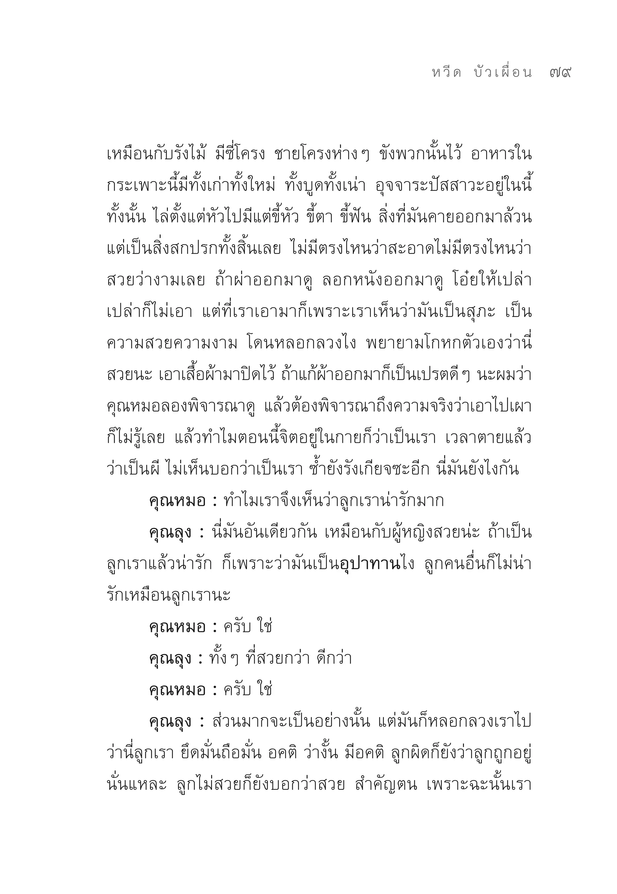 ห วี ด 
 บั ว เ ผื่ อ น
   79


เหมือนกับรังไม้	 มีซี่โครง	 ชายโครงห่างๆ	 ขังพวกนั้นไว้	 อาหารใน
กระเพาะนี้มีทั้งเก่าทั้งใหม่	 ทั้งบูดทั้งเน่า	 อุจจาระปัสสาวะอยู่ในนี้
ทั้งนั้น	ไล่ตั้งแต่หัวไปมีแต่ขี้หัว	ขี้ตา	ขี้ฟัน	สิ่งที่มันคายออกมาล้วน
แต่เป็นสิ่งสกปรกทั้งสิ้นเลย	 ไม่มีตรงไหนว่าสะอาดไม่มีตรงไหนว่า
สวยว่างามเลย	 ถ้าผ่าออกมาดู	 ลอกหนังออกมาดู	 โอ๋ยให้เปล่า
เปล่าก็ไม่เอา	 แต่ที่เราเอามาก็เพราะเราเห็นว่ามันเป็นสุภะ	 เป็น
ความสวยความงาม	 โดนหลอกลวงไง	 พยายามโกหกตัวเองว่านี่
สวยนะ	เอาเสือผ้ามาปิดไว้	ถ้าแก้ผาออกมาก็เป็นเปรตดีๆ	นะผมว่า	
                 ้                      ้
คุณหมอลองพิจารณาดู	 แล้วต้องพิจารณาถึงความจริงว่าเอาไปเผา
ก็ไม่รู้เลย	 แล้วทำไมตอนนี้จิตอยู่ในกายก็ว่าเป็นเรา	 เวลาตายแล้ว
ว่าเป็นผี	ไม่เห็นบอกว่าเป็นเรา	ซ้ำยังรังเกียจซะอีก	นี่มันยังไงกัน	
         คุณหมอ : ทำไมเราจึงเห็นว่าลูกเราน่ารักมาก	
         คุณลุง : นี่มันอันเดียวกัน	เหมือนกับผู้หญิงสวยน่ะ	ถ้าเป็น
ลูกเราแล้วน่ารัก	 ก็เพราะว่ามันเป็นอุปาทานไง	 ลูกคนอื่นก็ไม่น่า
รักเหมือนลูกเรานะ	
         คุณหมอ : ครับ	ใช่	
         คุณลุง : ทั้งๆ	ที่สวยกว่า	ดีกว่า	
         คุณหมอ : ครับ	ใช่	
         คุณลุง : ส่วนมากจะเป็นอย่างนั้น	แต่มันก็หลอกลวงเราไป	
ว่านี่ลูกเรา	ยึดมั่นถือมั่น	อคติ	ว่างั้น	มีอคติ	ลูกผิดก็ยังว่าลูกถูกอยู่
นั่นแหละ	 ลูกไม่สวยก็ยังบอกว่าสวย	 สำคัญตน	 เพราะฉะนั้นเรา
 