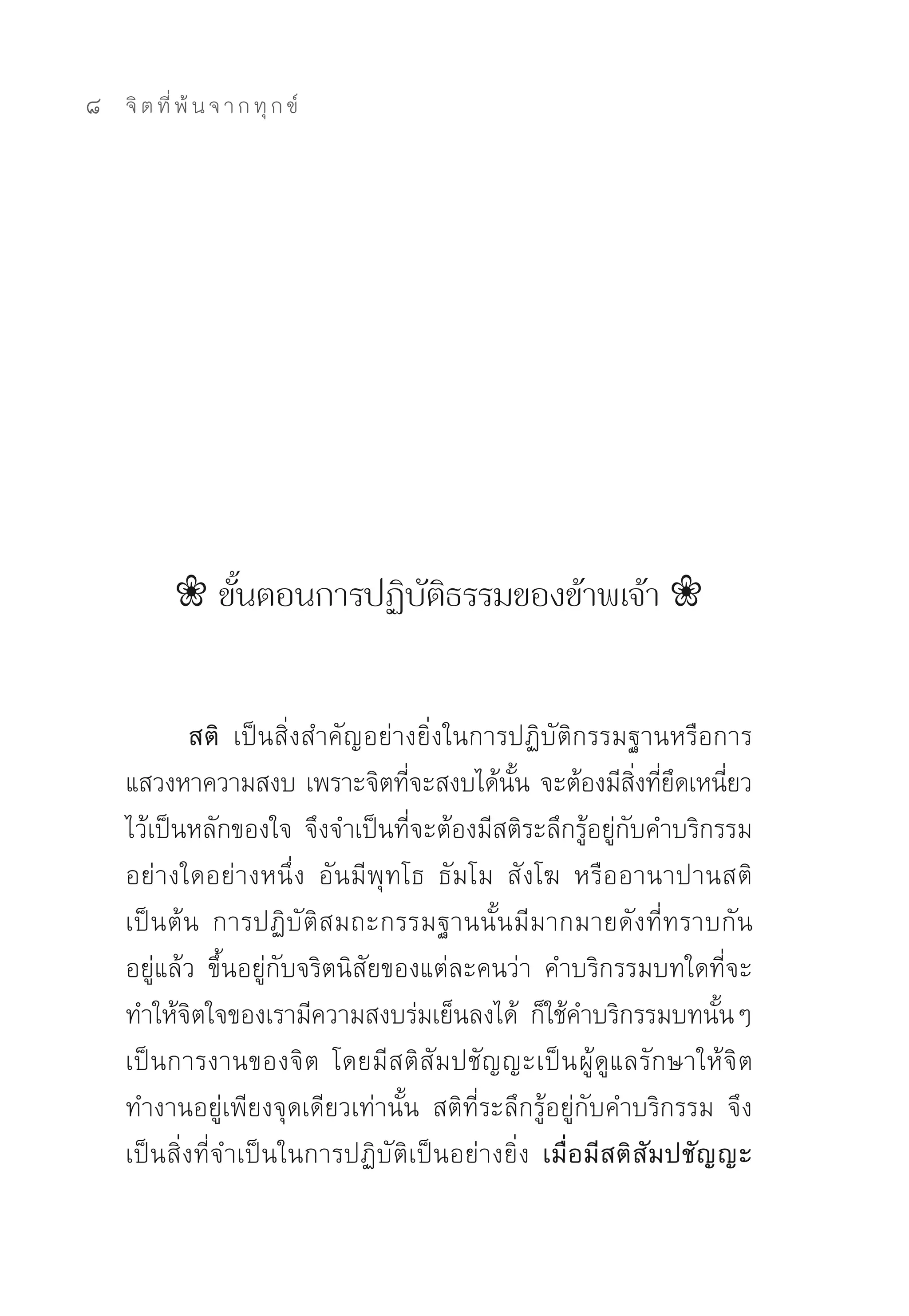 8   จิ ต ที่ พ้ น จ า ก ทุ ก ข์




           ❀ ขั้นตอนการปฏิบัติธรรมของข้าพเจ้า ❀


            สติ เป็นสิ่งสำคัญอย่างยิ่งในการปฏิบัติกรรมฐานหรือการ
    แสวงหาความสงบ	เพราะจิตทีจะสงบได้นน	จะต้องมีสงทียดเหนียว
                                    ่        ั้            ิ่ ่ ึ ่
    ไว้เป็นหลักของใจ	จึงจำเป็นที่จะต้องมีสติระลึกรู้อยู่กับคำบริกรรม
    อย่างใดอย่างหนึ่ง	 อันมีพุทโธ	 ธัมโม	 สังโฆ	 หรืออานาปานสติ	
    เป็นต้น	 การปฏิบัติสมถะกรรมฐานนั้นมีมากมายดังที่ทราบกัน
    อยู่แล้ว	 ขึ้นอยู่กับจริตนิสัยของแต่ละคนว่า	 คำบริกรรมบทใดที่จะ
    ทำให้จตใจของเรามีความสงบร่มเย็นลงได้	 ก็ใช้คำบริกรรมบทนันๆ	
            ิ                                                      ้
    เป็นการงานของจิต	 โดยมีสติสัมปชัญญะเป็น ผู้ดูแลรักษาให้จิต
    ทำงานอยู่เพียงจุดเดียวเท่านั้น	 สติที่ระลึกรู้อยู่กับคำบริกรรม	 จึง
    เป็นสิ่งที่จำเป็นในการปฏิบัติเป็นอย่างยิ่ง	 เมื่อมีสติสัมปชัญญะ
 