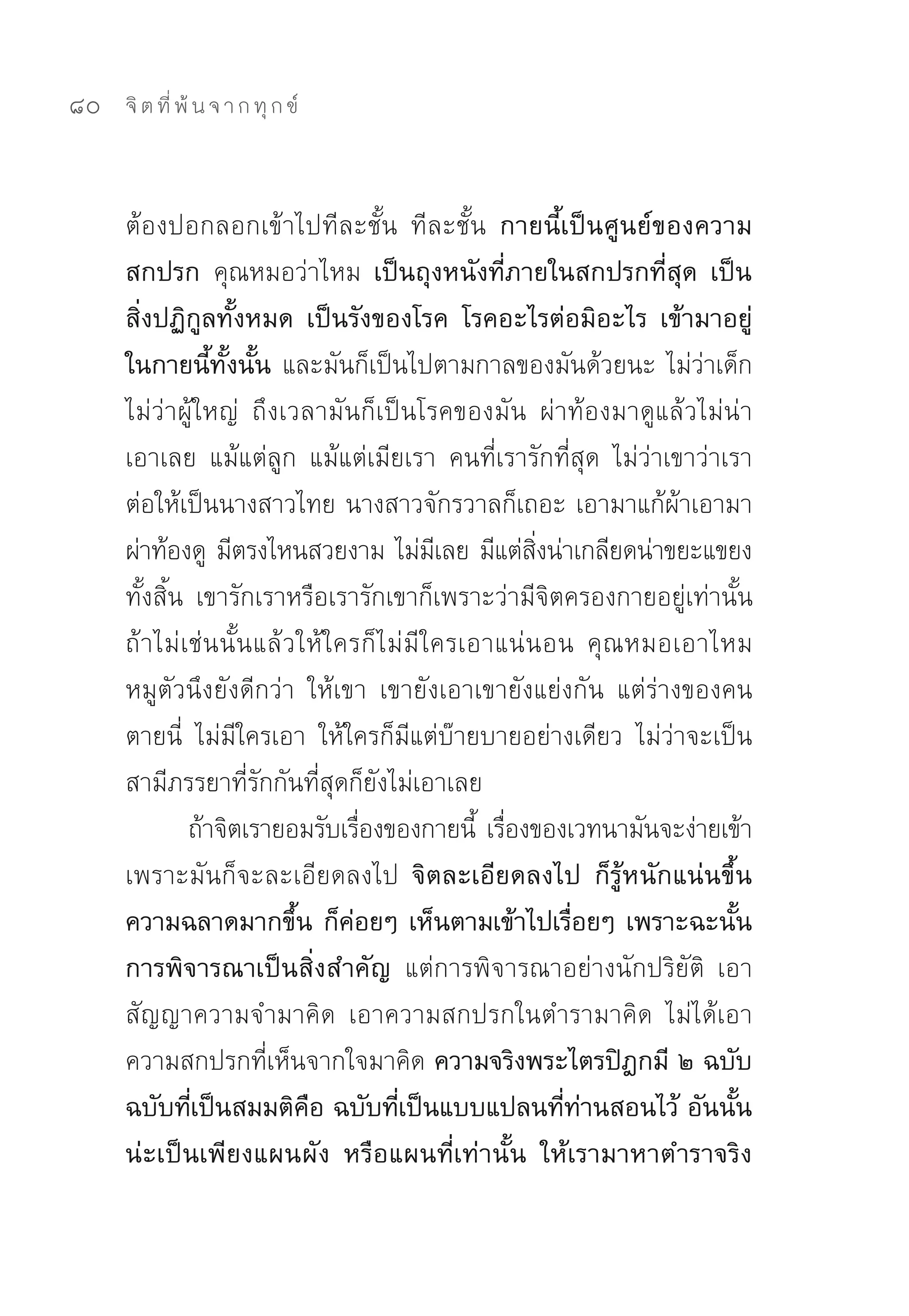 80   จิ ต ที่ พ้ น จ า ก ทุ ก ข์



     ต้องปอกลอกเข้าไปทีละชั้น	 ทีละชั้น กายนี้เป็นศูนย์ของความ
     สกปรก คุณหมอว่าไหม เป็นถุงหนังที่ภายในสกปรกที่สุด เป็น
     สิ่งปฏิกูลทั้งหมด เป็นรังของโรค โรคอะไรต่อมิอะไร เข้ามาอยู่
     ในกายนี้ทั้งนั้น และมันก็เป็นไปตามกาลของมันด้วยนะ	ไม่ว่าเด็ก
     ไม่ว่าผู้ใหญ่	 ถึงเวลามันก็เป็นโรคของมัน	 ผ่าท้องมาดูแล้วไม่น่า
     เอาเลย	 แม้แต่ลูก	 แม้แต่เมียเรา	 คนที่เรารักที่สุด	 ไม่ว่าเขาว่าเรา	
     ต่อให้เป็นนางสาวไทย	นางสาวจักรวาลก็เถอะ	เอามาแก้ผ้าเอามา
     ผ่าท้องดู	 มีตรงไหนสวยงาม	ไม่มเลย	มีแต่สงน่าเกลียดน่าขยะแขยง
                                       ี          ิ่
     ทั้งสิ้น	 เขารักเราหรือเรารักเขาก็เพราะว่ามีจิตครองกายอยู่เท่านั้น	
     ถ้าไม่เช่นนั้นแล้วให้ใครก็ไม่มีใครเอาแน่นอน	 คุณหมอเอาไหม	
     หมูตัวนึงยังดีกว่า	 ให้เขา	 เขายังเอาเขายังแย่งกัน	 แต่ร่างของคน
     ตายนี่	 ไม่มีใครเอา	 ให้ใครก็มีแต่บ๊ายบายอย่างเดียว	 ไม่ว่าจะเป็น
     สามีภรรยาที่รักกันที่สุดก็ยังไม่เอาเลย	
              ถ้าจิตเรายอมรับเรืองของกายนี	 เรืองของเวทนามันจะง่ายเข้า	
                                ่          ้ ่
     เพราะมันก็จะละเอียดลงไป จิตละเอียดลงไป ก็รู้หนักแน่นขึ้น
     ความฉลาดมากขึ้น ก็ค่อยๆ เห็นตามเข้าไปเรื่อยๆ เพราะฉะนั้น
     การพิจารณาเป็นสิ่งสำคัญ แต่การพิจารณาอย่างนักปริยัติ	 เอา
     สัญญาความจำมาคิด	 เอาความสกปรกในตำรามาคิด	 ไม่ได้เอา
     ความสกปรกที่เห็นจากใจมาคิด ความจริงพระไตรปิฎกมี ๒ ฉบับ
     ฉบับที่เป็นสมมติคือ ฉบับที่เป็นแบบแปลนที่ท่านสอนไว้ อันนั้น
     น่ะเป็นเพียงแผนผัง หรือแผนที่เท่านั้น ให้เรามาหาตำราจริง
 