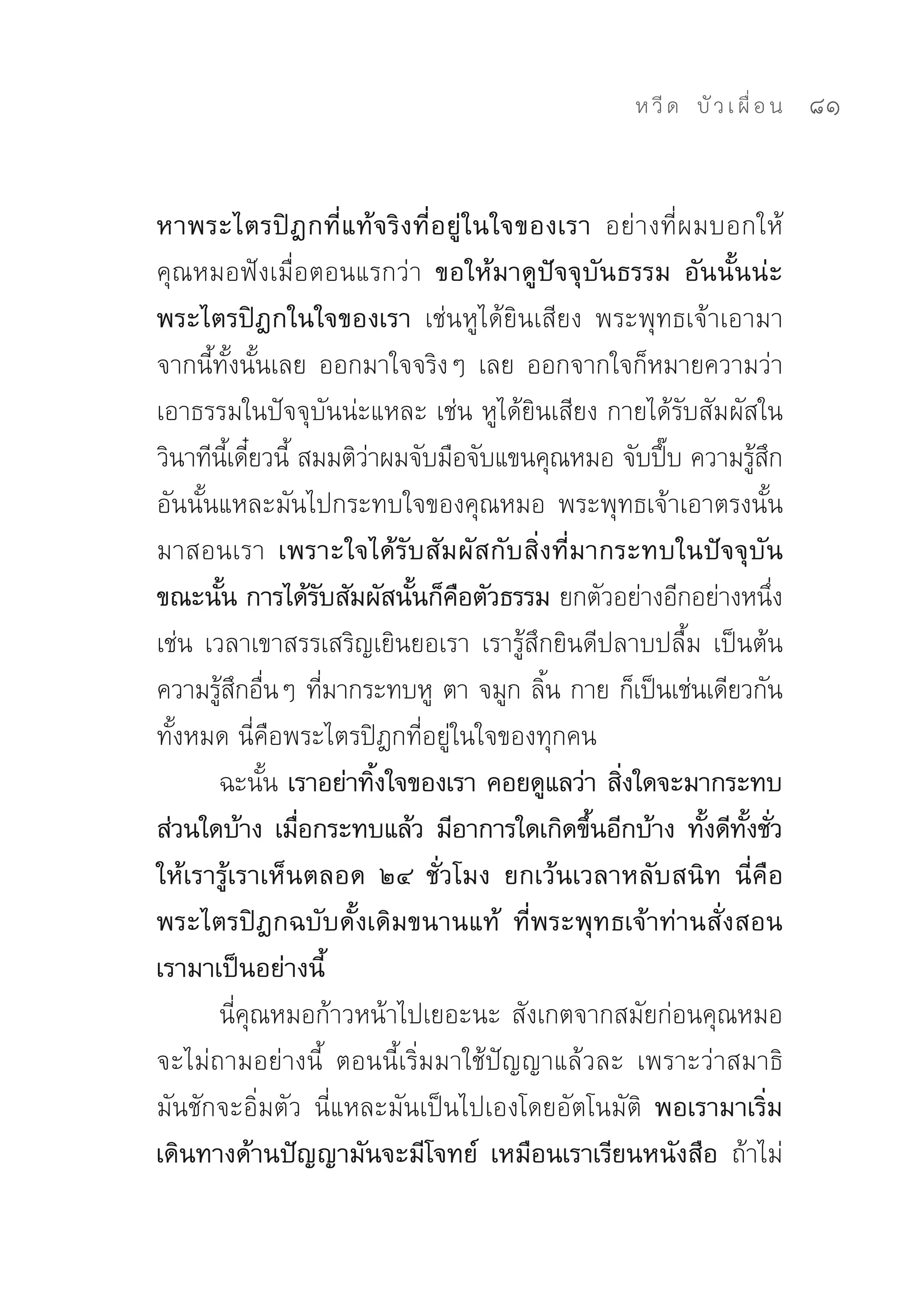 ห วี ด 
 บั ว เ ผื่ อ น
   81


หาพระไตรปิฎกที่แท้จริงที่อยู่ในใจของเรา อย่างที่ผมบอกให้
คุณหมอฟังเมื่อตอนแรกว่า ขอให้มาดูปัจจุบันธรรม อันนั้นน่ะ
พระไตรปิฎกในใจของเรา เช่นหูได้ยินเสียง	 พระพุทธเจ้าเอามา
จากนี้ทั้งนั้นเลย	 ออกมาใจจริงๆ	 เลย	 ออกจากใจก็หมายความว่า
เอาธรรมในปัจจุบันน่ะแหละ	เช่น	หูได้ยินเสียง	กายได้รับสัมผัสใน
วินาทีนเดียวนี	สมมติวาผมจับมือจับแขนคุณหมอ	จับปึบ	ความรูสก
          ี้ ๋ ้       ่                           ๊       ้ ึ
อันนั้นแหละมันไปกระทบใจของคุณหมอ	 พระพุทธเจ้าเอาตรงนั้น
มาสอนเรา เพราะใจได้รับสัมผัสกับสิ่งที่มากระทบในปัจจุบัน
ขณะนัน การได้รบสัมผัสนันก็คอตัวธรรม ยกตัวอย่างอีกอย่างหนึง	
        ้          ั       ้ ื                                 ่
เช่น	เวลาเขาสรรเสริญเยินยอเรา	เรารู้สึกยินดีปลาบปลื้ม	 เป็นต้น	
ความรูสกอืนๆ	ทีมากระทบหู	 ตา	จมูก	ลิน	กาย	ก็เป็นเช่นเดียวกัน
       ้ ึ ่         ่                 ้
ทั้งหมด	นี่คือพระไตรปิฎกที่อยู่ในใจของทุกคน	
       ฉะนัน เราอย่าทิงใจของเรา คอยดูแลว่า สิงใดจะมากระทบ
              ้          ้                    ่
ส่วนใดบ้าง เมือกระทบแล้ว มีอาการใดเกิดขึนอีกบ้าง ทังดีทงชัว
                 ่                         ้          ้ ั้ ่
ให้เรารู้เราเห็นตลอด ๒๔ ชั่วโมง ยกเว้นเวลาหลับสนิท นี่คือ
พระไตรปิฎกฉบับดั้งเดิมขนานแท้ ที่พระพุทธเจ้าท่านสั่งสอน
เรามาเป็นอย่างนี้
       นี่คุณหมอก้าวหน้าไปเยอะนะ	สังเกตจากสมัยก่อนคุณหมอ
จะไม่ถามอย่างนี้	 ตอนนี้เริ่มมาใช้ปัญญาแล้วละ	 เพราะว่าสมาธิ
มันชักจะอิ่มตัว	 นี่แหละมันเป็นไปเองโดยอัตโนมัติ	 พอเรามาเริ่ม
เดินทางด้านปัญญามันจะมีโจทย์ เหมือนเราเรียนหนังสือ ถ้าไม่
 