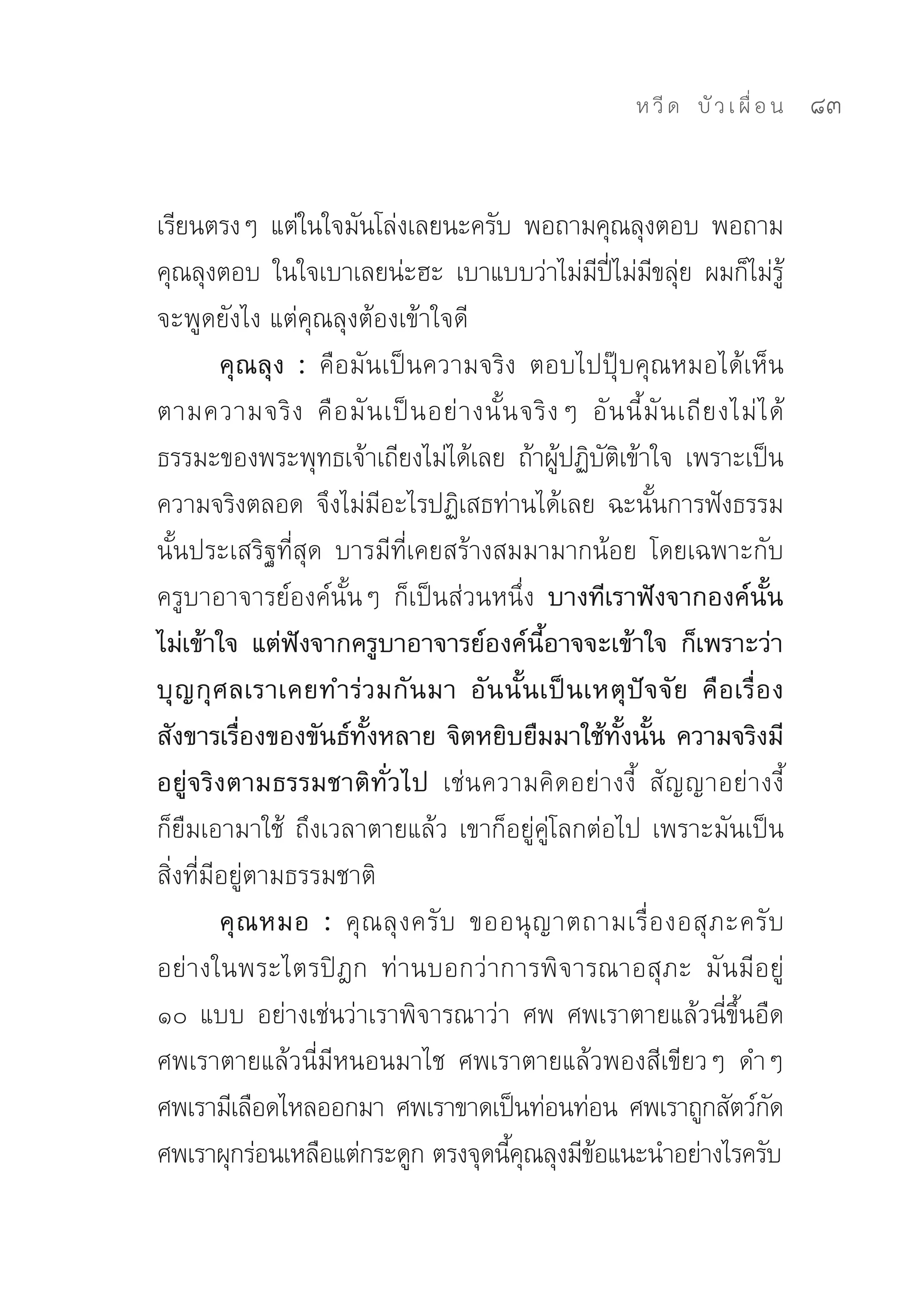ห วี ด 
 บั ว เ ผื่ อ น
   83


เรียนตรงๆ	 แต่ในใจมันโล่งเลยนะครับ	 พอถามคุณลุงตอบ	 พอถาม
คุณลุงตอบ	 ในใจเบาเลยน่ะฮะ	 เบาแบบว่าไม่มปไม่มขลุย	 ผมก็ไม่รู้
                                                      ี ี่ ี ่
จะพูดยังไง	แต่คุณลุงต้องเข้าใจดี	
         คุณลุง : คือมันเป็นความจริง	 ตอบไปปุ๊บคุณหมอได้เห็น
ตามความจริ ง	 คื อ มั น เป็ น อย่ า งนั้ น จริ ง ๆ	 อั น นี้ มั น เถี ย งไม่ ไ ด้	
ธรรมะของพระพุทธเจ้าเถียงไม่ได้เลย	 ถ้าผูปฏิบตเข้าใจ	 เพราะเป็น
                                                ้ ั ิ
ความจริงตลอด	 จึงไม่มอะไรปฏิเสธท่านได้เลย	 ฉะนันการฟังธรรม
                        ี                                     ้
นั้นประเสริฐที่สุด	 บารมีที่เคยสร้างสมมามากน้อย	 โดยเฉพาะกับ
ครูบาอาจารย์องค์นั้นๆ	 ก็เป็นส่วนหนึ่ง บางทีเราฟังจากองค์นั้น
ไม่เข้าใจ แต่ฟังจากครูบาอาจารย์องค์นี้อาจจะเข้าใจ ก็เพราะว่า
บุ ญ กุ ศ ลเราเคยทำร่ ว มกั น มา อั น นั้ น เป็ น เหตุ ปั จ จั ย คื อ เรื่ อ ง
สังขารเรื่องของขันธ์ทั้งหลาย จิตหยิบยืมมาใช้ทั้งนั้น ความจริงมี
อยู่จริงตามธรรมชาติทั่วไป เช่นความคิดอย่างงี้	 สัญญาอย่างงี้	
ก็ยืมเอามาใช้	 ถึงเวลาตายแล้ว	เขาก็อยู่คู่โลกต่อไป	เพราะมันเป็น
สิ่งที่มีอยู่ตามธรรมชาติ	
         คุ ณ หมอ : คุ ณ ลุ ง ครั บ	 ขออนุ ญ าตถามเรื่ อ งอสุ ภ ะครั บ	
อย่างในพระไตรปิฎก	 ท่านบอกว่าการพิจารณาอสุภะ	 มันมีอยู่	
๑๐	 แบบ	 อย่างเช่นว่าเราพิจารณาว่า	 ศพ	 ศพเราตายแล้วนี่ขึ้นอืด	
ศพเราตายแล้วนี่มีหนอนมาไช	 ศพเราตายแล้วพองสีเขียวๆ	 ดำๆ	
ศพเรามีเลือดไหลออกมา	ศพเราขาดเป็นท่อนท่อน	ศพเราถูกสัตว์กด	                     ั
ศพเราผุกร่อนเหลือแต่กระดูก	ตรงจุดนีคณลุงมีขอแนะนำอย่างไรครับ	
                                         ุ้         ้
 