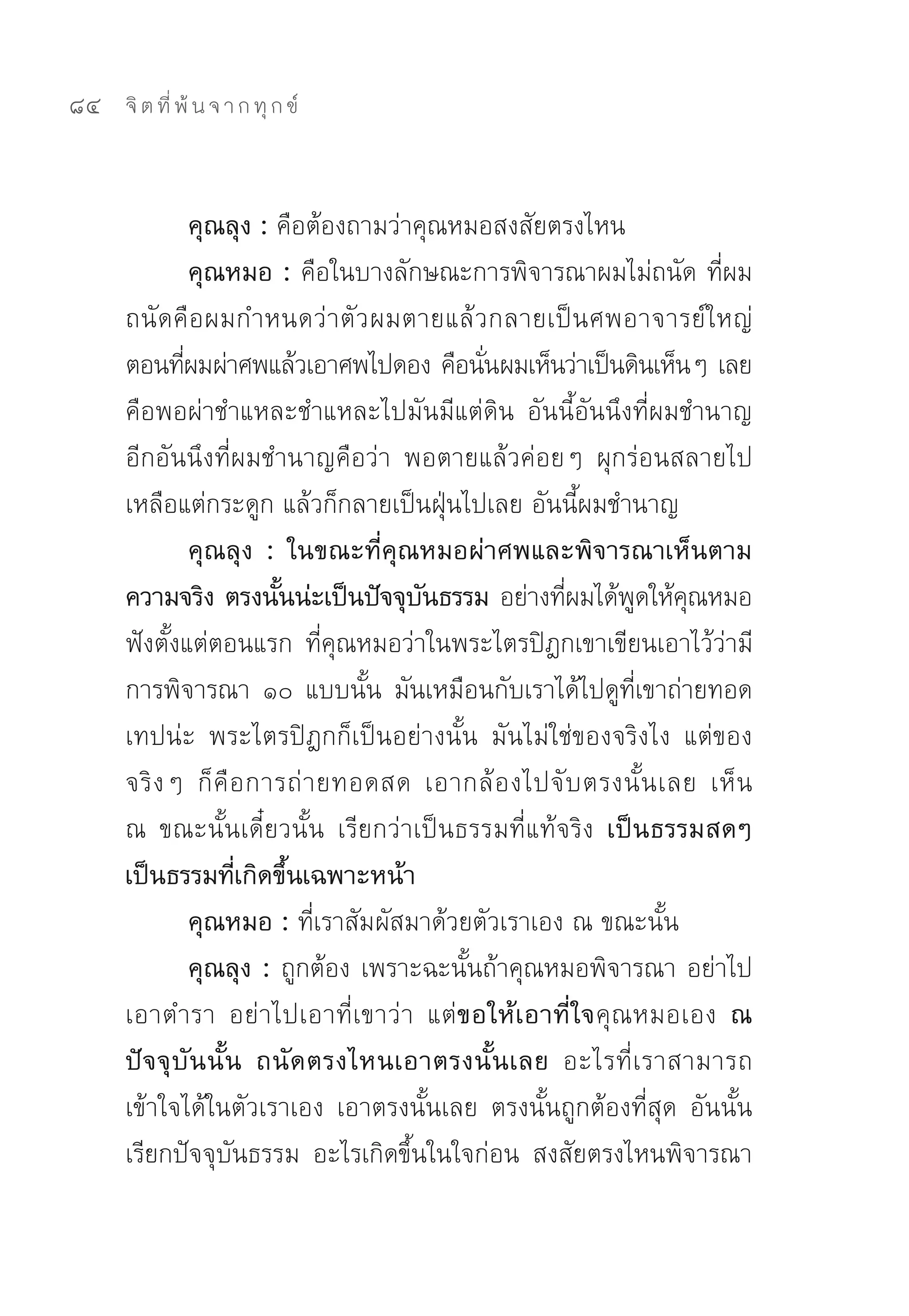 84   จิ ต ที่ พ้ น จ า ก ทุ ก ข์



                คุณลุง : คือต้องถามว่าคุณหมอสงสัยตรงไหน	
                คุณหมอ : คือในบางลักษณะการพิจารณาผมไม่ถนัด	ที่ผม
     ถนัดคือผมกำหนดว่าตัว ผมตายแล้วกลายเป็นศพอาจารย์ใหญ่	
     ตอนทีผมผ่าศพแล้วเอาศพไปดอง	คือนันผมเห็นว่าเป็นดินเห็นๆ	เลย	
              ่                             ่
     คือพอผ่าชำแหละชำแหละไปมันมีแต่ดิน	 อันนี้อันนึงที่ผมชำนาญ	
     อีกอันนึงที่ผมชำนาญคือว่า	 พอตายแล้วค่อยๆ	 ผุกร่อนสลายไป
     เหลือแต่กระดูก	แล้วก็กลายเป็นฝุ่นไปเลย	อันนี้ผมชำนาญ	
                คุณลุง : ในขณะที่คุณหมอผ่าศพและพิจารณาเห็นตาม
     ความจริง ตรงนันน่ะเป็นปัจจุบนธรรม อย่างทีผมได้พดให้คณหมอ
                         ้             ั             ่      ู ุ
     ฟังตั้งแต่ตอนแรก	 ที่คุณหมอว่าในพระไตรปิฎกเขาเขียนเอาไว้ว่ามี
     การพิจารณา	 ๑๐	 แบบนั้น	 มันเหมือนกับเราได้ไปดูที่เขาถ่ายทอด
     เทปน่ะ	 พระไตรปิฎกก็เป็นอย่างนั้น	 มันไม่ใช่ของจริงไง	 แต่ของ
     จริ ง ๆ	 ก็ คื อ การถ่ า ยทอดสด	 เอากล้ อ งไปจั บ ตรงนั้ น เลย	 เห็ น	
     ณ	 ขณะนั้นเดี๋ยวนั้น	 เรียกว่าเป็นธรรมที่แท้จริง เป็นธรรมสดๆ
     เป็นธรรมที่เกิดขึ้นเฉพาะหน้า
                คุณหมอ : ที่เราสัมผัสมาด้วยตัวเราเอง	ณ	ขณะนั้น	
                คุณลุง : ถูกต้อง	เพราะฉะนั้นถ้าคุณหมอพิจารณา	อย่าไป
     เอาตำรา	 อย่าไปเอาที่เขาว่า	 แต่ขอให้เอาที่ใจคุณหมอเอง ณ
     ปั จ จุ บั น นั้ น ถนั ด ตรงไหนเอาตรงนั้ น เลย อะไรที่ เ ราสามารถ
     เข้าใจได้ในตัวเราเอง	 เอาตรงนั้นเลย	 ตรงนั้นถูกต้องที่สุด	 อันนั้น
     เรียกปัจจุบันธรรม	 อะไรเกิดขึ้นในใจก่อน	 สงสัยตรงไหนพิจารณา
 