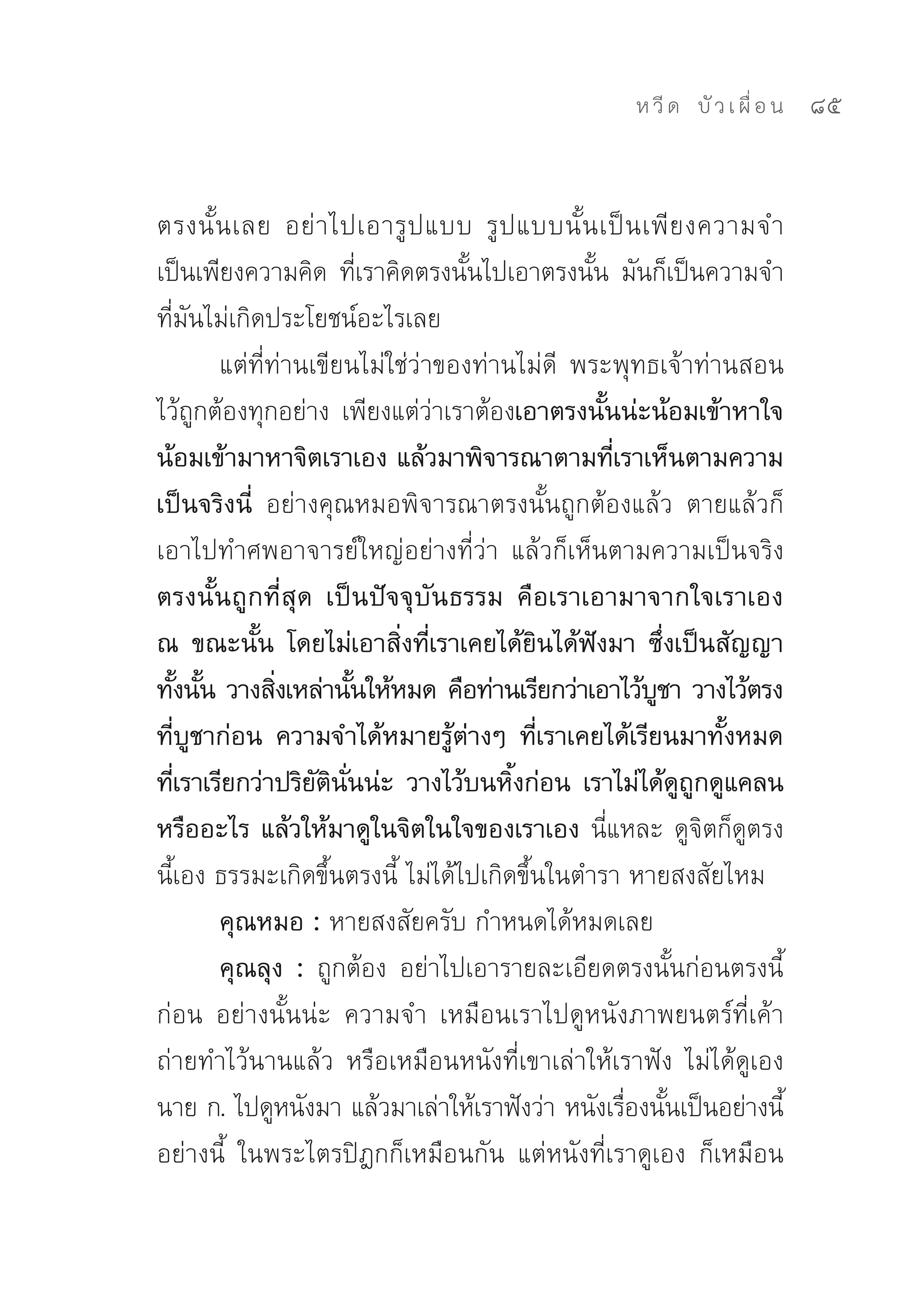 ห วี ด 
 บั ว เ ผื่ อ น
   85


ตรงนั้ น เลย	 อย่ า ไปเอารู ป แบบ	 รู ป แบบนั้ น เป็ น เพี ย งความจำ	
เป็นเพียงความคิด	 ทีเราคิดตรงนันไปเอาตรงนัน	 มันก็เป็นความจำ	
                           ่      ้             ้
ที่มันไม่เกิดประโยชน์อะไรเลย	
       แต่ที่ท่านเขียนไม่ใช่ว่าของท่านไม่ดี	 พระพุทธเจ้าท่านสอน
ไว้ถูกต้องทุกอย่าง	 เพียงแต่ว่าเราต้องเอาตรงนั้นน่ะน้อมเข้าหาใจ
น้อมเข้ามาหาจิตเราเอง แล้วมาพิจารณาตามที่เราเห็นตามความ
เป็นจริงนี่ อย่างคุณหมอพิจารณาตรงนั้นถูกต้องแล้ว	 ตายแล้วก็
เอาไปทำศพอาจารย์ใหญ่อย่างที่ว่า	 แล้วก็เห็นตามความเป็นจริง	
ตรงนั้นถูกที่สุด เป็นปัจจุบันธรรม คือเราเอามาจากใจเราเอง
ณ ขณะนั้น โดยไม่เอาสิ่งที่เราเคยได้ยินได้ฟังมา ซึ่งเป็นสัญญา
ทังนัน วางสิงเหล่านันให้หมด คือท่านเรียกว่าเอาไว้บชา วางไว้ตรง
   ้ ้        ่          ้                              ู
ที่บูชาก่อน ความจำได้หมายรู้ต่างๆ ที่เราเคยได้เรียนมาทั้งหมด
ทีเราเรียกว่าปริยตนนน่ะ วางไว้บนหิงก่อน เราไม่ได้ดถกดูแคลน
    ่             ั ิ ั่               ้                    ู ู
หรืออะไร แล้วให้มาดูในจิตในใจของเราเอง นี่แหละ	ดูจิตก็ดูตรง
นี้เอง	ธรรมะเกิดขึ้นตรงนี้	ไม่ได้ไปเกิดขึ้นในตำรา	หายสงสัยไหม	
       คุณหมอ : หายสงสัยครับ	กำหนดได้หมดเลย	
       คุณลุง : ถูกต้อง	 อย่าไปเอารายละเอียดตรงนั้นก่อนตรงนี้
ก่อน	 อย่างนั้นน่ะ	 ความจำ	 เหมือนเราไปดูหนังภาพยนตร์ที่เค้า
ถ่ายทำไว้นานแล้ว	 หรือเหมือนหนังที่เขาเล่าให้เราฟัง	 ไม่ได้ดูเอง	
นาย	ก.	ไปดูหนังมา	แล้วมาเล่าให้เราฟังว่า	หนังเรืองนันเป็นอย่างนี้
                                                     ่ ้
อย่างนี้	 ในพระไตรปิฎกก็เหมือนกัน	 แต่หนังที่เราดูเอง	 ก็เหมือน
 