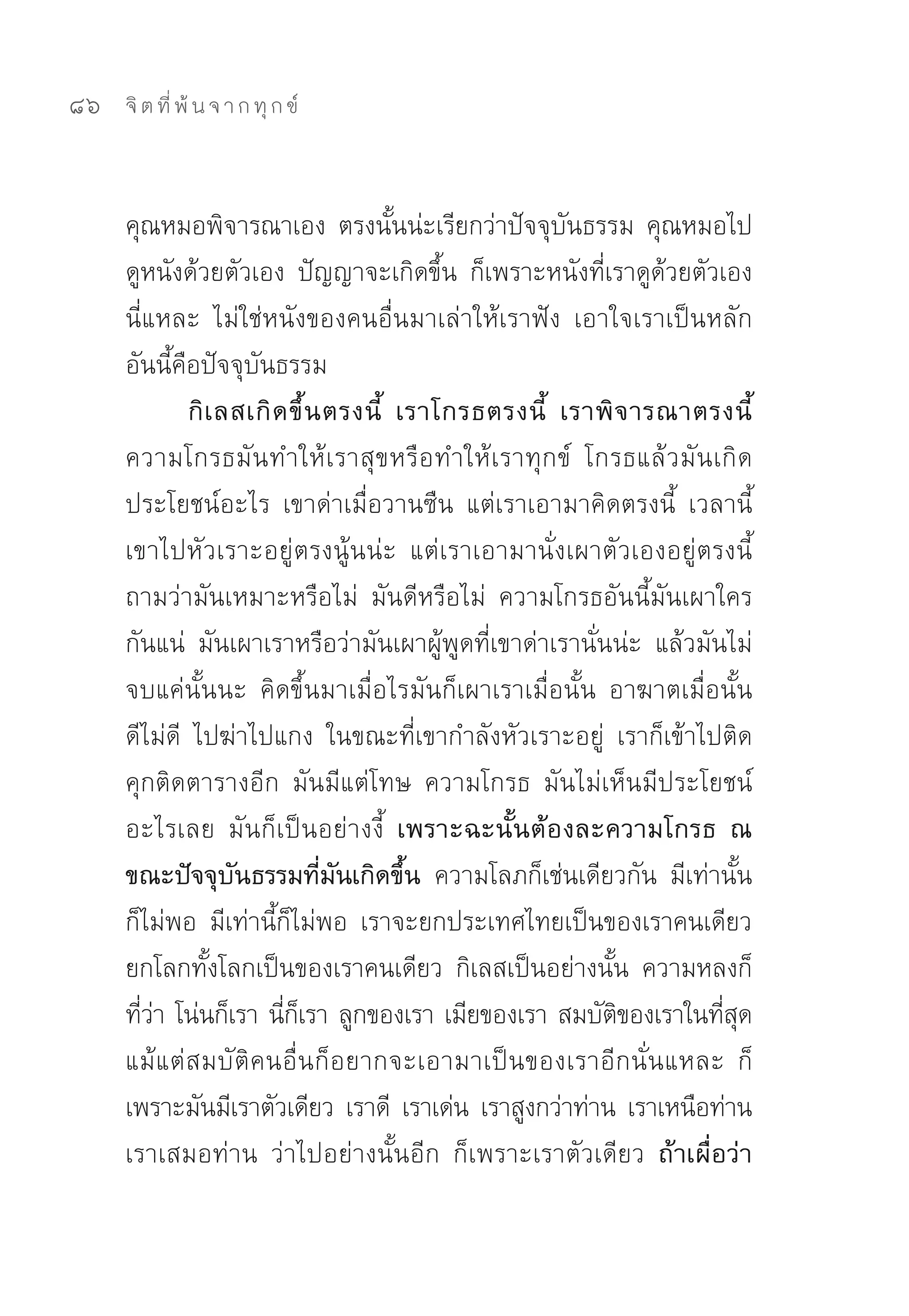 86   จิ ต ที่ พ้ น จ า ก ทุ ก ข์



     คุณหมอพิจารณาเอง	 ตรงนั้นน่ะเรียกว่าปัจจุบันธรรม	 คุณหมอไป
     ดูหนังด้วยตัวเอง	 ปัญญาจะเกิดขึ้น	 ก็เพราะหนังที่เราดูด้วยตัวเอง
     นี่แหละ	 ไม่ใช่หนังของคนอื่นมาเล่าให้เราฟัง	 เอาใจเราเป็นหลัก	
     อันนี้คือปัจจุบันธรรม	
             กิ เ ลสเกิ ด ขึ้ น ตรงนี้ เราโกรธตรงนี้ เราพิ จ ารณาตรงนี้
     ความโกรธมั น ทำให้เราสุขหรือทำให้เราทุกข์	 โกรธแล้ ว มั น เกิ ด
     ประโยชน์อะไร	 เขาด่าเมื่อวานซืน	 แต่เราเอามาคิดตรงนี้	 เวลานี้
     เขาไปหัวเราะอยู่ตรงนู้นน่ะ	 แต่เราเอามานั่งเผาตัวเองอยู่ตรงนี้	
     ถามว่ามันเหมาะหรือไม่	 มันดีหรือไม่	 ความโกรธอันนี้มันเผาใคร
     กันแน่	 มันเผาเราหรือว่ามันเผาผู้พูดที่เขาด่าเรานั่นน่ะ	 แล้วมันไม่
     จบแค่นั้นนะ	 คิดขึ้นมาเมื่อไรมันก็เผาเราเมื่อนั้น	 อาฆาตเมื่อนั้น	
     ดีไม่ดี	 ไปฆ่าไปแกง	 ในขณะที่เขากำลังหัวเราะอยู่	 เราก็เข้าไปติด
     คุกติดตารางอีก	 มันมีแต่โทษ	 ความโกรธ	 มันไม่เห็นมีประโยชน์
     อะไรเลย	 มันก็เป็นอย่างงี้ เพราะฉะนั้นต้องละความโกรธ ณ
     ขณะปัจจุบันธรรมที่มันเกิดขึ้น ความโลภก็เช่นเดียวกัน	 มีเท่านั้น
     ก็ไม่พอ	 มีเท่านี้ก็ไม่พอ	 เราจะยกประเทศไทยเป็นของเราคนเดียว	
     ยกโลกทั้งโลกเป็นของเราคนเดียว	 กิเลสเป็นอย่างนั้น	 ความหลงก็
     ทีวา	โน่นก็เรา	นีกเรา	ลูกของเรา	เมียของเรา	สมบัตของเราในทีสด
       ่่                ่็                                ิ         ่ ุ
     แม้แต่สมบัติคนอื่นก็อยากจะเอามาเป็นของเราอีกนั่นแหละ	 ก็
     เพราะมันมีเราตัวเดียว	เราดี	 เราเด่น	เราสูงกว่าท่าน	เราเหนือท่าน	
     เราเสมอท่าน	 ว่าไปอย่างนั้นอีก	 ก็เพราะเราตัวเดียว ถ้าเผื่อว่า
 