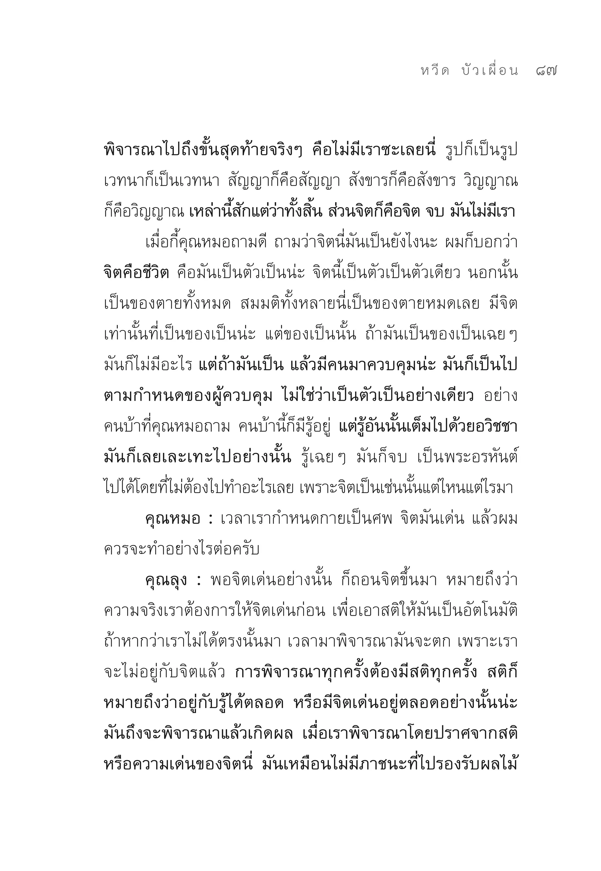 ห วี ด 
 บั ว เ ผื่ อ น
   87


พิจารณาไปถึงขั้นสุดท้ายจริงๆ คือไม่มีเราซะเลยนี่ รูปก็เป็นรูป	
เวทนาก็เป็นเวทนา	สัญญาก็คอสัญญา	สังขารก็คอสังขาร	วิญญาณ
                               ื                  ื
ก็คอวิญญาณ เหล่านีสกแต่วาทังสิน ส่วนจิตก็คอจิต จบ มันไม่มเี รา
   ื                  ้ ั   ่ ้ ้               ื
        เมือกีคณหมอถามดี	 ถามว่าจิตนีมนเป็นยังไงนะ	ผมก็บอกว่า
           ่ ้ ุ                        ่ ั
จิตคือชีวิต คือมันเป็นตัวเป็นน่ะ	จิตนี้เป็นตัวเป็นตัวเดียว	นอกนั้น
เป็นของตายทั้งหมด	 สมมติทั้งหลายนี่เป็นของตายหมดเลย	 มีจิต
เท่านั้นที่เป็นของเป็นน่ะ	 แต่ของเป็นนั้น	 ถ้ามันเป็นของเป็นเฉยๆ	
มันก็ไม่มีอะไร แต่ถ้ามันเป็น แล้วมีคนมาควบคุมน่ะ มันก็เป็นไป
ตามกำหนดของผู้ควบคุม ไม่ใช่ว่าเป็นตัวเป็นอย่างเดียว อย่าง
คนบ้าทีคณหมอถาม	คนบ้านีกมรอยู	 แต่รอนนันเต็มไปด้วยอวิชชา
         ่ ุ                  ้ ็ ี ู้ ่ ู้ ั ้
มันก็เลยเละเทะไปอย่างนั้น รู้เฉยๆ	 มันก็จบ	 เป็นพระอรหันต์
ไปได้โดยทีไม่ตองไปทำอะไรเลย	เพราะจิตเป็นเช่นนันแต่ไหนแต่ไรมา	
             ่ ้                                    ้
        คุณหมอ : เวลาเรากำหนดกายเป็นศพ	จิตมันเด่น	แล้วผม
ควรจะทำอย่างไรต่อครับ	
        คุณลุง : พอจิตเด่นอย่างนั้น	 ก็ถอนจิตขึ้นมา	 หมายถึงว่า
ความจริงเราต้องการให้จิตเด่นก่อน	เพื่อเอาสติให้มันเป็นอัตโนมัติ	
ถ้าหากว่าเราไม่ได้ตรงนั้นมา	เวลามาพิจารณามันจะตก	เพราะเรา
จะไม่อยู่กับจิตแล้ว การพิจารณาทุกครั้งต้องมีสติทุกครั้ง สติก็
หมายถึงว่าอยู่กับรู้ได้ตลอด หรือมีจิตเด่นอยู่ตลอดอย่างนั้นน่ะ
มันถึงจะพิจารณาแล้วเกิดผล เมื่อเราพิจารณาโดยปราศจากสติ
หรือความเด่นของจิตนี่ มันเหมือนไม่มีภาชนะที่ไปรองรับผลไม้
 