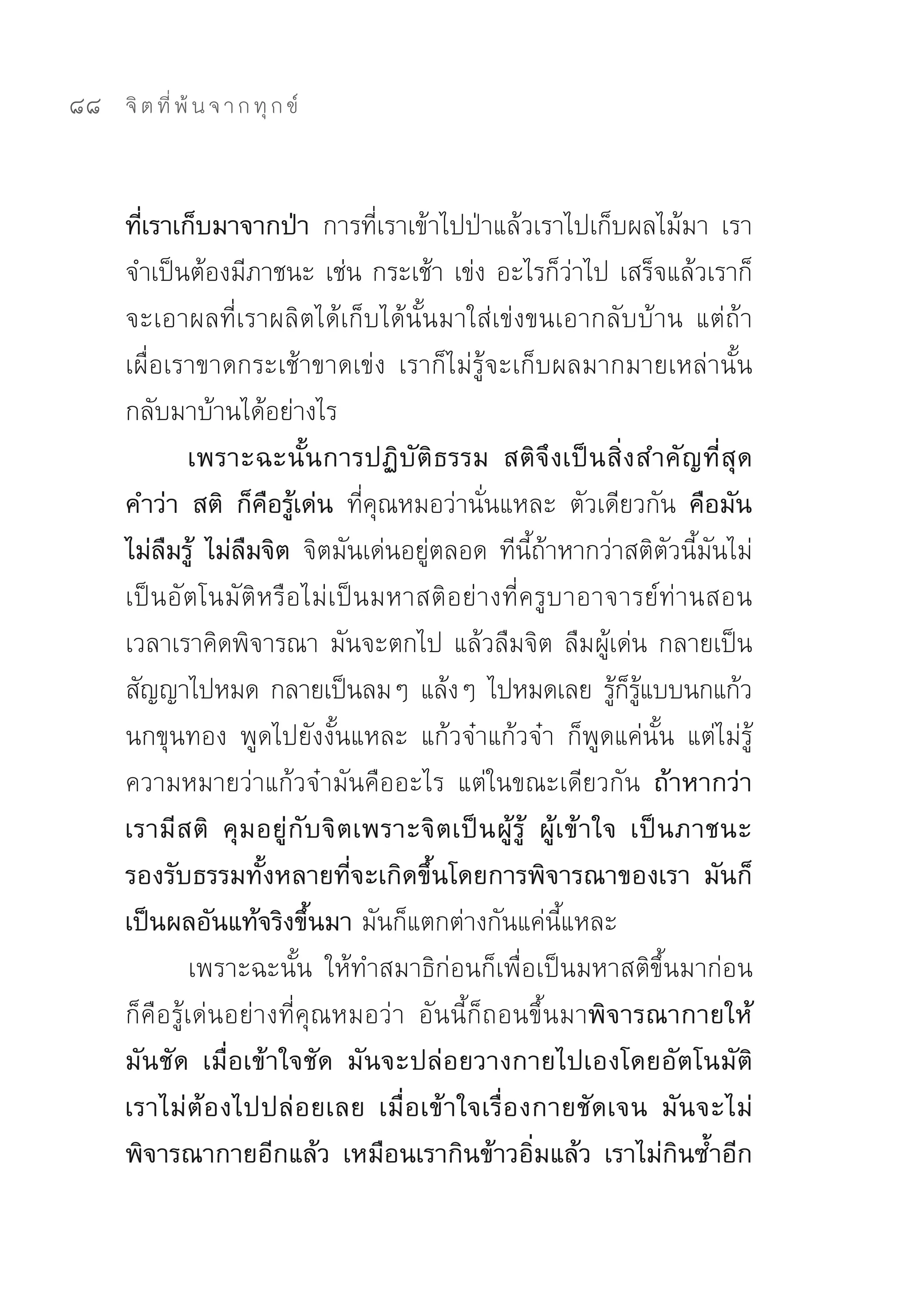 88   จิ ต ที่ พ้ น จ า ก ทุ ก ข์



     ที่เราเก็บมาจากป่า การที่เราเข้าไปป่าแล้วเราไปเก็บผลไม้มา	 เรา
     จำเป็นต้องมีภาชนะ	เช่น	กระเช้า	เข่ง	อะไรก็ว่าไป	เสร็จแล้วเราก็
     จะเอาผลที่เราผลิตได้เก็บได้นั้นมาใส่เข่งขนเอากลับบ้าน	 แต่ถ้า
     เผื่อเราขาดกระเช้าขาดเข่ง	 เราก็ไม่รู้จะเก็บผลมากมายเหล่านั้น
     กลับมาบ้านได้อย่างไร	
              เพราะฉะนั้นการปฏิบัติธรรม สติจึงเป็นสิ่งสำคัญที่สุด
     คำว่า สติ ก็คือรู้เด่น ที่คุณหมอว่านั่นแหละ	 ตัวเดียวกัน คือมัน
     ไม่ลืมรู้ ไม่ลืมจิต จิตมันเด่นอยู่ตลอด	ทีนี้ถ้าหากว่าสติตัวนี้มันไม่
     เป็นอัตโนมัติหรือไม่เป็นมหาสติอย่างที่ครูบาอาจารย์ท่านสอน	
     เวลาเราคิดพิจารณา	มันจะตกไป	แล้วลืมจิต	ลืมผู้เด่น	กลายเป็น
     สัญญาไปหมด	กลายเป็นลมๆ	แล้งๆ	ไปหมดเลย	รูกรแบบนกแก้ว                 ้ ็ ู้
     นกขุนทอง	 พูดไปยังงั้นแหละ	 แก้วจ๋าแก้วจ๋า	 ก็พูดแค่นั้น	 แต่ไม่รู้
     ความหมายว่าแก้วจ๋ามันคืออะไร	 แต่ในขณะเดียวกัน ถ้าหากว่า
     เรามี ส ติ คุ ม อยู่ กั บ จิ ต เพราะจิ ต เป็ น ผู้ รู้ ผู้ เ ข้ า ใจ เป็ น ภาชนะ
     รองรับธรรมทั้งหลายที่จะเกิดขึ้นโดยการพิจารณาของเรา มันก็
     เป็นผลอันแท้จริงขึ้นมา มันก็แตกต่างกันแค่นี้แหละ	
              เพราะฉะนั้น	 ให้ทำสมาธิก่อนก็เพื่อเป็นมหาสติขึ้นมาก่อน	
     ก็คือรู้เด่นอย่างที่คุณหมอว่า	 อันนี้ก็ถอนขึ้นมาพิจารณากายให้
     มันชัด เมื่อเข้าใจชัด มันจะปล่อยวางกายไปเองโดยอัตโนมัติ
     เราไม่ ต้ อ งไปปล่ อ ยเลย เมื่ อ เข้ า ใจเรื่ อ งกายชั ด เจน มั น จะไม่
     พิจารณากายอีกแล้ว เหมือนเรากินข้าวอิ่มแล้ว เราไม่กินซ้ำอีก
 
