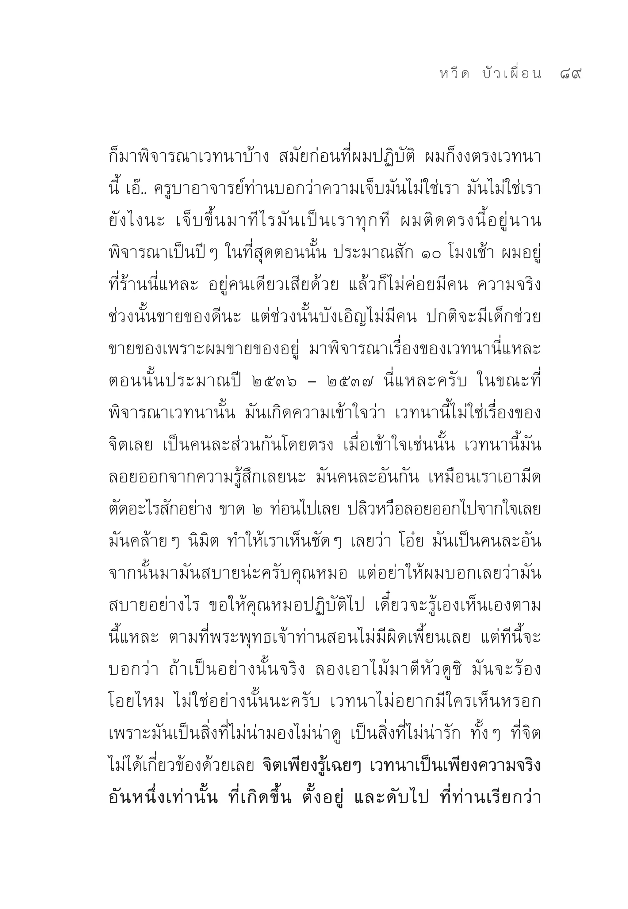 ห วี ด 
 บั ว เ ผื่ อ น
   89


ก็มาพิจารณาเวทนาบ้าง	 สมัยก่อนที่ผมปฏิบัติ	 ผมก็งงตรงเวทนา
นี้	เอ๊..	ครูบาอาจารย์ท่านบอกว่าความเจ็บมันไม่ใช่เรา	มันไม่ใช่เรา
ยั ง ไงนะ	 เจ็ บ ขึ้ น มาที ไ รมั น เป็ น เราทุ ก ที	 ผมติ ด ตรงนี้ อ ยู่ น าน	
พิจารณาเป็นปีๆ	ในที่สุดตอนนั้น	ประมาณสัก	๑๐	โมงเช้า	ผมอยู่
ที่ร้านนี่แหละ	 อยู่คนเดียวเสียด้วย	 แล้วก็ไม่ค่อยมีคน	 ความจริง
ช่วงนั้นขายของดีนะ	 แต่ช่วงนั้นบังเอิญไม่มีคน	 ปกติจะมีเด็กช่วย
ขายของเพราะผมขายของอยู่	 มาพิจารณาเรื่องของเวทนานี่แหละ	
ตอนนั้ น ประมาณปี	 ๒๕๓๖	 –	 ๒๕๓๗	 นี่ แ หละครั บ	 ในขณะที่
พิจารณาเวทนานั้น	 มันเกิดความเข้าใจว่า	 เวทนานี้ไม่ใช่เรื่องของ
จิตเลย	 เป็นคนละส่วนกันโดยตรง	 เมื่อเข้าใจเช่นนั้น	 เวทนานี้มัน
ลอยออกจากความรู้สึกเลยนะ	 มันคนละอันกัน	 เหมือนเราเอามีด
ตัดอะไรสักอย่าง	ขาด	๒	ท่อนไปเลย	ปลิวหวือลอยออกไปจากใจเลย	
มันคล้ายๆ	นิมิต	ทำให้เราเห็นชัดๆ	เลยว่า	โอ๋ย	มันเป็นคนละอัน	
จากนั้นมามันสบายน่ะครับคุณหมอ	 แต่อย่าให้ผมบอกเลยว่ามัน
สบายอย่างไร	 ขอให้คุณหมอปฏิบัติไป	 เดี๋ยวจะรู้เองเห็นเองตาม
นี้แหละ	 ตามที่พระพุทธเจ้าท่านสอนไม่มีผิดเพี้ยนเลย	 แต่ทีนี้จะ
บอกว่ า	 ถ้ า เป็นอย่างนั้นจริง	 ลองเอาไม้ม าตี หั ว ดู ซิ	 มั น จะร้ อ ง
โอยไหม	 ไม่ใช่อย่างนั้นนะครับ	 เวทนาไม่อยากมีใครเห็นหรอก	
เพราะมันเป็นสิ่งที่ไม่น่ามองไม่น่าดู	 เป็นสิ่งที่ไม่น่ารัก	 ทั้งๆ	 ที่จิต
ไม่ได้เกี่ยวข้องด้วยเลย จิตเพียงรู้เฉยๆ เวทนาเป็นเพียงความจริง
อั น หนึ่ ง เท่ า นั้ น ที่ เ กิ ด ขึ้ น ตั้ ง อยู่ และดั บ ไป ที่ ท่ า นเรี ย กว่ า
 
