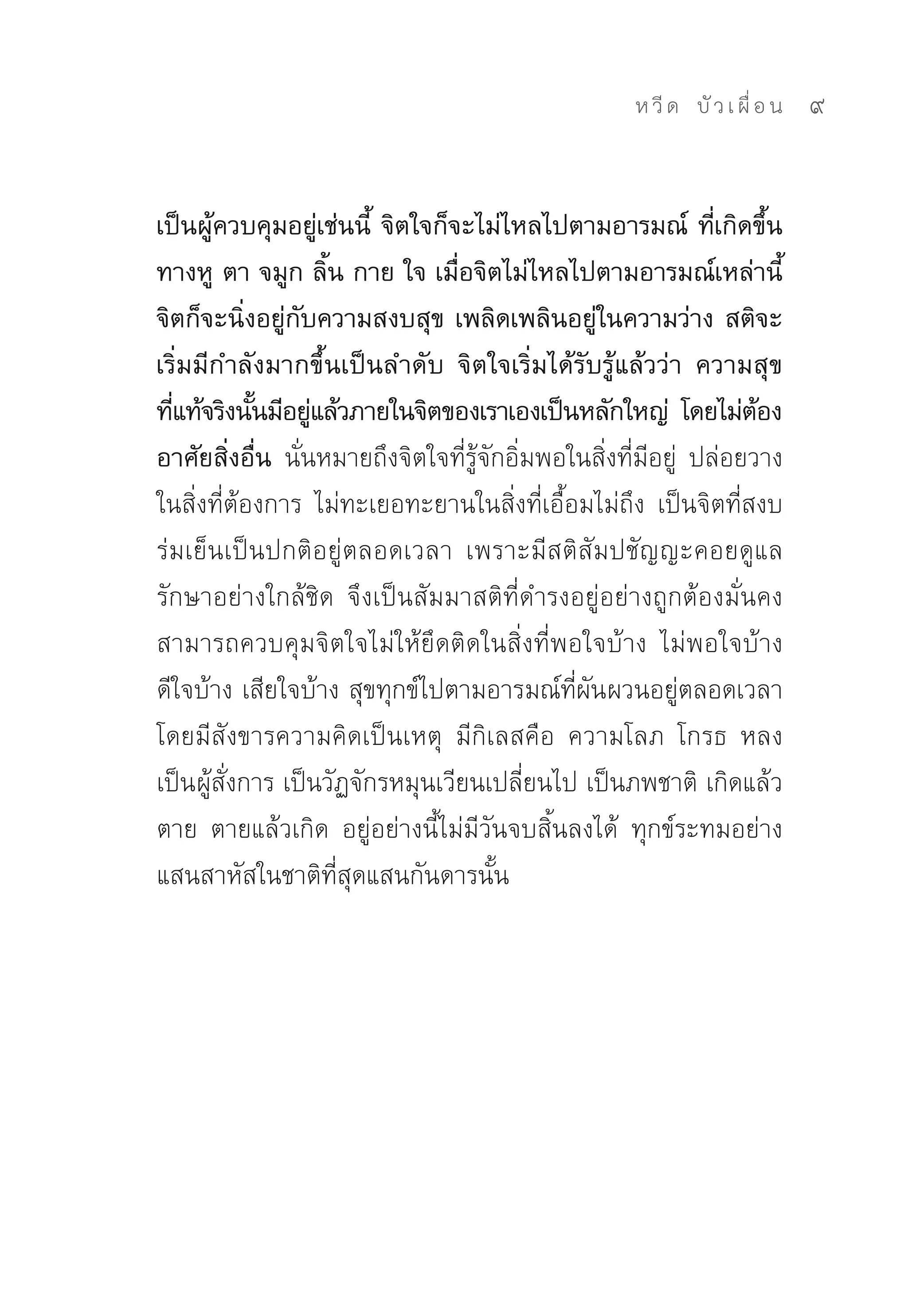 ห วี ด 
 บั ว เ ผื่ อ น
   9


เป็นผู้ควบคุมอยู่เช่นนี้ จิตใจก็จะไม่ไหลไปตามอารมณ์ ที่เกิดขึ้น
ทางหู ตา จมูก ลิ้น กาย ใจ เมื่อจิตไม่ไหลไปตามอารมณ์เหล่านี้
จิตก็จะนิ่งอยู่กับความสงบสุข เพลิดเพลินอยู่ในความว่าง สติจะ
เริ่มมีกำลังมากขึ้นเป็นลำดับ จิตใจเริ่มได้รับรู้แล้วว่า ความสุข
ทีแท้จริงนันมีอยูแล้วภายในจิตของเราเองเป็นหลักใหญ่ โดยไม่ตอง
  ่         ้     ่                                                 ้
อาศัยสิ่งอื่น นั่นหมายถึงจิตใจที่รู้จักอิ่มพอในสิ่งที่มีอยู่	 ปล่อยวาง
ในสิ่งที่ต้องการ	 ไม่ทะเยอทะยานในสิ่งที่เอื้อมไม่ถึง	 เป็นจิตที่สงบ
ร่มเย็นเป็นปกติอยู่ตลอดเวลา	 เพราะมีสติสัมปชัญญะคอยดูแล
รักษาอย่างใกล้ชิด	 จึงเป็นสัมมาสติที่ดำรงอยู่อย่างถูกต้องมั่นคง	
สามารถควบคุมจิตใจไม่ให้ยึดติดในสิ่งที่พอใจบ้าง	 ไม่พอใจบ้าง	
ดีใจบ้าง	เสียใจบ้าง	สุขทุกข์ไปตามอารมณ์ที่ผันผวนอยู่ตลอดเวลา	
โดยมีสังขารความคิดเป็นเหตุ	 มีกิเลสคือ	 ความโลภ	 โกรธ	 หลง	
เป็นผู้สั่งการ	เป็นวัฏจักรหมุนเวียนเปลี่ยนไป	เป็นภพชาติ	เกิดแล้ว
ตาย	 ตายแล้วเกิด	 อยู่อย่างนี้ไม่มีวันจบสิ้นลงได้	 ทุกข์ระทมอย่าง
แสนสาหัสในชาติที่สุดแสนกันดารนั้น	
 