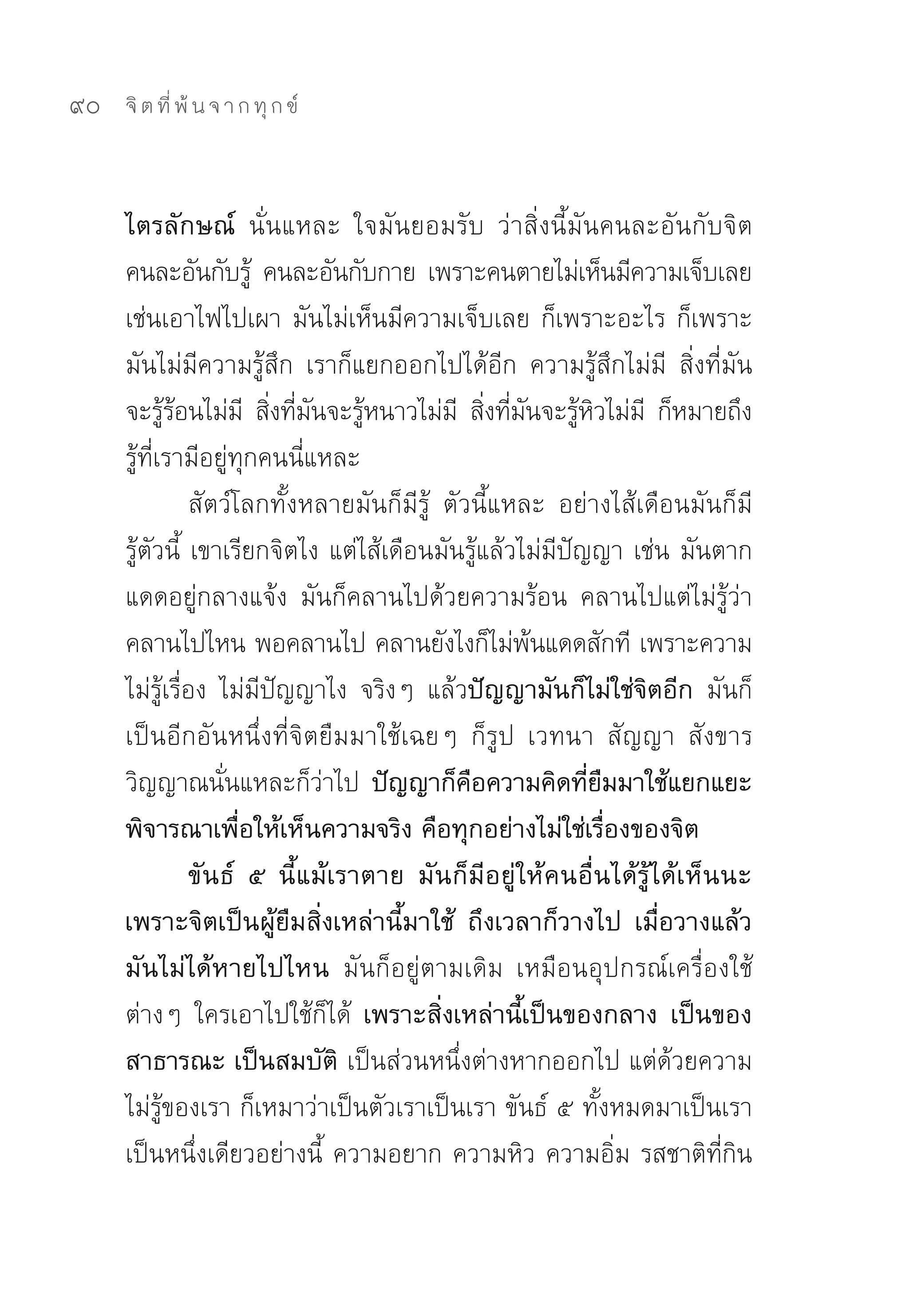 90   จิ ต ที่ พ้ น จ า ก ทุ ก ข์



     ไตรลักษณ์ นั่นแหละ	 ใจมันยอมรับ	 ว่าสิ่งนี้มันคนละอันกับจิต	
     คนละอันกับรู	 คนละอันกับกาย	 เพราะคนตายไม่เห็นมีความเจ็บเลย	
                       ้
     เช่นเอาไฟไปเผา	มันไม่เห็นมีความเจ็บเลย	ก็เพราะอะไร	ก็เพราะ
     มันไม่มีความรู้สึก	 เราก็แยกออกไปได้อีก	 ความรู้สึกไม่มี	 สิ่งที่มัน
     จะรูรอนไม่ม	 สิงทีมนจะรูหนาวไม่ม	 สิงทีมนจะรูหวไม่ม	 ก็หมายถึง
            ้้        ี ่ ่ ั ้              ี ่ ่ ั ้ ิ ี
     รู้ที่เรามีอยู่ทุกคนนี่แหละ	
                สัตว์โลกทั้งหลายมันก็มีรู้	 ตัวนี้แหละ	 อย่างไส้เดือนมันก็มี
     รู้ตัวนี้	 เขาเรียกจิตไง	แต่ไส้เดือนมันรู้แล้วไม่มีปัญญา	เช่น	มันตาก
     แดดอยู่กลางแจ้ง	 มันก็คลานไปด้วยความร้อน	 คลานไปแต่ไม่รู้ว่า
     คลานไปไหน	พอคลานไป	คลานยังไงก็ไม่พนแดดสักที	เพราะความ
                                                     ้
     ไม่รู้เรื่อง	 ไม่มีปัญญาไง	 จริงๆ	 แล้วปัญญามันก็ไม่ใช่จิตอีก มันก็
     เป็นอีกอันหนึ่งที่จิตยืมมาใช้เฉยๆ	 ก็รูป	 เวทนา	 สัญญา	 สังขาร	
     วิญญาณนันแหละก็วาไป	 ปัญญาก็คอความคิดทียมมาใช้แยกแยะ
                    ่         ่                ื           ่ื
     พิจารณาเพื่อให้เห็นความจริง คือทุกอย่างไม่ใช่เรื่องของจิต
                ขันธ์ ๕ นี้แม้เราตาย มันก็มีอยู่ให้คนอื่นได้รู้ได้เห็นนะ
     เพราะจิตเป็นผู้ยืมสิ่งเหล่านี้มาใช้ ถึงเวลาก็วางไป เมื่อวางแล้ว
     มันไม่ได้หายไปไหน มันก็อยู่ตามเดิม	 เหมือนอุปกรณ์เครื่องใช้
     ต่างๆ	 ใครเอาไปใช้ก็ได้	 เพราะสิ่งเหล่านี้เป็นของกลาง เป็นของ
     สาธารณะ เป็นสมบัติ เป็นส่วนหนึ่งต่างหากออกไป	แต่ด้วยความ
     ไม่รู้ของเรา	ก็เหมาว่าเป็นตัวเราเป็นเรา	ขันธ์	๕	ทั้งหมดมาเป็นเรา	
     เป็นหนึ่งเดียวอย่างนี้	 ความอยาก	ความหิว	ความอิ่ม	รสชาติที่กิน
 
