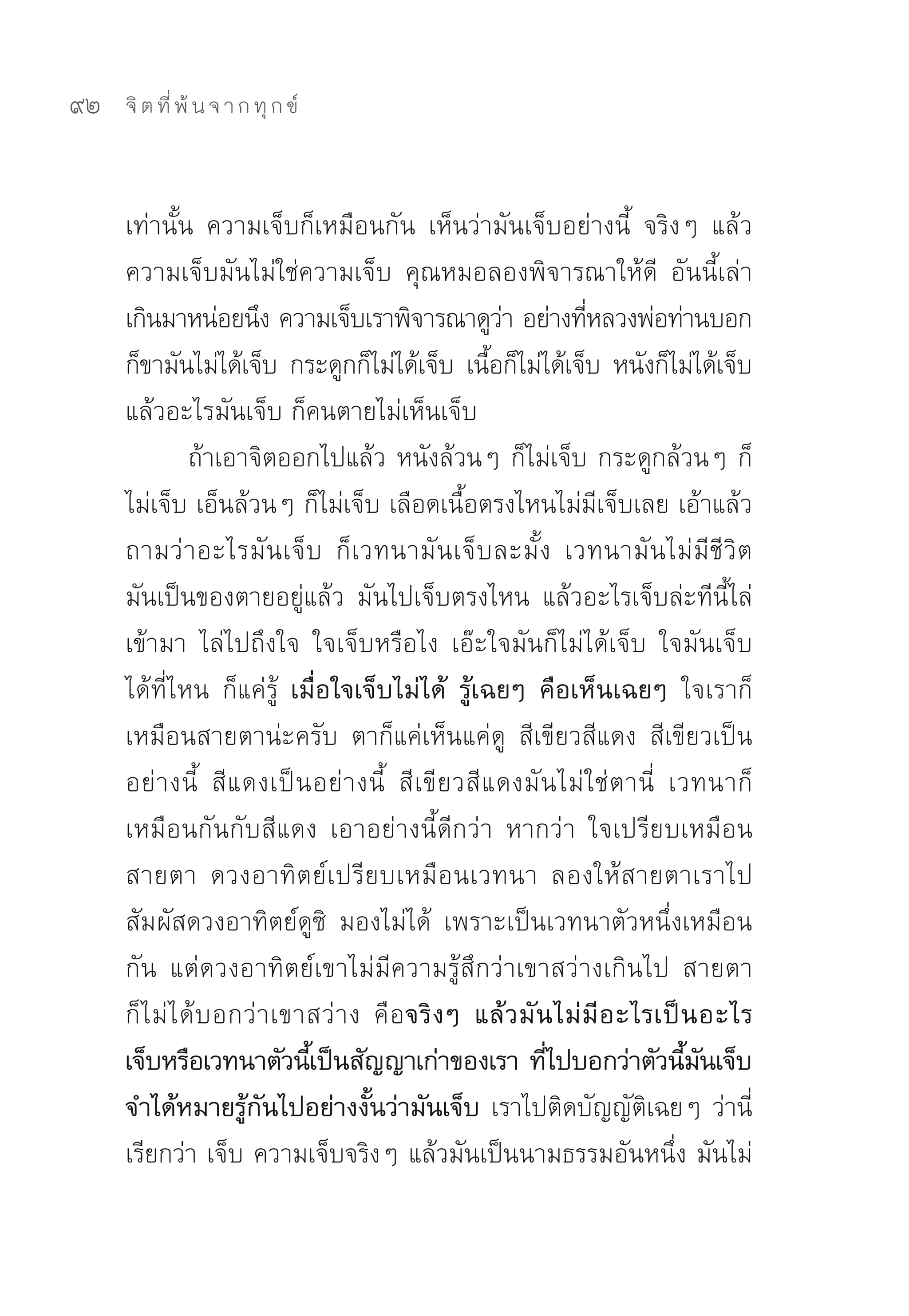 92   จิ ต ที่ พ้ น จ า ก ทุ ก ข์



     เท่านั้น	 ความเจ็บก็เหมือนกัน	 เห็นว่ามันเจ็บอย่างนี้	 จริงๆ	 แล้ว
     ความเจ็บมันไม่ใช่ความเจ็บ	 คุณหมอลองพิจารณาให้ดี	 อันนี้เล่า
     เกินมาหน่อยนึง	ความเจ็บเราพิจารณาดูวา	อย่างทีหลวงพ่อท่านบอก	
                                                          ่         ่
     ก็ขามันไม่ได้เจ็บ	 กระดูกก็ไม่ได้เจ็บ	 เนือก็ไม่ได้เจ็บ	 หนังก็ไม่ได้เจ็บ
                                                        ้
     แล้วอะไรมันเจ็บ	ก็คนตายไม่เห็นเจ็บ	
                ถ้าเอาจิตออกไปแล้ว	หนังล้วนๆ	ก็ไม่เจ็บ	กระดูกล้วนๆ	ก็
     ไม่เจ็บ	เอ็นล้วนๆ	ก็ไม่เจ็บ	เลือดเนื้อตรงไหนไม่มีเจ็บเลย	เอ้าแล้ว
     ถามว่าอะไรมันเจ็บ	 ก็เวทนามันเจ็บละมั้ง	 เวทนามันไม่มีชีวิต	
     มันเป็นของตายอยู่แล้ว	 มันไปเจ็บตรงไหน	 แล้วอะไรเจ็บล่ะทีนี้ไล่
     เข้ามา	 ไล่ไปถึงใจ	 ใจเจ็บหรือไง	 เอ๊ะใจมันก็ไม่ได้เจ็บ	 ใจมันเจ็บ
     ได้ที่ไหน	 ก็แค่รู้	 เมื่อใจเจ็บไม่ได้ รู้เฉยๆ คือเห็นเฉยๆ ใจเราก็
     เหมือนสายตาน่ะครับ	 ตาก็แค่เห็นแค่ดู	 สีเขียวสีแดง	 สีเขียวเป็น
     อย่ า งนี้	 สี แ ดงเป็ น อย่ า งนี้	 สี เ ขี ยวสี แ ดงมั น ไม่ ใ ช่ ต านี่	 เวทนาก็
     เหมือนกันกับสีแดง	 เอาอย่างนี้ดีกว่า	 หากว่า	 ใจเปรียบเหมือน
     สายตา	 ดวงอาทิตย์เปรียบเหมือนเวทนา	 ลองให้สายตาเราไป
     สัมผัสดวงอาทิตย์ดูซิ	 มองไม่ได้	 เพราะเป็นเวทนาตัวหนึ่งเหมือน
     กัน	 แต่ดวงอาทิตย์เขาไม่มีความรู้สึกว่าเขาสว่างเกินไป	 สายตา
     ก็ ไ ม่ ไ ด้ บ อกว่ า เขาสว่ า ง	 คื อ จริ ง ๆ แล้ ว มั น ไม่ มี อ ะไรเป็ น อะไร
     เจ็บหรือเวทนาตัวนีเ้ ป็นสัญญาเก่าของเรา ทีไปบอกว่าตัวนีมนเจ็บ
                                                              ่                    ้ ั
     จำได้หมายรู้กันไปอย่างงั้นว่ามันเจ็บ เราไปติดบัญญัติเฉยๆ	ว่านี่
     เรียกว่า	เจ็บ	ความเจ็บจริงๆ	แล้วมันเป็นนามธรรมอันหนึ่ง	มันไม่
 