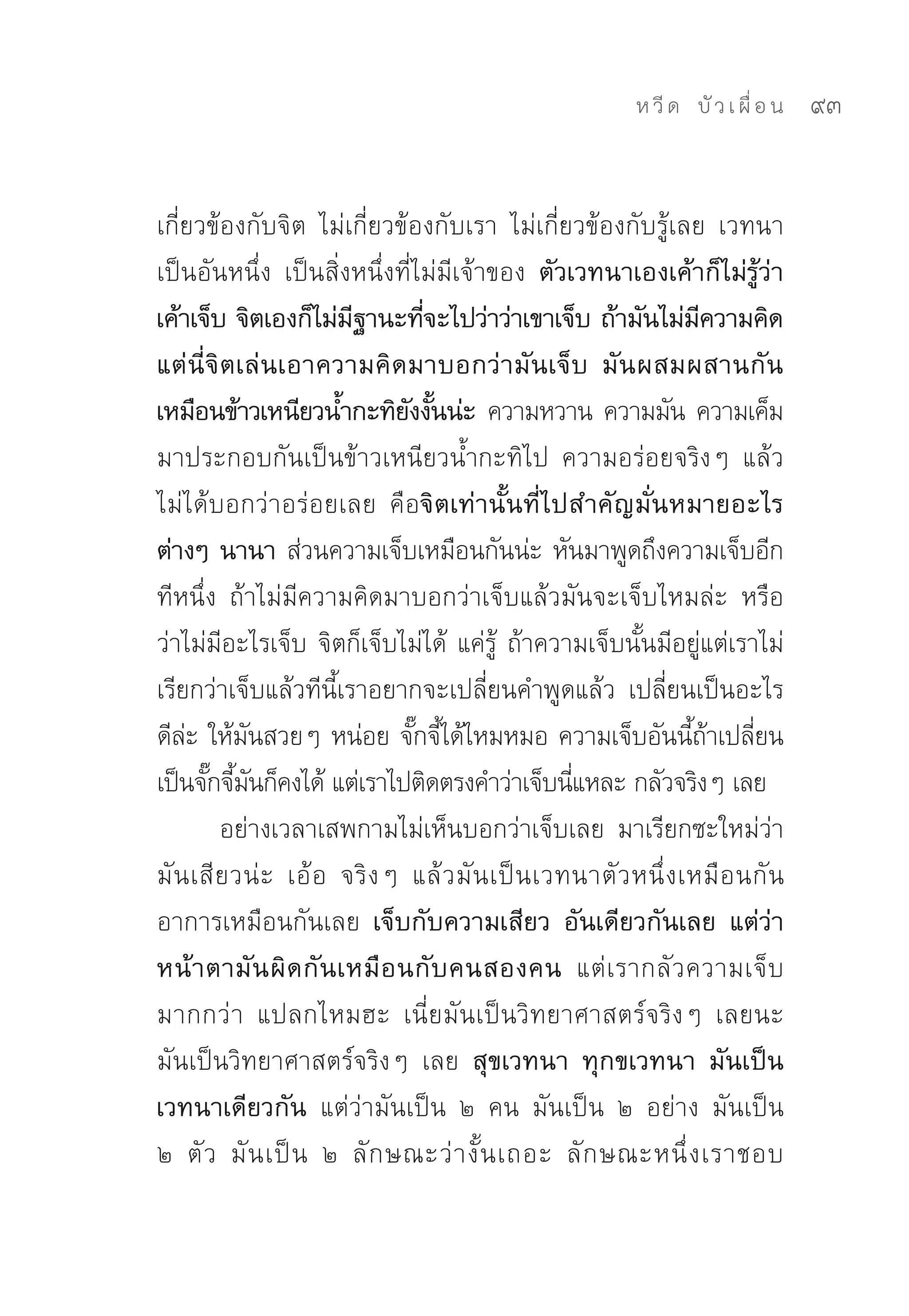ห วี ด 
 บั ว เ ผื่ อ น
   93


เกี่ยวข้องกับจิต	 ไม่เกี่ยวข้องกับเรา	 ไม่เกี่ยวข้องกับรู้เลย	 เวทนา
เป็นอันหนึ่ง	 เป็นสิ่งหนึ่งที่ไม่มีเจ้าของ ตัวเวทนาเองเค้าก็ไม่รู้ว่า
เค้าเจ็บ จิตเองก็ไม่มฐานะทีจะไปว่าว่าเขาเจ็บ ถ้ามันไม่มความคิด
                         ี         ่                                 ี
แต่นี่จิตเล่นเอาความคิดมาบอกว่ามันเจ็บ มันผสมผสานกัน
เหมือนข้าวเหนียวน้ำกะทิยงงันน่ะ ความหวาน	ความมัน	ความเค็ม
                                 ั ้
มาประกอบกันเป็นข้าวเหนียวน้ำกะทิไป	 ความอร่อยจริงๆ	 แล้ว
ไม่ได้บอกว่าอร่อยเลย	 คือจิตเท่านั้นที่ไปสำคัญมั่นหมายอะไร
ต่างๆ นานา ส่วนความเจ็บเหมือนกันน่ะ	หันมาพูดถึงความเจ็บอีก
ทีหนึ่ง	 ถ้าไม่มีความคิดมาบอกว่าเจ็บแล้วมันจะเจ็บไหมล่ะ	 หรือ
ว่าไม่มีอะไรเจ็บ	จิตก็เจ็บไม่ได้	 แค่รู้	 ถ้าความเจ็บนั้นมีอยู่แต่เราไม่
เรียกว่าเจ็บแล้วทีนี้เราอยากจะเปลี่ยนคำพูดแล้ว	 เปลี่ยนเป็นอะไร
ดีละ	ให้มนสวยๆ	หน่อย	จักจีได้ไหมหมอ	ความเจ็บอันนีถาเปลียน
    ่       ั                     ๊ ้                               ้้ ่
เป็นจักจีมนก็คงได้	แต่เราไปติดตรงคำว่าเจ็บนีแหละ	กลัวจริงๆ	เลย	
       ๊ ้ ั                                         ่
         อย่างเวลาเสพกามไม่เห็นบอกว่าเจ็บเลย	 มาเรียกซะใหม่ว่า
มั น เสี ยวน่ ะ	 เอ้ อ	 จริ ง ๆ	 แล้ ว มั น เป็ น เวทนาตั ว หนึ่ ง เหมื อ นกั น	
อาการเหมือนกันเลย เจ็บกับความเสียว อันเดียวกันเลย แต่ว่า
หน้ า ตามั น ผิ ด กั น เหมื อ นกั บ คนสองคน แต่ เ รากลั ว ความเจ็ บ
มากกว่ า	 แปลกไหมฮะ	 เนี่ยมันเป็นวิทยาศาสตร์จริงๆ	 เลยนะ	
มันเป็นวิทยาศาสตร์จริงๆ	 เลย สุขเวทนา ทุกขเวทนา มันเป็น
เวทนาเดียวกัน แต่ว่ามันเป็น	 ๒	 คน	 มันเป็น	 ๒	 อย่าง	 มันเป็น	
๒	 ตั ว	 มั น เป็ น	 ๒	 ลั ก ษณะว่ า งั้ น เถอะ	 ลั ก ษณะหนึ่ ง เราชอบ	
 