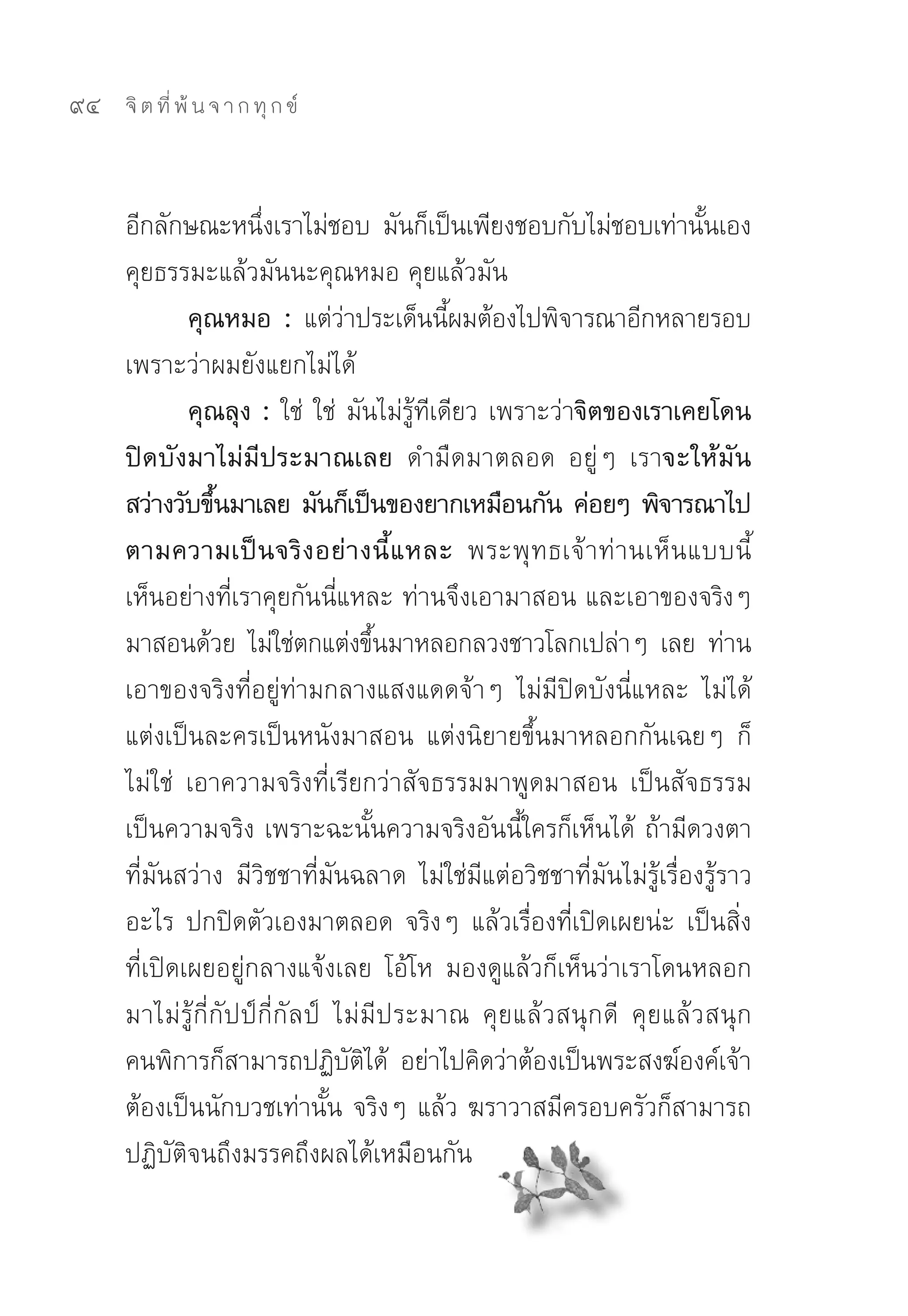 94   จิ ต ที่ พ้ น จ า ก ทุ ก ข์



     อีกลักษณะหนึงเราไม่ชอบ	 มันก็เป็นเพียงชอบกับไม่ชอบเท่านันเอง	
                     ่                                                  ้
     คุยธรรมะแล้วมันนะคุณหมอ	คุยแล้วมัน	
             คุณหมอ : แต่วาประเด็นนีผมต้องไปพิจารณาอีกหลายรอบ	
                                ่            ้
     เพราะว่าผมยังแยกไม่ได้	
             คุณลุง : ใช่	 ใช่	 มันไม่รู้ทีเดียว	เพราะว่าจิตของเราเคยโดน
     ปิดบังมาไม่มีประมาณเลย ดำมืดมาตลอด	 อยู่ๆ	 เราจะให้มัน
     สว่างวับขึนมาเลย มันก็เป็นของยากเหมือนกัน ค่อยๆ พิจารณาไป
                ้
     ตามความเป็ น จริ ง อย่ า งนี้ แ หละ พระพุ ท ธเจ้ า ท่ า นเห็ น แบบนี้	
     เห็นอย่างที่เราคุยกันนี่แหละ	ท่านจึงเอามาสอน	และเอาของจริงๆ	
     มาสอนด้วย	 ไม่ใช่ตกแต่งขึนมาหลอกลวงชาวโลกเปล่าๆ	 เลย	 ท่าน
                                      ้
     เอาของจริงที่อยู่ท่ามกลางแสงแดดจ้าๆ	 ไม่มีปิดบังนี่แหละ	 ไม่ได้
     แต่งเป็นละครเป็นหนังมาสอน	 แต่งนิยายขึ้นมาหลอกกันเฉยๆ	 ก็
     ไม่ใช่	 เอาความจริงที่เรียกว่าสัจธรรมมาพูดมาสอน	 เป็นสัจธรรม	
     เป็นความจริง	เพราะฉะนั้นความจริงอันนี้ใครก็เห็นได้	 ถ้ามีดวงตา
     ที่มันสว่าง	 มีวิชชาที่มันฉลาด	 ไม่ใช่มีแต่อวิชชาที่มันไม่รู้เรื่องรู้ราว
     อะไร	 ปกปิดตัวเองมาตลอด	 จริงๆ	 แล้วเรื่องที่เปิดเผยน่ะ	 เป็นสิ่ง
     ที่เปิดเผยอยู่กลางแจ้งเลย	 โอ้โห	 มองดูแล้วก็เห็นว่าเราโดนหลอก
     มาไม่รู้กี่กัปป์กี่กัลป์	 ไม่มีประมาณ	 คุยแล้วสนุกดี	 คุยแล้วสนุก	
     คนพิการก็สามารถปฏิบตได้	 อย่าไปคิดว่าต้องเป็นพระสงฆ์องค์เจ้า	
                                  ั ิ
     ต้องเป็นนักบวชเท่านั้น	จริงๆ	แล้ว	ฆราวาสมีครอบครัวก็สามารถ
     ปฏิบัติจนถึงมรรคถึงผลได้เหมือนกัน	
 