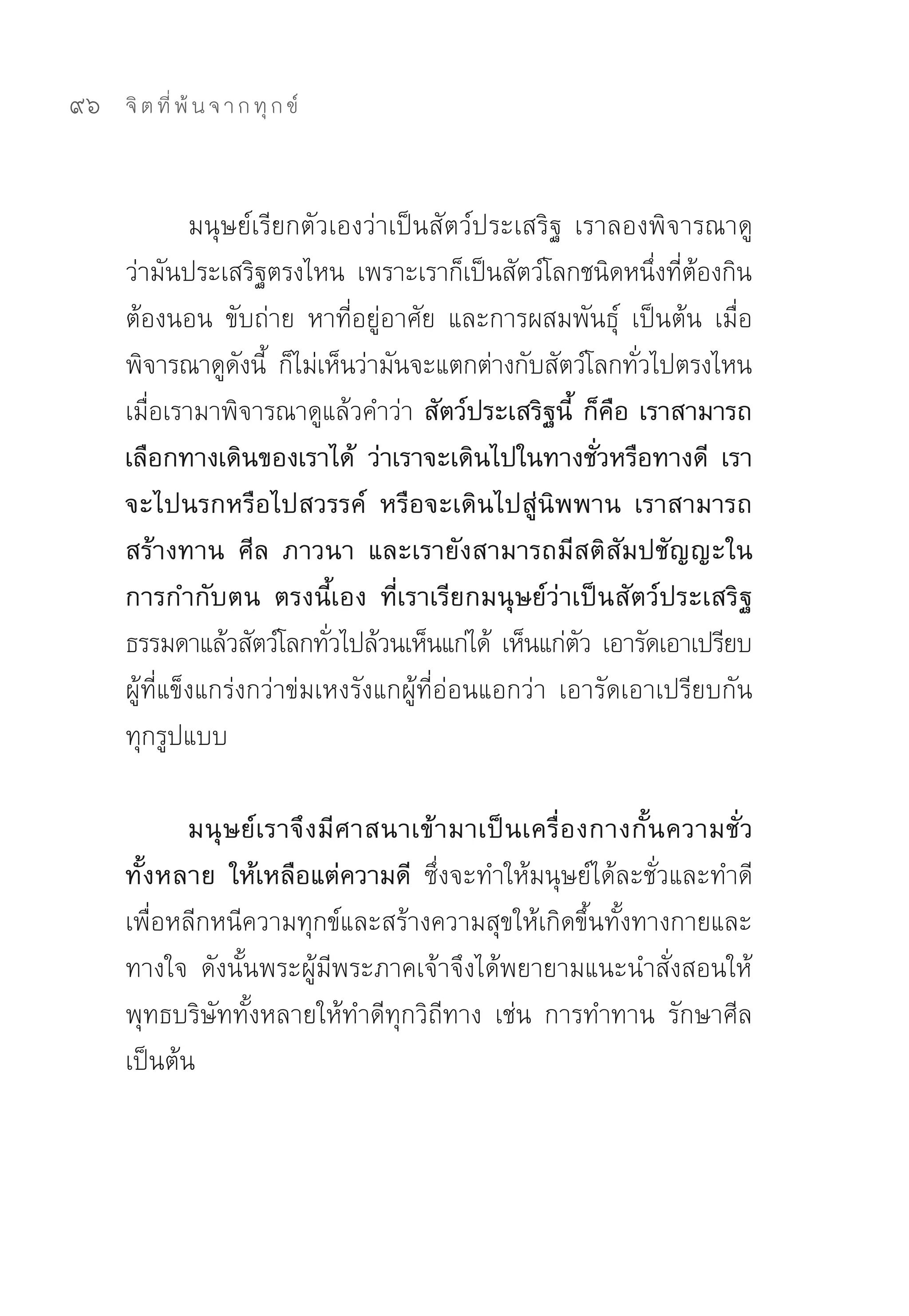 96   จิ ต ที่ พ้ น จ า ก ทุ ก ข์



              มนุษย์เรียกตัวเองว่าเป็นสัตว์ประเสริฐ	 เราลองพิจารณาดู	
     ว่ามันประเสริฐตรงไหน	 เพราะเราก็เป็นสัตว์โลกชนิดหนึงทีตองกิน	
                                                               ่ ่ ้
     ต้องนอน	 ขับถ่าย	 หาที่อยู่อาศัย	 และการผสมพันธุ์	 เป็นต้น	 เมื่อ
     พิจารณาดูดงนี	 ก็ไม่เห็นว่ามันจะแตกต่างกับสัตว์โลกทัวไปตรงไหน	
                   ั ้                                       ่
     เมื่อเรามาพิจารณาดูแล้วคำว่า สัตว์ประเสริฐนี้ ก็คือ เราสามารถ
     เลือกทางเดินของเราได้ ว่าเราจะเดินไปในทางชั่วหรือทางดี เรา
     จะไปนรกหรือไปสวรรค์ หรือจะเดินไปสู่นิพพาน เราสามารถ
     สร้างทาน ศีล ภาวนา และเรายังสามารถมีสติสัมปชัญญะใน
     การกำกับตน ตรงนี้เอง ที่เราเรียกมนุษย์ว่าเป็นสัตว์ประเสริฐ
     ธรรมดาแล้วสัตว์โลกทัวไปล้วนเห็นแก่ได้	 เห็นแก่ตว	เอารัดเอาเปรียบ	
                            ่                          ั
     ผู้ที่แข็งแกร่งกว่าข่มเหงรังแกผู้ที่อ่อนแอกว่า	 เอารัดเอาเปรียบกัน
     ทุกรูปแบบ	

            มนุ ษ ย์ เ ราจึ ง มี ศ าสนาเข้ า มาเป็ น เครื่ อ งกางกั้ น ความชั่ ว
     ทั้งหลาย ให้เหลือแต่ความดี ซึ่งจะทำให้มนุษย์ได้ละชั่วและทำดี	
     เพื่อหลีกหนีความทุกข์และสร้างความสุขให้เกิดขึ้นทั้งทางกายและ
     ทางใจ	 ดังนั้นพระผู้มีพระภาคเจ้าจึงได้พยายามแนะนำสั่งสอนให้
     พุทธบริษัททั้งหลายให้ทำดีทุกวิถีทาง	 เช่น	 การทำทาน	 รักษาศีล	
     เป็นต้น	
 